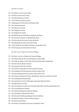 Der Herr in Jesaira

135. Die Abreise von Kis nach Jesaira
136. Der Herr und der arme Fischer
137. Die Betrachtungen am Abend
138. Vom Verkehr mit guten Geistern
139. Erklärungen des Herrn über den Planeten Mars
140. Der mutige Bootsmann
141. Das Wesen des Jenseits
142. Die Tätigkeit der Seele
143. Die Tätigkeit der Geister
144. Die Bedeutung der Zukunftsweissagungen des Herrn
145. Die Demut der Arbeiter im Weinberg des Herrn
146. Der Herr besucht die armen Fischer der Bucht
147. Die Begrüßung des Herrn durch die Fischer
148. Liebe, Sanftmut und Geduld sind besser als gerechter Eifer
149. Die Voraussage des Herrn über Sein Ende

     Der Herr in der Gegend von Cäsarea Philippi

150. Die Reise von Kis zu Markus bei Cäsarea Philippi
151. Des Markus Bericht über die Heilerfolge in seinem Bade
152. Die Frage der Jünger an den Herrn über den Grund Seiner Naturfreude
153. Der Herr und die beiden Griechen
154. Das geistige Suchen der Griechen
155. Der Griechen Frage über die Allwissenheit des Herrn
156. Die Gedanken der Griechen über den allein wahren Gott
157. Des Herrn Belehrung über den einen, allein wahren Gott
158. Die Griechen erkennen den Herrn. Krankheiten, ihr Zweck und ihre Ursachen
159. Die Ausübung der Nächstenliebe
160. Des griechischen Arztes Erfahrungen und Zeugnis über den Herrn
161. Das Bekenntnis des Arztes
162. Die Unterredung zwischen dem römischen Oberrichter und dem griechischen Arzt
163. Die Zweifelsfrage des Richters
164. Die Glaubensheilung des bekehrten Richters
165. Die Ankunft der Geheilten beim Herrn
166. Der Herr gibt Verhaltungsmaßregeln für die Geheilten
167. Des Römers Wehmut bei der schönen Aussicht
168. Der Wunsch des Römers
169. Der Römer im Gespräch mit seinem verstorbenen Vater
 