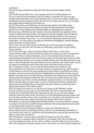 nach Hause.
[031,08] Ich aber entließ darauf eiligst das Volk und zog mit den Jüngern schnell
weiter.
[031,09] Wir kamen bald in eine wüste Gegend, durch die die Straße gebahnt war.
Da zog in dieser Zeit kein Wanderer, und wir konnten so ungesehen die sonst bei zehn
Stunden lange Wegstrecke auf die schon bekannte Weise in einer kaum halben Stunde Zeit
zurücklegen und eine Gegend erreichen, die zum Teil von Juden und zum Teil von Griechen
und eingewanderten Babyloniern bewohnt war.
[031,10] Wir kamen an ein Dörfchen, das den Griechen gehörte. In der Mitte dieses
Dörfchens befand sich auf einem Hügel ein Tempel, der dem heidnischen Gott Merkur
geweiht war. Für die Duldung dieses Heidentempels im Judenlande aber mußten die
Bewohner dieses Dörfchens an den Tempel zu Jerusalem jährlich einen namhaften Tribut
bezahlen und bekamen darauf allzeit vom Tempel aus die Bewilligung, ihrem Gott Merkur
aufs neue wieder ein volles Jahr hindurch Opfer darzubringen und ihm zu Ehren gewisse
Feste halten zu dürfen. Dieser Tag – es war ein römischer Merkurtag, obschon der Juden
Nachsabbat – war aber gerade ein Festtag des obbenannten Heidengottes, und die Griechen
trieben ihr Wesen mit ihrem Götzen.
[031,11] Als wir an die Stelle kamen, da hielten uns die Griechen auf und verlangten,
daß auch wir aus alter Sitte, also aus einer Art Höflichkeit, unsere Knie vor dem Götzen
beugen möchten.
[031,12] Ich aber sagte: „Höret, ihr blinden Heiden solltet lieber vor dem allein
wahren Gott der Juden eure Knie und Herzen beugen! Denn dieser euer toter und machtloser
Götze ist ein Werk von Menschenhänden, also um vieles minder als eine kleinste und
unansehnlichste Moospflanze; der eine und allein wahre Gott der Juden aber hat pur aus Sich
Himmel und Erde und alles, was sie trägt, erschaffen. Darum sollen alle Menschen nur an den
einen, wahren Gott glauben, Ihn allein anbeten und keine anderen, toten Götzen haben und sie
mit allerlei unvernünftiger und die Menschenwürde entehrender Zeremonie ehren.“
[031,13] Sagte ein Grieche: „So wir nach Jerusalem kommen, da weigern wir uns
nicht, unsere Knie vor eurem Gott zu beugen, obschon wir recht gut wissen, daß im großen
Tempel Salomos sich kein Gott unter irgendeiner Gestalt befindet. Einen Kasten nur haben
die Juden, aus dem zu gewissen Zeiten eine Naphthaflamme emporlodert, die aber so heilig
gehalten wird, daß sie nur von dem Obersten und Höchsten der Judenpriester etliche Male im
Jahre gesehen und angebetet werden darf. Wir wissen aber auch, daß der Kasten der Juden
gleich wie dieser unser Gott von Menschenhänden gemacht worden ist; wie sagst du dann,
daß der Gott der Juden der allein wahre ist und aus sich Himmel und Erde erschaffen hat,
darum denn auch alle Menschen an ihn glauben, ihn allein anbeten und ehren und nicht
irgendwelche anderen Götzen haben sollen?
[031,14] Freund, mir kommt es vor, daß wir uns in bezug auf die Wahrheit, welcher
Gott ein wirklicher sei, gar nichts vorzuwerfen haben! Wir ehren in unseren Göttern als
Symbole der verschiedenen Kräfte der Natur eben nur die von uns mehr oder weniger
erkannten Kräfte der großen Natur und nicht die von Menschenhänden gemachte Statue samt
ihrem Tempel, und das ist doch sicher vernünftiger, als so ihr Juden einen alten Kasten samt
dem Tempel für den allein wahren Gott haltet und anbetet! Daß wir aber euch hier
aufforderten, eure Knie im Vorübergehen höflichkeitshalber vor unserem Merkur zu beugen,
da wollten wir euch damit ja nicht von eurem Judentume abwendig machen und euch sonach
zu einer Sünde wider euren Gott verlocken!
[031,15] Kannst du und alle deine Gefährten uns aber einen faktischen Beweis
liefern, daß trotz meiner vernünftigen Gründe wider die von euch behauptete Wahrheit nur
euer Gott der allein wahre ist, so sind wir nicht hartwillig und wollen gar bald und leicht nur
allein zu eurem Gott uns kehren!“
[031,16] Sagte Ich: „Freund, einen solchen Beweis können wir dir schon liefern,
ohne von euch zu verlangen, daß ihr eure Knie vor uns beugen sollet; aber Ich muß euch
zuvor eine Bedingung setzen, die ihr vorher zu erfüllen versuchen müßt, ob sie euch gelingt
oder nicht. Gelingt sie euch, dann wollen auch wir unsere Knie vor eurem Merkur beugen und
 