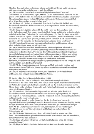 Mägdlein denn auch schon vollkommen sehend und wußte vor Freude nicht, was sie nun
gleich zuerst tun sollte, und also ging es auch ihren Eltern.
[032,09] Nach einer kurzen Weile erst fiel das Mägdlein samt ihren Eltern und
Geschwistern vor Mir nieder und sagte: „O Herr! Du bist mehr denn alle Menschen auf der
ganzen Erde! Du bist Selbst der eine und allein wahre Gott nicht nur der Juden, sondern aller
Menschen auf dem ganzen Erdkreis! Dir allein will ich jedes Opfer darbringen und Dich
allein lieben, loben und preisen mein Leben lang!“
[032,10] Sagte Ich: „Achaia, wie kommt dir denn das in den Sinn, daß du Mich nun
als einen Gott anpreisest? Siehst du denn nicht, wie Ich gleich den andern, die um dich sind,
ein Mensch bin?“
[032,11] Sagte das Mägdlein: „Das wohl, das wohl, – aber nur dem Anscheine nach
in der Außenform; doch Dein Inneres ist voll der Kraft Gottes, und diese ist ja der eigentliche
und allein wahre Gott! Zudem hast Du zu mir nicht gesagt: ,Der Gott der Juden mache dich
sehend!‘, sondern Du sagtest: ,Achaia, Ich will, daß du sehest!‘, und ich ward sehend! Du hast
mir sonach aus Deiner Macht geholfen, die rein göttlich sein muß, da ich sonst wohl blind
geblieben wäre für immerdar. Dir darum alle meine Liebe und tiefste Verehrung!“
[032,12] Nach dieser Beteuerung kamen auch alle die andern und lobten und priesen
Mich, und aller Augen waren auf Mich gerichtet.
[032,13] Während aber alle Mich betrachteten und lobten und priesen, schaffte Ich
denn auch den Tempel samt seinem Götzen hinweg durch die Macht Meines Willens und
sagte darauf zu den Griechen: „Weil ihr nun den rechten und allein wahren Gott gefunden
habt, so habe Ich denn auch aus Meiner Machtvollkommenheit euren Götzen samt seinem
Tempel schon vernichtet. Gehet hin, und suchet die Stelle, wo der Tempel gestanden ist!“
[032,14] Da sahen sich alle nach dem Tempel um und konnten nicht mehr
bestimmen, wo ehedem derselbe gestanden war; denn Ich hatte nicht nur den Tempel mit dem
Götzen, sondern auch den Hügel vernichtet.
[032,15] Als die Griechen das sahen, da fingen sie an, Mich noch lauter zu loben und
zu preisen und fragten Mich, was sie nun tun sollten, um der ihnen nun erwiesenen Gnade
würdiger zu erscheinen.
[032,16] Ich belehrte sie mit wenigen Worten, und sie nahmen alle Meine Lehre an
und bildeten bald eine gute Gemeinde in Meinem Namen.

33. Kapitel – Der Herr in Nahim in Judäa. (Kap.33-44)
[033,01] Als Ich die Lehre an sie beendet hatte, machten wir uns gleich auf die
Weiterreise, da die Sonne schon dem Abend sich zu nahen begann. In einer Stunde erreichten
wir Nahim. Es versteht sich aber leicht von selbst, daß uns die über alles erstaunten und zu
Meiner Lehre völlig bekehrten Griechen bis nach Nahim begleiteten und wir somit eine recht
zahlreiche Karawane bildeten.
[033,02] Nota bene: Hier kommt eine Begebenheit vor, die eine große Ähnlichkeit
mit jener hat, die sich im ersten Lehrjahre zu Nain in Galiläa zugetragen hatte, die folgende
aber trug sich in Nahim in Judäa zu, – daher die beiden sich ähnlich sehenden Begebenheiten
nicht miteinander zu verwechseln sind. –
[033,03] Als wir sonach in großer Anzahl vor das Tor des Städtchens kamen, da
trugen die Leichnamsträger in Begleitung der Trauernden einen verstorbenen Jüngling als den
einzigen Sohn einer Witwe zum Grabe; die Witwe aber weinte gar sehr um ihren einzigen
Sohn. Als der Leichenzug in unsere Nähe kam, da hielt er an, bis wir vorüberzögen.
[033,04] Ich aber trat zur Witwe, tröstete sie und befragte sie auch, wie lange ihr
Sohn schon tot sei.
[033,05] Die Witwe aber antwortete: „Herr! Ich kenne dich nicht, wer du bist; aber
deine Trostworte haben sehr gelindert meinen Schmerz! Wer hat es dir aber nun hinterbracht,
daß der Verstorbene mein Sohn sei?“
[033,06] Sagte Ich: „Das weiß Ich von Mir Selbst und habe nicht nötig, daß Mir das
jemand verkünde.“
[033,07] Sagte die Witwe: „Weißt du, daß der Verstorbene mein Sohn ist, so wirst du
 