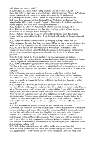 auch wissen, wie lange er tot ist!“
[033,08] Sagte Ich: „Weib, du hast richtig geurteilt; denn Ich weiß es auch, daß
dieser dein Sohn vor drei Tagen an einem hitzigen Fieber verstorben ist. Aber so du Vertrauen
hättest, da könnte Ich dir deinen Sohn wieder beleben und ihn dir wiedergeben!“
[033,09] Sagte die Witwe: „O Herr! Deine Rede erquickt wohl gar sehr mein Herz,
doch einen Toten kann und wird nur Gott nach Seiner Verheißung am Jüngsten Tage
wiederbeleben! Oder bist du ein großer Prophet, erfüllt mit dem Geiste Gottes, daß du mit
dessen Allgewalt auch einen Toten lebendig machen kannst?“
[033,10] Sagte Ich: „Das wirst du schon noch erfahren in dieser Nacht, da Ich in
deiner Herberge verbleiben werde; nun aber öffnet den Sarg, und Ich will den Jüngling
beleben und ihn der traurigen Mutter wiedergeben!“
[033,11] Auf das öffneten die Träger den Sarg, und Ich trat hinzu, nahm den Jüngling
bei der Hand und sagte: „Jüngling! Ich will es, stehe auf, und wandle mit deiner Mutter nach
Hause!“
[033,12] Auf diese Meine Worte erhob sich der Jüngling im Sarge, und als man die
Tücher, mit denen die Juden ihre Toten umwanden, ablöste, da stieg er auch sogleich aus dem
Sarge ganz kräftig und gesund, und Ich gab ihn der über alle Maßen erstaunten Mutter.
[033,13] Dieses Zeichen aber bewirkte bei allen Anwesenden – selbst Meine alten
Jünger nicht ausgenommen –, ein ordentliches Entsetzen, so daß einige die Flucht ergriffen
und andere vor lauter Staunen ganz stumm dastanden und sich nicht ein Wort zu reden
getrauten.
[033,14] Ich aber behieß die Träger, den leeren Sarg hinwegzutragen, auf daß nun
Mutter und Sohn ganz heiteren Gemütes Mir danken konnten für die ihnen erwiesene Gnade.
Und die Träger taten voll der höchsten Ehrfurcht, was Ich ihnen befohlen hatte.
[033,15] Als der Sarg hinweggeschafft war und dadurch auch die Erinnerung an den
Tod, da erst fingen zuerst die uns bis hierher geleitet habenden Griechen von neuem an, Mich
hoch zu loben und zu preisen, und sagten laut: „Das kann kein Mensch bewirken, sondern nur
ein Gott!“
[033,16] Die Juden aber sagten: „Ja, ja, nur Gott sind solche Dinge möglich! Doch
Gott ist ein purer Geist, und es kann Ihn niemand sehen und daneben behalten das Leben;
diesen Menschen aber sehen wir, und der Tod bleibt ferne, und so ist dieser Mensch wohl
sicher ein neu auferweckter großer Prophet voll Geistes aus Gott; aber darum ist er selbst
dennoch kein Gott!“
[033,17] Sagten die Griechen: „Ihr wisset, was ihr wisset; aber wir wissen auch, was
wir wissen! So ihr wohl saget, daß solches nur Gott allein möglich sei und ein solcher Mensch
solche Taten nur darum bewirken kann, weil er mit dem Geiste Gottes erfüllt ist, so gestehet
ihr es ja selbst, daß der Geist Gottes in Ihm unmöglich etwas anderes ist als eben Gott Selbst!
Wenn wir nun Ihn als einen wahren Gott loben und preisen, so sind wir sicher näher an der
Quelle der großen Wahrheit, aus der alles Licht und Leben kommt, denn ihr Juden, die ihr
Den nicht für einen wahrsten Gott haltet, der da sagt: ,Ich will es!‘ und nicht: ,Der Geist
Gottes in Mir will es!‘, und es geschieht dann alsogleich, was Er mit dem Munde ausspricht
und will!
[033,18] Wir sind Heiden gewesen noch vor ein paar Stunden Zeit, und dieser
Gottmensch kam zu uns und hat meine blindgeborene Tochter Achaia mit einem Wort sehend
gemacht und ebenso auch unsern Götzentempel in einem Augenblick derart vernichtet, daß
von ihm aber auch nicht eine leiseste Spur übrigblieb und man gar die Stelle nicht mehr
erkennt, wo er gestanden ist, und Er tat solches alles bloß aus Sich, also aus Seiner
höchsteigenen göttlichen Machtvollkommenheit. Wenn Er aber also wirkt und handelt, so
muß Er auch Selbst ein wahrster Gott sein und braucht keinen noch höheren und wahreren
Gott zu bitten, daß Er Ihm helfe, eine Wundertat zu bewerkstelligen; denn Er Selbst ist schon
der höchste und wahrste Gott!
[033,19] So denken und urteilen nun wir Heiden, und Er wird uns auch aus Sich
geben das wahre, ewige Leben, wie Er nun auch diesem Jüngling das irdische Leben aus Sich
wiedergegeben hat, so wir leben und handeln werden nach Seiner Lehre und treu Seinen
 