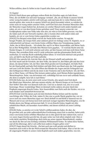 Willen erfüllen; denn Er Selbst ist der Urquell alles Seins und Lebens!“

34. Kapitel
[034,01] Nach dieser ganz gediegen wahren Rede des Griechen sagte ein Jude dieses
Ortes, der ein Rabbi war und einer Synagoge vorstand: „Du, als ein Heide in unserer Schrift
sicher wenig bewandert, urteilst wohl recht gut, und man kann dir in vielen Stücken nicht
unrecht geben; aber wenn du in unserer Schrift mir gleich bewandert wärest, so würdest du
sicher auch ein wenig anders urteilen! Siehe, sooft Gott Sich eines frommen Menschen eben
der Menschen wegen bedient hat, da konnte ein solcher Mensch nicht anders handeln und
reden, als wie er von dem Geiste Gottes getrieben ward! Einer unserer ersten der vier
Großpropheten redete zum Volke nahe stets also, als wäre er Gott Selbst gewesen, was ihm
die Juden auch oft zum Vorwurfe machten; aber er konnte eben nicht anders reden und
handeln, als wie er vom Geiste Gottes angetrieben worden war.
[034,02] Ein Beispiel seiner Rede wird dir die Sache heller machen. So sagt der
besagte Prophet, der Jesajas hieß, unter anderem gleich im Anfange seines 42. Kapitels, wo er
wahrscheinlich auf diesen vom Geiste Gottes erfüllten Mann eine Vorandeutung machte:
,Siehe, das ist Mein Knecht, – Ich erhalte Ihn; und Er ist Mein Auserwählter, und Meine Seele
hat an Ihm Wohlgefallen. Ich habe Ihm Meinen Geist gegeben, – Er wird das Recht unter die
Heiden bringen. Er wird nicht schreien und rufen; auf den Gassen wird man nicht hören Seine
Stimme. Das zerstoßene Rohr wird Er nicht zerbrechen und den glimmenden Docht nicht
auslöschen. Er wird das Recht wahrhaftig halten lehren. Er wird nicht mürrisch und greulich
sein, auf daß Er das Recht auf Erden aufrichte.
[034,03] Also spreche Ich, Gott der Herr, der die Himmel schafft und ausbreitet, der
die Erde macht und ihr Gewächs, der dem Volke, das darauf ist, den Odem gibt und den Geist
denen, die darauf halten. Ich, der Herr, habe Dich gerufen mit Gerechtigkeit, Ich habe Dich
bei der Hand gefaßt und habe Dich behütet und habe Dich zum Bund unter das Volk gegeben
und zum Licht der Heiden. Du sollst öffnen den Blinden die Augen und die Gefangenen aus
den Gefängnissen führen und die da sitzen in der Finsternis und in den Kerkern. Ich, der Herr,
das ist Mein Name, will Meine Ehre keinem andern geben, noch Meinen Ruhm irgendeinem
Menschengötzen. Siehe, was da kommen soll, verkündige Ich nun zuvor und verkünde Neues;
ehe denn es aufgeht, lasse Ich es euch hören.‘
[034,04] Siehe nun, du mein sonst recht weiser Grieche, also sprach einst Gott durch
den Mund eines Menschen, daß man meinen möchte, der Mensch Jesajas sei im Ernste der
Herr Selbst! Dem aber war dennoch nicht also. Und wie es damals war, also ist es auch
heutzutage. Dieser wundertätige Mann ist demnach nichts anderes als jener durch den
Propheten angezeigte Knecht Gottes, Sein Auserwählter zum Heile auch der Heiden, wie er es
euch ehedem auch tatsächlich bewiesen hat.
[034,05] Gott wird ihn darum auch mit dem höchsten Ruhme krönen und ihn machen
zum Könige aller Völker der Erde, indem Er ihm eine so große Macht gegeben hat, wie sie
zuvor noch nie einem Menschen eigen war. Doch deshalb ist und bleibt er dennoch nur ein
Mensch und ist aus sich heraus kein Gott und noch weniger irgendein Menschengötze, wie ihr
Heiden deren eine Menge aufzuweisen habt. Er ist ein Knecht Gottes, begabt mit aller
erdenklichen Macht, ein besonders Auserwählter, und darum sichtlich ein erster Liebling
Gottes.
[034,06] Siehe, so urteilen wir in der Schrift wohlbewanderten Juden; ihr aber, die
ihr gewohnt seid, aus jeder außerordentlichen Erscheinung einen Gott zu machen, haltet solch
einen vom Geiste Gottes erfüllten Menschen um so eher gleich für den wahren Gott, weil er
vor euren Augen Zeichen gewirkt hat, die ganz sicher nur Gott allein möglich sind. Aber er
wirkt derlei unerhörte Wunderdinge doch nicht aus seiner eigenen Menschenkraft, sondern
nur durch die ihm auf eine Zeitlang verliehene Willensmacht Gottes. So stehen diese Sachen,
und ich bin überzeugt, daß er sich selbst kein anderes Zeugnis geben wird.“
[034,07] Sagte darauf der Grieche: „Du hast auch nun wohl geredet und dürftest in
manchem auch wohl so für den Weltverstand der Menschen recht haben. Aber es hat der von
dir angezogene Prophet in seinen vielen Kapiteln auch noch anders gesprochen, was mir,
 