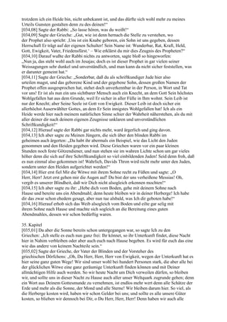 trotzdem ich ein Heide bin, nicht unbekannt ist, und das dürfte sich wohl mehr zu meines
Urteils Gunsten gestalten denn zu des deinen!“
[034,08] Sagte der Rabbi: „So lasse hören, was du weißt!“
[034,09] Sagte der Grieche: „Gut, wie ist denn hernach die Stelle zu verstehen, wo
der Prophet also spricht: ,Uns ist ein Knabe geboren, ein Sohn ist uns gegeben, dessen
Herrschaft Er trägt auf der eigenen Schulter! Sein Name ist: Wunderbar, Rat, Kraft, Held,
Gott, Ewigkeit, Vater, Friedensfürst.‘ – Wie erklärst du mir dies Zeugnis des Propheten?“
[034,10] Darauf wußte der Rabbi nichts zu antworten, sagte bloß so hingeworfen:
„Nun ja, das steht wohl auch im Jesajas; doch es ist dieser Prophet in gar vielen seiner
Weissagungen sehr dunkel und unverständlich, und man kann da nicht sicher feststellen, was
er darunter gemeint hat.“
[034,11] Sagte der Grieche: „Sonderbar, daß du als schriftkundiger Jude hier also
urteilen magst, und das geborene Kind und der gegebene Sohn, dessen großen Namen der
Prophet offen ausgesprochen hat, stehet doch unverkennbar in der Person, in Wort und Tat
vor uns! Er ist als nun ein uns sichtbarer Mensch auch ein Knecht, an dem Gott Sein höchstes
Wohlgefallen hat aus dem Grunde, weil Er sicher in aller Fülle in Ihm wohnt. Sein Leib ist
nur der Knecht; aber Seine Seele ist Gott von Ewigkeit. Dieser Leib ist doch sicher ein
allerhöchst Auserwählter Gottes, an dem Er Sein innigstes Wohlgefallen hat! Ich als ein
Heide werde hier nach meinem natürlichen Sinne schier der Wahrheit näherstehen, als du mit
aller deiner dir nach deinem eigenen Zeugnisse unklaren und unverständlichen
Schriftkundigkeit!“
[034,12] Hierauf sagte der Rabbi gar nichts mehr, ward ärgerlich und ging davon.
[034,13] Ich aber sagte zu Meinen Jüngern, die sich über den blinden Rabbi im
geheimen auch ärgerten: „Da habt ihr abermals ein Beispiel, wie das Licht den Juden
genommen und den Heiden gegeben wird. Diese Griechen waren vor ein paar kleinen
Stunden noch feste Götzendiener, und nun stehen sie im wahren Lichte schon um gar vieles
höher denn die sich auf ihre Schriftkundigkeit so viel einbildenden Juden! Seid denn froh, daß
es nun einmal also gekommen ist! Wahrlich, Davids Thron wird nicht mehr unter den Juden,
sondern unter den Heiden aufgerichtet werden!“
[034,14] Hier erst fiel Mir die Witwe mit ihrem Sohne recht zu Füßen und sagte: „O
Herr, Herr! Jetzt erst gehen mir die Augen auf! Du bist der uns verheißene Messias! Oh,
vergib es unserer Blindheit, daß wir Dich nicht alsogleich erkennen mochten!“
[034,15] Ich aber sagte zu ihr: „Hebe dich vom Boden, gehe mit deinem Sohne nach
Hause und bereite uns ein Abendmahl; denn heute bleiben wir in deiner Herberge! Ich habe
dir das zwar schon ehedem gesagt, aber nun tue alsbald, was Ich dir geboten habe!“
[034,16] Hierauf erhob sich das Weib alsogleich vom Boden und eilte gar selig mit
ihrem Sohne nach Hause und machte sich sogleich an die Bereitung eines guten
Abendmahles, dessen wir schon bedürftig waren.

35. Kapitel
[035,01] Da aber die Sonne bereits schon untergegangen war, so sagte Ich zu den
Griechen: „Ich stelle es euch nun ganz frei: Ihr könnet, so ihr Unterkunft findet, diese Nacht
hier in Nahim verbleiben oder aber auch euch nach Hause begeben. Es wird für euch das eine
wie das andere von keinem Nachteile sein.“
[035,02] Sagte der Grieche, der Vater der Blinden und der Vorsteher des
griechischen Dörfchens: „Oh, Du Herr, Herr, Herr von Ewigkeit, wegen der Unterkunft hat es
hier seine ganz guten Wege! Wir sind unser wohl bei hundert Personen stark, die aber alle bei
der glücklichen Witwe eine ganz geräumige Unterkunft finden können und mit Deiner
allmächtigen Hilfe auch werden. So wir heute Nacht um Dich verweilen dürfen, so bleiben
wir, und sollte uns in dieser Nacht zu Hause auch aller unser Weltquark zugrunde gehen; denn
ein Wort aus Deinem Gottesmunde zu vernehmen, ist endlos mehr wert denn alle Schätze der
Erde und mehr als die Sonne, der Mond und alle Sterne! Wir bleiben darum hier. So viel, als
die Herberge kosten wird, haben wir schon Gelder bei uns; und sollte es alle unsere Güter
kosten, so blieben wir dennoch bei Dir, o Du Herr, Herr, Herr! Denn haben wir auch alle
 
