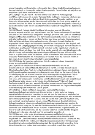 unsere Erdengüter um Deinetwillen verloren, aber dabei Deine Gnade lebendig gefunden, so
haben wir dadurch ja einen endlos großen Gewinn gemacht! Darum bleiben wir, zu jedem uns
möglichen Opfer bereit, hier in Deiner Nähe!“
[035,03] Sagte Ich: „So bleibet, – für alles andere wird schon von Mir aus gesorgt
sein! Denn wahrlich sage Ich es euch: Wer in der Folge nicht eures Sinnes und Glaubens sein
wird, dessen Seele wird schwerlich das Reich Gottes einernten! Wenn ihr gleichfort so im
Herzen bei Mir verbleiben werdet, da werde auch Ich bleiben, im Geiste kräftig wirkend, bei
und unter euch; und bei denen Ich bleiben werde, die werden keinen Mangel und keine Not je
zu erleiden haben, weder für ihre irdischen Bedürfnisse und noch weniger für die Bedürfnisse
der Seele.
[035,04] Mangel, Not und allerlei Elend lasse Ich nur dann unter die Menschen
kommen, wenn sie von Mir ganz abgefallen und zum Teil finstere und dumme Götzendiener
und zum Teil pur selbstsüchtige und gottlose Weltlinge geworden sind. Denn Not und Mangel
nötigen die Menschen zum Denken über die Ursachen ihres Elends, machen sie erfinderisch
und scharfsichtig, und es werden auf diese Art bald ganz kluge und weise Männer aus einem
Volke aufstehen, die ihren Mitmenschen die Augen öffnen und ihnen die Quellen des
allgemeinen Elends zeigen, und viele treten dann bald aus den Schranken ihrer Trägheit und
rüsten sich zum Kampfe gegen jene mächtig gewordenen Müßiggänger, die über die durch sie
mit Blindheit geschlagenen Völker tyrannisch herrschen und die eigentlichen Gründer des
allgemeinen Elends auf dieser Erde sind. Diese werden unter oft schweren Kämpfen entweder
gänzlich besiegt und vertrieben oder zum wenigsten dahin genötigt, den Völkern solche
Gesetze zu geben, unter denen sie bestehen können. Und so kehrt dann allzeit nach dem Maße
Glück und Wohlstand unter den Menschen ein, in welchem Maße die Menschen wieder zu
dem einen allein wahren Gott zurückzukehren angefangen haben.
[035,05] Würden die Menschen sich nie von Gott abwenden, so würden sie auch nie
in eine Not und in ein Elend verfallen.
[035,06] Wenn ihr sonach auch in euren Nachkommen stets in und bei Mir im
Glauben und in der Tat nach Meiner Lehre verbleiben werdet, so werdet ihr auch nie ein
Elend zu bestehen haben. Auch des Leibes Krankheiten werden eure Seelen nicht ängstlich
und kleinmütig machen; denn des Leibes Krankheiten sind allzeit nur die bitteren Folgen der
Nichtbefolgung der von Mir den Menschen allzeit klar ausgesprochen gegebenen Gebote.
[035,07] Wer diese schon von seiner Jugend an treu zu halten anfängt, der wird bis in
sein hohes Alter keines Arztes bedürfen, und seine Nachkommen werden nicht an den Sünden
ihrer Eltern zu leiden haben, wie das bei den alten, Gott getreuen Völkern oft durch
Jahrhunderte der Fall war. Aber wenn die Menschen auszuarten angefangen haben, dann sind
auch bald schwere Körperleiden über sie gekommen und haben sie die Folgen der Geringoder
Garnichtachtung der Gebote Gottes kennen gelehrt.
[035,08] Denn so da ist ein Mensch nur, der eine kunstvolle Maschine zu
irgendeinem Gebrauch anzufertigen versteht, so versteht er sicher auch, wie sie zum
zweckdienlichen Gebrauch zu verwenden ist, und wie man die Maschine zu handhaben hat,
daß sie nicht verdorben und sodann zum ferneren Gebrauch völlig untauglich wird. Und wenn
der sachkundige Verfertiger der Maschine dem, der sie ihm zum Gebrauch abgekauft hatte,
sagt und zeigt, was er zu beachten hat, um von der Maschine einen dauerhaft nützlichen
Gebrauch machen zu können, so muß der Käufer das ja auch genau beachten, was ihm der
Maschinenmeister gesagt hat. So aber der Käufer mit der Weile das entweder aus Eigen- oder
Leichtsinn nicht mehr beachtet, wie die Maschine zu behandeln und zu gebrauchen ist, so
muß er es sich selbst zuschreiben, daß die Maschine verdorben ist und somit für den guten
Gebrauch entweder ganz oder doch zum Teil unbrauchbar geworden ist.
[035,09] Gott aber ist der große Maschinenmeister des menschlichen Leibes, den Er
zum nützlichen Gebrauch für die Menschen als eine gar kunstvollste Maschine wohl
eingerichtet hat. Gebraucht die Seele diese belebte Maschine nach dem ihr klar erteilten Rat,
der in den Geboten Gottes besteht, so wird der Leib auch in seiner stets wohl brauchbaren
Gesundheit verbleiben; mißachtet aber mit der Zeit die träg und sinnlich gewordene Seele
diese Gebote des ewig großen Maschinenmeisters, so muß sie es sich denn auch selbst
 