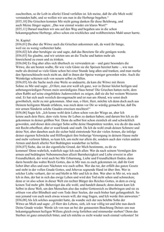 zuschreiben, so ihr Leib in allerlei Elend verfallen ist. Ich meine, daß ihr alle Mich wohl
verstanden habt, und so wollen wir uns nun in die Herberge begeben.“
[035,10] Die Griechen konnten Mir nicht genug danken für diese Belehrung, und
auch Meine Jünger sagten: „Das war einmal wieder ein klares Wort!“
[035,11] Darauf machten wir uns auf den Weg und begaben uns in die schon
bekanntgegebene Herberge, allwo schon ein reichliches und wohlbereitetes Mahl unser harrte.

36. Kapitel
[036,01] Da aber die Witwe auch die Griechen ankommen sah, da ward ihr bange,
weil sie zu wenig vorbereitet habe.
[036,02] Ich aber beruhigte sie und sagte, daß das Bereitete für alle genügen werde.
[036,03] Sie glaubte, und wir setzten uns an die Tische und hatten mehr als
hinreichend zu essen und zu trinken.
[036,04] Es fing aber alles sich überhoch zu verwundern an – und ganz besonders die
Witwe, die am besten wußte, für wie viele Gäste sie die Speisen bereitet hatte –, wie nun
mehr als dreimal so viele Gäste schon bei einer Stunde lang aßen und tranken, und man merke
den Speiseschüsseln noch nicht an, daß in ihnen der Speise weniger geworden wäre. Auch die
Weinkrüge schienen sich von neuem selbst zu füllen.
[036,05] Als die Sache noch eine Weile so andauerte, da kam die Witwe mit ihrem
Sohne zu Mir und sagte: „O Herr, nun erst weiß ich ganz, wer in Deiner höchst heiligen und
anbetungswürdigen Person mein unwürdigstes Haus betrat! Die Griechen hatten recht, dem
alten Rabbi auf seine eingebildete Judenweisheit zu zeigen, daß sie die bei weitem Weiseren
sind. Er hat sich auch weislich davongemacht und ist nun am Abend, wie sonst doch
gewöhnlich, nicht zu mir gekommen. Aber nun, o Herr, Herr, möchte ich denn doch auch aus
Deinem heiligsten Munde erfahren, was mich denn vor Dir so würdig gemacht hat, daß Du
mir armen Sünderin solche Gnaden erweisen mochtest!“
[036,06] Sagte Ich: „Ich kenne wohl dein Leben schon von der Wiege an, aber Ich
kenne auch dein Herz, dem viele Arme ihr Leben zu danken haben; und darum bin Ich zu dir
gekommen in deiner größten Not. Denn du selbst bist schon ziemlich alt und schwächlich
geworden, und dieser dein einziger Sohn sollte deine Hauptstütze werden, wie du dir das auch
mit Recht erhofftest; aber er ward krank und starb. Da Ich da wohl ersah deinen Schmerz und
deine Not, aber daneben auch die sicher bald eintretende Not der vielen Armen, die infolge
deiner eigenen Schwäche und Hilflosigkeit ihre bisherige Versorgung in deinem Hause mehr
und mehr verloren hätten, so kam Ich, um nicht nur allein dir, sondern auch den vielen andern
Armen und durch allerlei Not Bedrängten wunderbar zu helfen.
[036,07] Siehe, das ist der eigentliche Grund, der Mich bestimmte, zu dir zu
kommen! Denn wahrlich, wahrlich sage Ich euch allen: Wer da nach seinem Vermögen den
armen und bedrängten Nebenmenschen allzeit Barmherzigkeit und Liebe erweist in aller
Freundlichkeit, der wird auch bei Mir Erbarmung, Liebe und Freundlichkeit finden; denn
darin besteht das wahre Reich Gottes, das in Mir nun zu euch gekommen ist, daß ihr Gott
liebet über alles und eure Nächsten wie euch selbst. Wer das tut, der erfüllt das ganze Gesetz
und steht in der vollen Gnade Gottes, und Jehovas segnende Hand ist über ihm. Wer in
solcher Liebe verharrt, der ist und bleibt in Mir und Ich in ihm. Wer aber in Mir ist, wie auch
Ich in ihm, der hat in sich das ewige Leben und wird den Tod nicht sehen und schmecken;
denn er ist also schon in dieser Welt ein rechter Bürger des Reiches Gottes, in dem es ewig
keinen Tod mehr gibt. Beherziget das alle wohl, und handelt danach; denn darum kam Ich
Selbst in diese Welt, um den Menschen also das wahre Gottesreich zu überbringen und sie zu
erlösen von aller Blindheit und vom Tode ihrer Seelen, der euch bisher hart gefangenhielt. So
nun jemand von euch noch etwas wissen will, der mag fragen, und Ich werde ihm antworten.“
[036,08] Als Ich solches ausgeredet hatte, da wandte sich der neu belebte Sohn der
Witwe an Mich und sagte: „O Herr des Lebens, sieh, ich war völlig tot und lebe nun durch
Deine Gnade wieder. Werde ich von nun an bei der genauesten Beachtung Deines uns nun
bekanntgegebenen heiligen Willens gleich ewig fortleben und nimmerdar sterben? Denn das
Sterben ist ganz entsetzlich bitter, und ich möchte es nicht wieder noch einmal verkosten! Ist
 