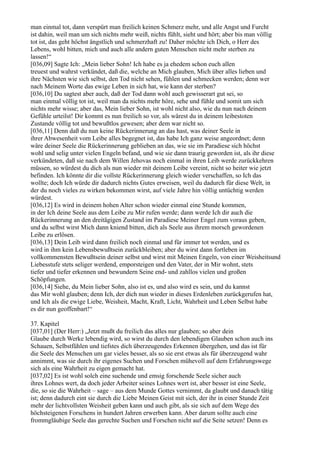 man einmal tot, dann verspürt man freilich keinen Schmerz mehr, und alle Angst und Furcht
ist dahin, weil man um sich nichts mehr weiß, nichts fühlt, sieht und hört; aber bis man völlig
tot ist, das geht höchst ängstlich und schmerzhaft zu! Daher möchte ich Dich, o Herr des
Lebens, wohl bitten, mich und auch alle andern guten Menschen nicht mehr sterben zu
lassen!“
[036,09] Sagte Ich: „Mein lieber Sohn! Ich habe es ja ehedem schon euch allen
treuest und wahrst verkündet, daß die, welche an Mich glauben, Mich über alles lieben und
ihre Nächsten wie sich selbst, den Tod nicht sehen, fühlen und schmecken werden; denn wer
nach Meinem Worte das ewige Leben in sich hat, wie kann der sterben?
[036,10] Du sagtest aber auch, daß der Tod dann wohl auch gewisserart gut sei, so
man einmal völlig tot ist, weil man da nichts mehr höre, sehe und fühle und somit um sich
nichts mehr wisse; aber das, Mein lieber Sohn, ist wohl nicht also, wie du nun nach deinem
Gefühle urteilst! Dir kommt es nun freilich so vor, als wärest du in deinem leibestoten
Zustande völlig tot und bewußtlos gewesen; aber dem war nicht so.
[036,11] Denn daß du nun keine Rückerinnerung an das hast, was deiner Seele in
ihrer Abwesenheit vom Leibe alles begegnet ist, das habe Ich ganz weise angeordnet; denn
wäre deiner Seele die Rückerinnerung geblieben an das, wie sie im Paradiese sich höchst
wohl und selig unter vielen Engeln befand, und wie sie dann traurig geworden ist, als ihr diese
verkündeten, daß sie nach dem Willen Jehovas noch einmal in ihren Leib werde zurückkehren
müssen, so würdest du dich als nun wieder mit deinem Leibe vereint, nicht so heiter wie jetzt
befinden. Ich könnte dir die vollste Rückerinnerung gleich wieder verschaffen, so Ich das
wollte; doch Ich würde dir dadurch nichts Gutes erweisen, weil du dadurch für diese Welt, in
der du noch vieles zu wirken bekommen wirst, auf viele Jahre hin völlig untüchtig werden
würdest.
[036,12] Es wird in deinem hohen Alter schon wieder einmal eine Stunde kommen,
in der Ich deine Seele aus dem Leibe zu Mir rufen werde; dann werde Ich dir auch die
Rückerinnerung an den dreitägigen Zustand im Paradiese Meiner Engel zum voraus geben,
und du selbst wirst Mich dann kniend bitten, dich als Seele aus ihrem morsch gewordenen
Leibe zu erlösen.
[036,13] Dein Leib wird dann freilich noch einmal und für immer tot werden, und es
wird in ihm kein Lebensbewußtsein zurückbleiben; aber du wirst dann fortleben im
vollkommensten Bewußtsein deiner selbst und wirst mit Meinen Engeln, von einer Weisheitsund
Liebesstufe stets seliger werdend, emporsteigen und den Vater, der in Mir wohnt, stets
tiefer und tiefer erkennen und bewundern Seine end- und zahllos vielen und großen
Schöpfungen.
[036,14] Siehe, du Mein lieber Sohn, also ist es, und also wird es sein, und du kannst
das Mir wohl glauben; denn Ich, der dich nun wieder in dieses Erdenleben zurückgerufen hat,
und Ich als die ewige Liebe, Weisheit, Macht, Kraft, Licht, Wahrheit und Leben Selbst habe
es dir nun geoffenbart!“

37. Kapitel
[037,01] (Der Herr:) „Jetzt mußt du freilich das alles nur glauben; so aber dein
Glaube durch Werke lebendig wird, so wirst du durch den lebendigen Glauben schon auch ins
Schauen, Selbstfühlen und tiefstes dich überzeugendes Erkennen übergehen, und das ist für
die Seele des Menschen um gar vieles besser, als so sie erst etwas als für überzeugend wahr
annimmt, was sie durch ihr eigenes Suchen und Forschen mühevoll auf dem Erfahrungswege
sich als eine Wahrheit zu eigen gemacht hat.
[037,02] Es ist wohl solch eine suchende und emsig forschende Seele sicher auch
ihres Lohnes wert, da doch jeder Arbeiter seines Lohnes wert ist, aber besser ist eine Seele,
die, so sie die Wahrheit – sage – aus dem Munde Gottes vernimmt, da glaubt und danach tätig
ist; denn dadurch eint sie durch die Liebe Meinen Geist mit sich, der ihr in einer Stunde Zeit
mehr der lichtvollsten Weisheit geben kann und auch gibt, als sie sich auf dem Wege des
höchsteigenen Forschens in hundert Jahren erwerben kann. Aber darum sollte auch eine
frommgläubige Seele das gerechte Suchen und Forschen nicht auf die Seite setzen! Denn es
 