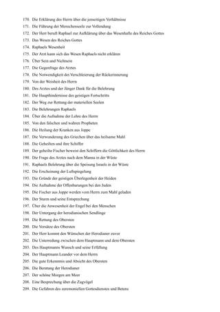 170. Die Erklärung des Herrn über die jenseitigen Verhältnisse
171. Die Führung der Menschenseele zur Vollendung
172. Der Herr beruft Raphael zur Aufklärung über das Wesenhafte des Reiches Gottes
173. Das Wesen des Reiches Gottes
174. Raphaels Wesenheit
175. Der Arzt kann sich das Wesen Raphaels nicht erklären
176. Über Sein und Nichtsein
177. Die Gegenfrage des Arztes
178. Die Notwendigkeit der.Verschleierung der Rückerinnerung
179. Von der Weisheit des Herrn
180. Des Arztes und der Jünger Dank für die Belehrung
181. Die Haupthindernisse des geistigen Fortschritts
182. Der Weg zur Rettung der materiellen Seelen
183. Die Belehrungen Raphaels
184. Über die Aufnahme der Lehre des Herrn
185. Von den falschen und wahren Propheten
186. Die Heilung der Kranken aus Joppe
187. Die Verwunderung des Griechen über das heilsame Mahl
188. Die Geheilten und ihre Schiffer
189. Der geheilte Fischer beweist den Schiffern die Göttlichkeit des Herrn
190. Die Frage des Arztes nach dem Manna in der Wüste
191. Raphaels Belehrung über die Speisung Israels in der Wüste
192. Die Erscheinung der Luftspiegelung
193. Die Gründe der geistigen Überlegenheit der Heiden
194. Die Aufnahme der Offenbarungen bei den Juden
195. Die Fischer aus Joppe werden vom Herrn zum Mahl geladen
196. Der Sturm und seine Entsprechung
197. Über die Anwesenheit der Engel bei den Menschen
198. Der Untergang der herodianischen Sendlinge
199. Die Rettung des Obersten
200. Die Vorsätze des Obersten
201. Der Herr kommt den Wünschen der Herodianer zuvor
202. Die Unterredung zwischen dem Hauptmann und dem Obersten
203. Des Hauptmanns Wunsch und seine Erfüllung
204. Der Hauptmann Leander vor dem Herrn
205. Die gute Erkenntnis und Absicht des Obersten
206. Die Beratung der Herodianer
207. Der schöne Morgen am Meer
208. Eine Besprechung über die Zugvögel
209. Die Gefahren des zeremoniellen Gottesdienstes und Betens
 