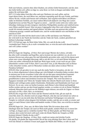 bloß zum Scheine, zumeist ohne allen Glauben, ein solches Gebet hinmurmelt, und der, dem
das Gebet helfen soll, selbst zu träge ist, seine Knie vor Gott zu beugen und daher lieber
andere für sich beten läßt.
[037,11] Liebet daher Gott über alles und eure Nächsten wie euch selbst, und tut
sogar denen Gutes, die euch Böses tun, und betet sogestaltig auch für eure Feinde, und bittet
ebenso für die, welche euch hassen und verfluchen, und vergeltet nicht Böses mit Bösem –
außer im höchsten Notfalle, um einen wahren Bösewicht dadurch vom Wege des Lasters
möglicherweise auf den Weg der Tugend zu setzen –, und Ich werde solch eine wahre und
lebendige Anbetung mit dem innigsten väterlichen Wohlgefallen ansehen und wahrlich keine
eurer Bitten unerhört lassen! Aber ein pures Lippengebet ohne Herz und vollsten Glauben
werde Ich niemals ansehen und irgend erhören. Ich habe euch nun getreust den rechten
Lebensweg gezeigt; wandelt und handelt also, und ihr werdet dadurch sein und bleiben in Mir
und Ich in euch!
[037,12] In wem aber Ich bin durch seine Liebe zu Mir und daraus zum Nächsten,
der wird nicht in der Nacht des Gerichtes und des Todes der Seele, sondern gleichfort am
hellsten Lebenstage wandeln.
[037,13] Und nun sage, du Mein lieber Sohn, Mir, wie und ob du das wohl
verstanden hast? Denn so du es recht verstanden hast, so wirst du auch recht danach handeln
und voll Lichtes werden!“

38. Kapitel
[038,01] Sagte der Jüngling: „O Herr, Herr und ewiger Meister des Lebens, ich habe
das alles wohl verstanden und begriffen, und es kommt mir nun wahrlich vor, als ob es in
meinem Herzen nun schon ganz frei und lebenshelle geworden wäre, und ich bin darum auch
schon zum voraus lebendigst überzeugt, daß es mit der Zeit, so ich nach Deiner heiligsten
Lehre erst selbst vollernstlich die Hand ans Werk legen werde, in mir noch um gar vieles
lebensheller werden wird! O Herr, Herr! Lasse doch viele, ja alle Menschen also in Deiner
Liebe erleuchtet werden, und wir Menschen werden uns dann schon in dieser Welt im
Paradiese befinden!
[038,02] Aber ich gewahre in mir nun auch die starke Nacht in Jerusalem, mit der wir
bis zu einem allgemeinen Lebensvolltage gar viele Kämpfe zu bestehen haben werden; denn
in meinem nun in mir erwachten Lichte sehe ich erst den ganz entsetzlichen Gegensatz
zwischen Deiner reinsten Lehre und den haarsträubend machenden Trug- und somit
grundfalschen Lehren und elendsten Gesetzen des Tempels. Wie wird man denen zu
begegnen imstande sein? Denn die Templer haben die irdische Macht noch immer in ihren
Händen und verfolgen jeden anders Glaubenden, Denkenden und Handelnden mit Feuer und
Schwert. So sie uns, wenn sie hierher kommen, nach Deiner Lehre lebend und handelnd
treffen werden und uns um den Grund angehen werden, so werden wir als in Deiner Wahrheit
stehende Menschen doch auch nur die Wahrheit sagen müssen, um nicht als Lügner vor ihnen
und auch vor Dir, o Herr, Herr, zu erscheinen!
[038,03] Du ewiger Herr alles Seins und der Himmel und der Erde, gib uns auch da
einen Rat; denn ich, obschon noch ein junger Mensch, sehe das nun auf einmal nur schon zu
gut ein, wie wir uns da nicht ohne die bittersten und harten Verfolgungen von seiten der
Templer in vielleicht schon jüngster Zeit befinden werden, und das um so mehr, je ernster und
reger wir nach Deiner Lehre leben und handeln werden. O Herr, Herr, was wird da zu machen
sein?“
[038,04] Sagte Ich: „Nun, nun, du Mein lieber Sohn! Bin Ich erstens denn nicht
mächtiger denn der Tempel, der auch an Mich nicht glaubt, sondern Mich nur in einem fort
verfolgt, zu fangen und zu verderben trachtet? Wer an Mich glaubt, auf Mich baut und
vertraut, dem werde Ich doch wohl auch wider die blinde Macht des Tempels zu Hilfe
kommen können! Glaubst du das wohl?“
[038,05] Sagte der Jüngling: „O Herr, Herr, vergib mir meine eitel törichte Furcht,
ich glaube, ich glaube das ungezweifelt! Du als der ewig alleinige Herr über Leben und Tod
wirst die Deinen zu schützen wissen auch gegen die Macht aller Höllen, so sehr sie auch
 