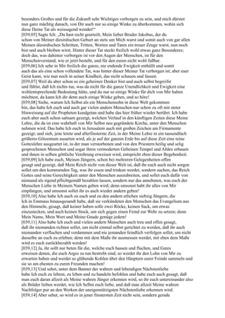 besonders Großes und für die Zukunft sehr Wichtiges verborgen zu sein, und mich dürstet
nun ganz mächtig danach, von Dir auch nur so einige Winke zu überkommen, wohin sich
diese Deine Tat als weissagend wendet!“
[039,05] Sagte Ich: „Du hast recht geurteilt, Mein lieber Bruder Jakobus, der du
schon von Meiner diesirdischen Geburt an stets um Mich warst und somit auch von gar allen
Meinen diesirdischen Schritten, Tritten, Worten und Taten ein treuer Zeuge warst, nun noch
bist und auch bleiben wirst. Hinter dieser Tat steckt freilich wohl etwas ganz Besonderes;
doch das, was dahinter verborgen ist vor den Augen der Menschen, ist für den
Menschenverstand, wie er jetzt besteht, und für den euren nicht wohl faßbar.
[039,06] Ich sehe in Mir freilich die ganze, nie endende Ewigkeit enthüllt und somit
auch das als eine schon vollendete Tat, was hinter dieser Meiner Tat verborgen ist; aber euer
Geist kann, wie nun noch in seiner Kindheit, das nicht schauen und fassen.
[039,07] Weil du aber schon so ein geheimer Denker bist und auch selbst begreifst
und fühlst, daß Ich nichts tue, was da nicht für die ganze Unendlichkeit und Ewigkeit eine
wohlentsprechende Bedeutung hätte, und du nur so einige Winke für dich von Mir haben
möchtest, da kann Ich dir denn auch einige Winke geben, und so höre!
[039,08] Siehe, warum Ich Selbst als ein Menschensohn in diese Welt gekommen
bin, das habe Ich euch und auch gar vielen andern Menschen nur schon zu oft mit steter
Hinweisung auf die Propheten kundgetan und habe das hier früher wieder berührt. Ich habe
euch aber auch schon sattsam gezeigt, welchen Verlauf in den künftigen Zeiten diese Meine
Lehre, die da ist eine wahrhaft von Mir Selbst neu gegründete Kirche, unter den Menschen
nehmen wird. Das habe Ich euch in Jerusalem auch mit großen Zeichen am Firmamente
gezeigt; und sieh, jene letzte und allerfinsterste Zeit, in der Meine Lehre in ein tausendfach
größeres Götzentum ausarten wird, als je auf der ganzen Erde bis auf diese Zeit eine reine
Gotteslehre ausgeartet ist, in der man verstorbenen und von den Priestern heilig und selig
gesprochenen Menschen und sogar ihren vermoderten Gebeinen Tempel und Altäre erbauen
und ihnen in selben göttliche Verehrung erweisen wird, entspricht eben dieser Begebenheit.
[039,09] Ich habe euch, Meinen Jüngern, schon bei mehreren Gelegenheiten offen
gesagt und gezeigt, daß Mein Reich nicht von dieser Welt ist, daß ihr euch auch nicht sorgen
sollet um den kommenden Tag, was ihr essen und trinken werdet, sondern suchen, das Reich
Gottes und seine Gerechtigkeit unter den Menschen auszubreiten, und sollet euch dafür von
niemand als irgend pflichtgemäß bezahlen lassen, sondern nur das annehmen, was euch der
Menschen Liebe in Meinem Namen geben wird; denn umsonst habt ihr alles von Mir
empfangen, und umsonst sollet ihr es auch wieder andern geben!
[039,10] Also habe Ich auch zu euch und zu den andern etlichen siebzig Jüngern, die
Ich in Emmaus hinausgesandt habe, daß sie verkündeten den Menschen das Evangelium aus
den Himmeln, gesagt, daß keiner haben solle zwei Röcke, keinen Sack, um etwas
einzustecken, und auch keinen Stock, um sich gegen einen Feind zur Wehr zu setzen; denn
Mein Name, Mein Wort und Meine Gnade genüge jedem!
[039,11] Also habe Ich euch und vielen andern Menschen auch treu und offen gesagt,
daß ihr niemanden richten sollet, um nicht einmal selbst gerichtet zu werden, daß ihr auch
niemanden verfluchen und verdammen und nie jemanden feindlich verfolgen sollet, um nicht
dasselbe an euch zu erleben; denn mit dem Maße ihr ausmessen werdet, mit eben dem Maße
wird es euch zurückbezahlt werden!
[039,12] Ja, ihr sollt nur beten für die, welche euch hassen und fluchen, und Gutes
erweisen denen, die euch Arges zu tun bestrebt sind, so werdet ihr den Lohn von Mir zu
erwarten haben und werdet so glühende Kohlen über den Häuptern eurer Feinde sammeln und
sie so am ehesten zu euren Freunden machen!
[039,13] Und sehet, unter dem Banner der wahren und lebendigen Nächstenliebe
habe Ich euch zu lehren, zu leben und zu handeln befohlen und habe euch auch gesagt, daß
man euch daran allzeit als Meine wahren Jünger erkennen wird, so ihr euch untereinander also
als Brüder lieben werdet, wie Ich Selbst euch liebe, und daß man allzeit Meine wahren
Nachfolger pur an den Werken der uneigennützigsten Nächstenliebe erkennen wird.
[039,14] Aber sehet, so wird es in jener finstersten Zeit nicht sein, sondern gerade
 