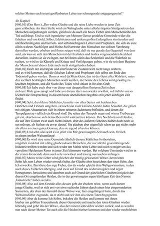 solcher Meiner euch treust geoffenbarten Lehre nur schnurgerade entgegengesetzt!“

40. Kapitel
[040,01] (Der Herr:) „Der wahre Glaube und die reine Liebe werden in jener Zeit
ganz erlöschen. An ihrer Stelle wird ein Wahnglaube unter allerlei ärgsten Strafgesetzen den
Menschen aufgedrungen werden, gleichwie da auch ein böses Fieber dem Menschenleibe den
Tod aufdrängt. Und so sich irgendeine von Meinem Geiste gestärkte Gemeinde wider die
falschen und von Gold, Silber, Edelsteinen und andern großen Erdengütern strotzenden und
allerhochmütigsten und herrsch- und selbstsüchtigsten Lehrer und Propheten, die sich als eure
allein wahren Nachfolger und Meine Stellvertreter den Menschen zur tiefsten Verehrung
darstellen werden, erheben und ihnen zeigen wird, daß sie nur gerade das Gegenteil von dem
sind, als was sie sich den Menschen mit der frechsten und Gottes vergessendsten Keckheit
darstellen, indem sie sie zwingen, nur bei ihnen allein das Seelenheil und die Wahrheit zu
suchen, so wird es da Kämpfe und Kriege und Verfolgungen geben, wie sie seit dem Beginne
der Menschen auf dieser Erde noch nicht stattgefunden haben.
[040,02] Doch der allerärgste und allerfinsterste Zustand wird nicht lange währen,
und es wird kommen, daß die falschen Lehrer und Propheten sich selbst am Ende den
Todesstoß geben werden. Denn es wird da Mein Geist, das ist der Geist aller Wahrheit, unter
den vielfach bedrängten Menschen wach werden, die Sonne des Lebens wird gewaltig zu
leuchten beginnen, und die Nacht des Todes wird sinken in ihr altes Grab.
[040,03] Ich habe euch aber von dieser nun dargestellten finsteren Zeit schon
mehrere Male geweissagt und habe nur darum ihrer nun wieder erwähnt, auf daß ihr um so
leichter die Entsprechung in diesem heute abendlichen Begebnis mit jener künftigen Zeit
findet.
[040,04] Seht, dies kleine Städtchen, beinahe von allen Seiten mit heidnischen
Dörfchen und Flecken umgeben, ist noch von einer kleinen Anzahl Juden bewohnt, die gleich
mit einigen Altsamariten sich in einem reineren Judentume befinden, und denen die
Tempelgesetze vielfach ein Greuel sind! Sie sehen des Tempels arges und wirres Treiben gar
gut ein, obschon sie sich demselben nicht widersetzen können. Ihre Nachbarn sind Heiden,
die auf ihre Götzen zwar auch nichts halten, aber des äußeren Scheines halber doch noch so
tun müssen, als hielten sie etwas darauf. Sie glauben aber eigentlich schon an gar nichts mehr
als allein an einen guten Gewinn, den sie irgend erbeuten können.
[040,05] Und seht, also wird es in jener von Mir geweissagten Zeit auch sein, freilich
in einem großen Weltumfange!
[040,06] Es wird eine reine Gemeinde ähnlich diesem Städtchen fortbestehen,
umgeben zunächst mit völlig glaubenslosen Menschen, die nur allerlei gewinnbringende
Industrie treiben werden und sich weder um Meine reine Lehre und noch weniger um das
verrufene Heidentum Roms in jener Zeit kümmern werden. Bei solchem Umstande wird es in
der reinen Gemeinde denn auch sehr verwitwet und traurig auszusehen anfangen.
[040,07] Meine reine Lehre wird gleichen der traurig gewesenen Witwe, deren toten
Sohn Ich zum Leben wieder erweckt habe; der Glaube aber bezeichnet den toten Sohn, den
Ich erweckte. Ihn tötete das arge Fieber, das da wieder gleicht dem Weltgewinnsinne, in den
auch dieses Völkchen überging, und zwar auf Grund des widersinnigsten und argen
Betrugtumes Jerusalems und daneben auch auf Grund der gänzlichen Glaubenslosigkeit der
diesen Ort umgebenden Heiden, die in der geweissagten argen künftigen Zeit den Namen
,Industrielle‘ haben werden.
[040,08] Also auf dem Grunde alles dessen geht der ehedem reine, wenn auch darum
junge Glaube, weil er sich erst vor etwa sechzehn Jahren durch einen hier eingewanderten
Samariten, der eben der Gemahl dieser Witwe war, hier eingebürgert hatte, durch das
Weltsinnsfieber zugrunde, da er stirbt und wir ihm als einem Toten begegneten.
[040,09] Aber da komme Ich Selbst, bekehre die Heiden und komme mit ihnen
hierher am größten Trauerabende dieser Gemeinde und mache den toten Glauben wieder
lebendig und gebe ihn der Witwe, also der reinen Gotteslehre wieder zurück; und es werden
nun nach dieser Meiner Tat auch alle die Heiden hierher kommen und den wieder neubelebten
 