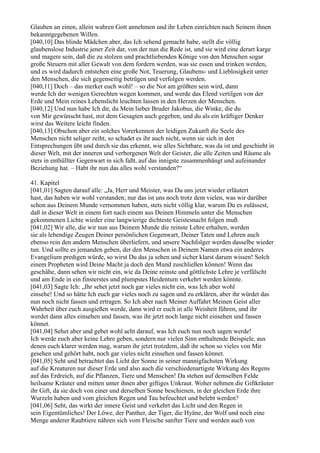 Glauben an einen, allein wahren Gott annehmen und ihr Leben einrichten nach Seinem ihnen
bekanntgegebenen Willen.
[040,10] Das blinde Mädchen aber, das Ich sehend gemacht habe, stellt die völlig
glaubenslose Industrie jener Zeit dar, von der nun die Rede ist, und sie wird eine derart karge
und magere sein, daß die zu stolzen und prachtliebenden Könige von den Menschen sogar
große Steuern mit aller Gewalt von dem fordern werden, was sie essen und trinken werden,
und es wird dadurch entstehen eine große Not, Teuerung, Glaubens- und Lieblosigkeit unter
den Menschen, die sich gegenseitig betrügen und verfolgen werden.
[040,11] Doch – das merket euch wohl! – so die Not am größten sein wird, dann
werde Ich der wenigen Gerechten wegen kommen, und werde das Elend vertilgen von der
Erde und Mein reines Lebenslicht leuchten lassen in den Herzen der Menschen.
[040,12] Und nun habe Ich dir, du Mein lieber Bruder Jakobus, die Winke, die du
von Mir gewünscht hast, mit dem Gesagten auch gegeben, und du als ein kräftiger Denker
wirst das Weitere leicht finden.
[040,13] Obschon aber ein solches Vorerkennen der leidigen Zukunft die Seele des
Menschen nicht seliger zeiht, so schadet es ihr auch nicht, wenn sie sich in den
Entsprechungen übt und durch sie das erkennt, wie alles Sichtbare, was da ist und geschieht in
dieser Welt, mit der inneren und verborgenen Welt der Geister, die alle Zeiten und Räume als
stets in enthüllter Gegenwart in sich faßt, auf das innigste zusammenhängt und aufeinander
Beziehung hat. – Habt ihr nun das alles wohl verstanden?“

41. Kapitel
[041,01] Sagten darauf alle: „Ja, Herr und Meister, was Du uns jetzt wieder erläutert
hast, das haben wir wohl verstanden; nur das ist uns noch trotz dem vielen, was wir darüber
schon aus Deinem Munde vernommen haben, stets nicht völlig klar, warum Du es zulässest,
daß in dieser Welt in einem fort nach einem aus Deinen Himmeln unter die Menschen
gekommenen Lichte wieder eine langwierige dichteste Geistesnacht folgen muß.
[041,02] Wir alle, die wir nun aus Deinem Munde die reinste Lehre erhalten, werden
sie als lebendige Zeugen Deiner persönlichen Gegenwart, Deiner Taten und Lehren auch
ebenso rein den andern Menschen überliefern, und unsere Nachfolger werden dasselbe wieder
tun. Und sollte es jemanden geben, der den Menschen in Deinem Namen etwa ein anderes
Evangelium predigen würde, so wirst Du das ja sehen und sicher klarst darum wissen! Solch
einem Propheten wird Deine Macht ja doch den Mund zuschließen können! Wenn das
geschähe, dann sehen wir nicht ein, wie da Deine reinste und göttlichste Lehre je verfälscht
und am Ende in ein finsterstes und plumpstes Heidentum verkehrt werden könnte.
[041,03] Sagte Ich: „Ihr sehet jetzt noch gar vieles nicht ein, was Ich aber wohl
einsehe! Und so hätte Ich euch gar vieles noch zu sagen und zu erklären, aber ihr würdet das
nun noch nicht fassen und ertragen. So Ich aber nach Meiner Auffahrt Meinen Geist aller
Wahrheit über euch ausgießen werde, dann wird er euch in alle Weisheit führen, und ihr
werdet dann alles einsehen und fassen, was ihr jetzt noch lange nicht einsehen und fassen
könnet.
[041,04] Sehet aber und gebet wohl acht darauf, was Ich euch nun noch sagen werde!
Ich werde euch aber keine Lehre geben, sondern nur vielen Sinn enthaltende Beispiele, aus
denen euch klarer werden mag, warum ihr jetzt trotzdem, daß ihr schon so vieles von Mir
gesehen und gehört habt, noch gar vieles nicht einsehen und fassen könnet.
[041,05] Seht und betrachtet das Licht der Sonne in seiner mannigfachsten Wirkung
auf die Kreaturen nur dieser Erde und also auch die verschiedenartigste Wirkung des Regens
auf das Erdreich, auf die Pflanzen, Tiere und Menschen! Da stehen auf demselben Felde
heilsame Kräuter und mitten unter ihnen aber giftiges Unkraut. Woher nehmen die Giftkräuter
ihr Gift, da sie doch von einer und derselben Sonne beschienen, in der gleichen Erde ihre
Wurzeln haben und vom gleichen Regen und Tau befeuchtet und belebt werden?
[041,06] Seht, das wirkt der innere Geist und verkehrt das Licht und den Regen in
sein Eigentümliches! Der Löwe, der Panther, der Tiger, die Hyäne, der Wolf und noch eine
Menge anderer Raubtiere nähren sich vom Fleische sanfter Tiere und werden auch von
 