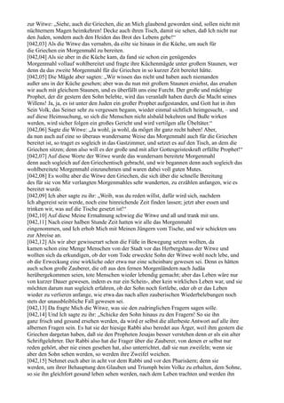 zur Witwe: „Siehe, auch die Griechen, die an Mich glaubend geworden sind, sollen nicht mit
nüchternem Magen heimkehren! Decke auch ihren Tisch, damit sie sehen, daß Ich nicht nur
den Juden, sondern auch den Heiden das Brot des Lebens gebe!“
[042,03] Als die Witwe das vernahm, da eilte sie hinaus in die Küche, um auch für
die Griechen ein Morgenmahl zu bereiten.
[042,04] Als sie aber in die Küche kam, da fand sie schon ein genügendes
Morgenmahl vollauf wohlbereitet und fragte ihre Küchenmägde unter großem Staunen, wer
denn da das zweite Morgenmahl für die Griechen in so kurzer Zeit bereitet hätte.
[042,05] Die Mägde aber sagten: „Wir wissen das nicht und haben auch niemanden
außer uns in der Küche gesehen; aber was du nun mit großem Staunen ersiehst, das ersahen
wir auch mit gleichem Staunen, und es überfällt uns eine Furcht. Der große und mächtige
Prophet, der dir gestern den Sohn belebte, wird das veranlaßt haben durch die Macht seines
Willens! Ja, ja, es ist unter den Juden ein großer Prophet aufgestanden, und Gott hat in ihm
Sein Volk, das Seiner sehr zu vergessen begann, wieder einmal sichtlich heimgesucht, – und
auf diese Heimsuchung, so sich die Menschen nicht alsbald bekehren und Buße wirken
werden, wird sicher folgen ein großes Gericht und wird vertilgen alle Übeltäter.“
[042,06] Sagte die Witwe: „Ja wohl, ja wohl, da möget ihr ganz recht haben! Aber,
da nun auch auf eine so überaus wundersame Weise das Morgenmahl auch für die Griechen
bereitet ist, so traget es sogleich in das Gastzimmer, und setzet es auf den Tisch, an dem die
Griechen sitzen; denn also will es der große und mit aller Gottesgeisteskraft erfüllte Prophet!“
[042,07] Auf diese Worte der Witwe wurde das wundersam bereitete Morgenmahl
denn auch sogleich auf den Griechentisch gebracht, und wir begannen denn auch sogleich das
wohlbereitete Morgenmahl einzunehmen und waren dabei voll guten Mutes.
[042,08] Es wollte aber die Witwe den Griechen, die sich über die schnelle Bereitung
des für sie von Mir verlangten Morgenmahles sehr wunderten, zu erzählen anfangen, wie es
bereitet wurde.
[042,09] Ich aber sagte zu ihr: „Weib, was du reden willst, dafür wird sich, nachdem
Ich abgereist sein werde, noch eine hinreichende Zeit finden lassen; jetzt aber essen und
trinken wir, was auf die Tische gesetzt ist!“
[042,10] Auf diese Meine Ermahnung schwieg die Witwe und aß und trank mit uns.
[042,11] Nach einer halben Stunde Zeit hatten wir alle das Morgenmahl
eingenommen, und Ich erhob Mich mit Meinen Jüngern vom Tische, und wir schickten uns
zur Abreise an.
[042,12] Als wir aber gewisserart schon die Füße in Bewegung setzen wollten, da
kamen schon eine Menge Menschen von der Stadt vor das Herbergshaus der Witwe und
wollten sich da erkundigen, ob der vom Tode erweckte Sohn der Witwe wohl noch lebe, und
ob die Erweckung eine wirkliche oder etwa nur eine scheinbare gewesen sei. Denn es hätten
auch schon große Zauberer, die oft aus den fernen Morgenländern nach Judäa
herübergekommen seien, tote Menschen wieder lebendig gemacht; aber das Leben wäre nur
von kurzer Dauer gewesen, indem es nur ein Schein-, aber kein wirkliches Leben war, und sie
möchten darum nun sogleich erfahren, ob der Sohn noch fortlebe, oder ob er das Leben
wieder zu verlieren anfange, wie etwa das nach allen zauberischen Wiederbelebungen noch
stets der unausbleibliche Fall gewesen sei.
[042,13] Da fragte Mich die Witwe, was sie den zudringlichen Fragern sagen solle.
[042,14] Und Ich sagte zu ihr: „Schicke den Sohn hinaus zu den Fragern! So sie ihn
ganz frisch und gesund ersehen werden, da wird er selbst die allerbeste Antwort auf alle ihre
albernen Fragen sein. Es hat sie der hiesige Rabbi also beredet aus Ärger, weil ihm gestern die
Griechen dargetan haben, daß sie den Propheten Jesajas besser verstehen denn er als ein alter
Schriftgelehrter. Der Rabbi also hat die Frager über die Zauberer, von denen er selbst nur
reden gehört, aber nie einen gesehen hat, also unterrichtet, daß sie nun zweifeln; wenn sie
aber den Sohn sehen werden, so werden ihre Zweifel weichen.
[042,15] Nehmet euch aber in acht vor dem Rabbi und vor den Pharisäern; denn sie
werden, um ihrer Behauptung den Glauben und Triumph beim Volke zu erhalten, dem Sohne,
so sie ihn gleichfort gesund leben sehen werden, nach dem Leben trachten und werden ihn
 