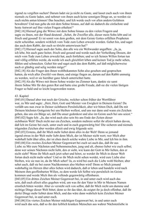 irgend zu vergiften suchen! Darum ladet sie ja nicht zu Gaste, und lasset euch auch von ihnen
niemals zu Gaste laden, und nehmet von ihnen auch keine sonstigen Dinge an, so werden sie
euch nichts antun können! Das beachtet, und Ich werde euch vor allen andern Gefahren
bewahren! Und nun gehe du mit dem Sohne hinaus, auf daß sie dadurch die einfachste und
beste Antwort auf ihre vielen Fragen erhalten!“
[042,16] Hierauf ging die Witwe mit dem Sohne hinaus zu den vielen Fragern und
sagte zu ihnen, mit der Hand deutend: „Sehet, ihr Zweifler alle, dieser mein Sohn lebt und ist
frisch und gesund! Er ist somit von dem großen, mit dem Geiste Gottes erfüllten Propheten
nicht scheinbar, sondern wirklich vom Tode zum Leben erweckt worden. Gehet hin, und saget
das auch dem Rabbi, der euch so töricht unterwiesen hat!“
[042,17] Hierauf sagte auch der Sohn, den alle wie ein Weltwunder angafften: „Ja, ja,
ich lebe, bin auch ganz heiter, frisch und gesund und werde nach der Verheißung Dessen, der
mich vom Tode zum Leben erweckt hat, auch fortleben; und so ich Seinen Willen fortan tun
und völlig erfüllen werde, da werde ich auch gleichfort leben und keinen Tod je mehr sehen,
fühlen und schmecken. Gehet hin und saget auch das dem Rabbi, auf daß möglicherweise
auch er gläubig und selig werden möge!“
[042,18] Als die Frager den ihnen wohlbekannten Sohn also gesehen und gesprochen
hatten, da wich aller Zweifel von ihnen, und einige fingen an, darum auf den Rabbi unmutig
zu werden, weil er sie hierüber ganz falsch unterrichtet hatte.
[042,19] Als die Witwe mit ihrem Sohne wieder ins Zimmer kam, dankte sie samt
ihrem Sohne Mir für den guten Rat und hatte eine große Freude, daß sie die vielen lästigen
Frager so bald und so leicht losgeworden waren.

43. Kapitel
[043,01] Darauf aber trat noch der Grieche, welcher schon früher der Wortführer
war, zu Mir und sagte: „Herr, Herr, Gott und Meister von Ewigkeit in Deinem Geiste! Du
verläßt uns nun zwar in Deiner sichtbaren Persönlichkeit, aber wir bitten Dich, daß Du mit
Deinem höchsten Gottgeiste bei uns bleiben wollest, und uns nur dann und wann ein Zeichen
geben, das uns ein Bürge sei, daß Du unser gedenkest und also im Geiste auch bei uns seiest.“
[043,02] Sagte Ich: „Ja, das wird auch also sein bis ans Ende der Zeiten dieser
sichtbaren Welt! Doch nicht nur ein Zeichen, sondern mehrere sollet ihr allzeit haben davon,
daß Ich im Geiste bei euch, unter euch und in euch gegenwärtig bin! Die sicheren und niemals
trügenden Zeichen aber werden allzeit und ewig folgende sein:
[043,03] Erstens, daß ihr Mich mehr liebet denn alles in der Welt! Denn so jemand
irgend etwas in der Welt mehr liebt denn Mich, der ist Meiner nicht wert; wer Mich aber
wahrhaft liebt über alles, der ist eben durch solche wahre Liebe in Mir, und Ich bin in ihm.
[043,04] Ein zweites Zeichen Meiner Gegenwart bei euch sei auch das, daß ihr aus
Liebe zu Mir eure Nächsten und Nebenmenschen, jung und alt, ebenso liebet wie euch selbst;
denn wer seinen Nächsten nicht liebt, den er sieht, wie kann der Gott in Mir lieben, den er
nicht sieht? Wenn ihr Mich auch jetzt sehet und höret, so werdet ihr Mich in dieser Welt
fortan doch nicht mehr sehen! Und so ihr Mich nicht sehen werdet, wird eure Liebe also
bleiben, wie sie nun ist, da ihr Mich sehet? Ja, es wird bei euch die Liebe wohl bleiben; aber
sehet auch, daß sie bei euren Nachkommen also bleiben wird! Denn so Mich jemand
wahrhaftig im Herzen über alles lieben wird dadurch, daß er leben und handeln wird nach
Meinem ihm geoffenbarten Willen, zu dem werde Ich Selbst wie persönlich im Geiste
kommen und werde Mich ihm als vollends gegenwärtig offenbaren.
[043,05] Ein drittes Zeichen Meiner Gegenwart bei, in und unter euch wird auch das
sein, daß euch allzeit alles gegeben wird, um was ihr den Vater in Mir in Meinem Namen
ernstlich bitten werdet. Aber es versteht sich von selbst, daß ihr Mich nicht um dumme und
nichtige Dinge dieser Welt bittet; denn so ihr das tätet, da zeigtet ihr ja doch offenbar, daß ihr
derlei Dinge mehr liebtet denn Mich, und das wäre dann wahrlich kein Zeichen Meiner
Gegenwart bei, in und unter euch.
[043,06] Ein viertes Zeichen Meiner mächtigen Gegenwart bei, in und unter euch
wird auch das sein, daß so ihr den leiblich kranken Menschen aus wahrer Nächstenliebe in
 