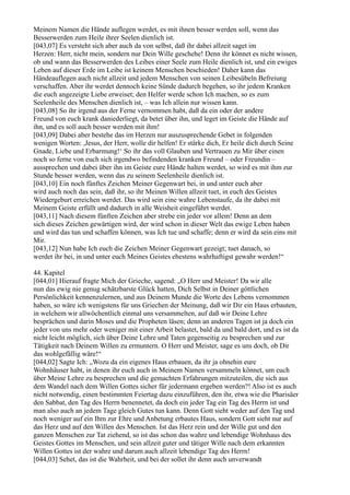 Meinem Namen die Hände auflegen werdet, es mit ihnen besser werden soll, wenn das
Besserwerden zum Heile ihrer Seelen dienlich ist.
[043,07] Es versteht sich aber auch da von selbst, daß ihr dabei allzeit saget im
Herzen: Herr, nicht mein, sondern nur Dein Wille geschehe! Denn ihr könnet es nicht wissen,
ob und wann das Besserwerden des Leibes einer Seele zum Heile dienlich ist, und ein ewiges
Leben auf dieser Erde im Leibe ist keinem Menschen beschieden! Daher kann das
Händeauflegen auch nicht allzeit und jedem Menschen von seinen Leibesübeln Befreiung
verschaffen. Aber ihr werdet dennoch keine Sünde dadurch begehen, so ihr jedem Kranken
die euch angezeigte Liebe erweiset; den Helfer werde schon Ich machen, so es zum
Seelenheile des Menschen dienlich ist, – was Ich allein nur wissen kann.
[043,08] So ihr irgend aus der Ferne vernommen habt, daß da ein oder der andere
Freund von euch krank daniederliegt, da betet über ihn, und leget im Geiste die Hände auf
ihn, und es soll auch besser werden mit ihm!
[043,09] Dabei aber bestehe das im Herzen nur auszusprechende Gebet in folgenden
wenigen Worten: ,Jesus, der Herr, wolle dir helfen! Er stärke dich, Er heile dich durch Seine
Gnade, Liebe und Erbarmung!‘ So ihr das voll Glauben und Vertrauen zu Mir über einen
noch so ferne von euch sich irgendwo befindenden kranken Freund – oder Freundin –
aussprechen und dabei über ihn im Geiste eure Hände halten werdet, so wird es mit ihm zur
Stunde besser werden, wenn das zu seinem Seelenheile dienlich ist.
[043,10] Ein noch fünftes Zeichen Meiner Gegenwart bei, in und unter euch aber
wird auch noch das sein, daß ihr, so ihr Meinen Willen allzeit tuet, in euch des Geistes
Wiedergeburt erreichen werdet. Das wird sein eine wahre Lebenstaufe, da ihr dabei mit
Meinem Geiste erfüllt und dadurch in alle Weisheit eingeführt werdet.
[043,11] Nach diesem fünften Zeichen aber strebe ein jeder vor allem! Denn an dem
sich dieses Zeichen gewärtigen wird, der wird schon in dieser Welt das ewige Leben haben
und wird das tun und schaffen können, was Ich tue und schaffe; denn er wird da sein eins mit
Mir.
[043,12] Nun habe Ich euch die Zeichen Meiner Gegenwart gezeigt; tuet danach, so
werdet ihr bei, in und unter euch Meines Geistes ehestens wahrhaftigst gewahr werden!“

44. Kapitel
[044,01] Hierauf fragte Mich der Grieche, sagend: „O Herr und Meister! Da wir alle
nun das ewig nie genug schätzbarste Glück hatten, Dich Selbst in Deiner göttlichen
Persönlichkeit kennenzulernen, und aus Deinem Munde die Worte des Lebens vernommen
haben, so wäre ich wenigstens für uns Griechen der Meinung, daß wir Dir ein Haus erbauten,
in welchem wir allwöchentlich einmal uns versammelten, auf daß wir Deine Lehre
besprächen und darin Moses und die Propheten läsen; denn an anderen Tagen ist ja doch ein
jeder von uns mehr oder weniger mit einer Arbeit belastet, bald da und bald dort, und es ist da
nicht leicht möglich, sich über Deine Lehre und Taten gegenseitig zu besprechen und zur
Tätigkeit nach Deinem Willen zu ermuntern. O Herr und Meister, sage es uns doch, ob Dir
das wohlgefällig wäre!“
[044,02] Sagte Ich: „Wozu da ein eigenes Haus erbauen, da ihr ja ohnehin eure
Wohnhäuser habt, in denen ihr euch auch in Meinem Namen versammeln könnet, um euch
über Meine Lehre zu besprechen und die gemachten Erfahrungen mitzuteilen, die sich aus
dem Wandel nach dem Willen Gottes sicher für jedermann ergeben werden?! Also ist es auch
nicht notwendig, einen bestimmten Feiertag dazu einzuführen, den ihr, etwa wie die Pharisäer
den Sabbat, den Tag des Herrn benennetet, da doch ein jeder Tag ein Tag des Herrn ist und
man also auch an jedem Tage gleich Gutes tun kann. Denn Gott sieht weder auf den Tag und
noch weniger auf ein Ihm zur Ehre und Anbetung erbautes Haus, sondern Gott sieht nur auf
das Herz und auf den Willen des Menschen. Ist das Herz rein und der Wille gut und den
ganzen Menschen zur Tat ziehend, so ist das schon das wahre und lebendige Wohnhaus des
Geistes Gottes im Menschen, und sein allzeit guter und tätiger Wille nach dem erkannten
Willen Gottes ist der wahre und darum auch allzeit lebendige Tag des Herrn!
[044,03] Sehet, das ist die Wahrheit, und bei der sollet ihr denn auch unverwandt
 