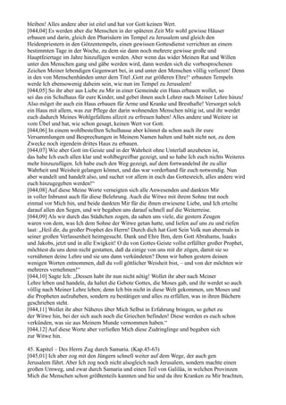 bleiben! Alles andere aber ist eitel und hat vor Gott keinen Wert.
[044,04] Es werden aber die Menschen in der späteren Zeit Mir wohl gewisse Häuser
erbauen und darin, gleich den Pharisäern im Tempel zu Jerusalem und gleich den
Heidenpriestern in den Götzentempeln, einen gewissen Gottesdienst verrichten an einem
bestimmten Tage in der Woche, zu dem sie dann noch mehrere gewisse große und
Hauptfeiertage im Jahre hinzufügen werden. Aber wenn das wider Meinen Rat und Willen
unter den Menschen gang und gäbe werden wird, dann werden sich die vorbesprochenen
Zeichen Meiner lebendigen Gegenwart bei, in und unter den Menschen völlig verlieren! Denn
in den von Menschenhänden unter dem Titel ,Gott zur größeren Ehre!‘ erbauten Tempeln
werde Ich ebensowenig daheim sein, wie nun im Tempel zu Jerusalem!
[044,05] So ihr aber aus Liebe zu Mir in einer Gemeinde ein Haus erbauen wollet, so
sei das ein Schulhaus für eure Kinder, und gebet ihnen auch Lehrer nach Meiner Lehre hinzu!
Also möget ihr auch ein Haus erbauen für Arme und Kranke und Bresthafte! Versorget solch
ein Haus mit allem, was zur Pflege der darin wohnenden Menschen nötig ist, und ihr werdet
euch dadurch Meines Wohlgefallens allzeit zu erfreuen haben! Alles andere und Weitere ist
vom Übel und hat, wie schon gesagt, keinen Wert vor Gott.
[044,06] In einem wohlbestellten Schulhause aber könnet da schon auch ihr eure
Versammlungen und Besprechungen in Meinem Namen halten und habt nicht not, zu dem
Zwecke noch irgendein drittes Haus zu erbauen.
[044,07] Wie aber Gott im Geiste und in der Wahrheit ohne Unterlaß anzubeten ist,
das habe Ich euch allen klar und wohlbegreifbar gezeigt, und so habe Ich euch nichts Weiteres
mehr hinzuzufügen. Ich habe euch den Weg gezeigt, auf dem fortwandelnd ihr zu aller
Wahrheit und Weisheit gelangen könnet, und das war vorderhand für euch notwendig. Nun
aber wandelt und handelt also, und suchet vor allem in euch das Gottesreich, alles andere wird
euch hinzugegeben werden!“
[044,08] Auf diese Meine Worte verneigten sich alle Anwesenden und dankten Mir
in voller Inbrunst auch für diese Belehrung. Auch die Witwe mit ihrem Sohne trat noch
einmal vor Mich hin, und beide dankten Mir für die ihnen erwiesene Liebe, und Ich erteilte
darauf allen den Segen, und wir begaben uns darauf schnell auf die Weiterreise.
[044,09] Als wir durch das Städtchen zogen, da sahen uns viele, die gestern Zeugen
waren von dem, was Ich dem Sohne der Witwe getan hatte, und liefen auf uns zu und riefen
laut: „Heil dir, du großer Prophet des Herrn! Durch dich hat Gott Sein Volk nun abermals in
seiner großen Verlassenheit heimgesucht. Dank und Ehre Ihm, dem Gott Abrahams, Isaaks
und Jakobs, jetzt und in alle Ewigkeit! O du von Gottes Geiste vollst erfüllter großer Prophet,
möchtest du uns denn nicht gestatten, daß da einige von uns mit dir zögen, damit sie so
vernähmen deine Lehre und sie uns dann verkündeten? Denn wir haben gestern deinen
wenigen Worten entnommen, daß du voll göttlicher Weisheit bist, – und von der möchten wir
mehreres vernehmen!“
[044,10] Sagte Ich: „Dessen habt ihr nun nicht nötig! Wollet ihr aber nach Meiner
Lehre leben und handeln, da haltet die Gebote Gottes, die Moses gab, und ihr werdet so auch
völlig nach Meiner Lehre leben; denn Ich bin nicht in diese Welt gekommen, um Moses und
die Propheten aufzuheben, sondern zu bestätigen und alles zu erfüllen, was in ihren Büchern
geschrieben steht.
[044,11] Wollet ihr aber Näheres über Mich Selbst in Erfahrung bringen, so gehet zu
der Witwe hin, bei der sich auch noch die Griechen befinden! Diese werden es euch schon
verkünden, was sie aus Meinem Munde vernommen haben.“
[044,12] Auf diese Worte aber verließen Mich diese Zudringlinge und begaben sich
zur Witwe hin.

45. Kapitel – Des Herrn Zug durch Samaria. (Kap.45-63)
[045,01] Ich aber zog mit den Jüngern schnell weiter auf dem Wege, der auch gen
Jerusalem führt. Aber Ich zog noch nicht alsogleich nach Jerusalem, sondern machte einen
großen Umweg, und zwar durch Samaria und einen Teil von Galiläa, in welchen Provinzen
Mich die Menschen schon größtenteils kannten und hie und da ihre Kranken zu Mir brachten,
 
