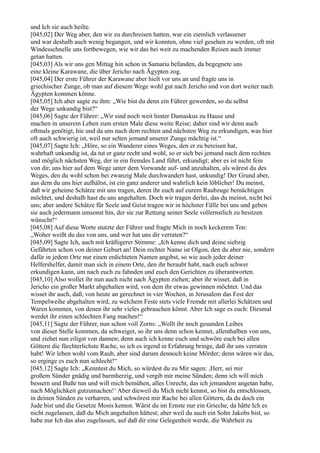 und Ich sie auch heilte.
[045,02] Der Weg aber, den wir zu durchreisen hatten, war ein ziemlich verlassener
und war deshalb auch wenig begangen, und wir konnten, ohne viel gesehen zu werden, oft mit
Windesschnelle uns fortbewegen, wie wir das bei weit zu machenden Reisen auch immer
getan hatten.
[045,03] Als wir uns gen Mittag hin schon in Samaria befanden, da begegnete uns
eine kleine Karawane, die über Jericho nach Ägypten zog.
[045,04] Der erste Führer der Karawane aber hielt vor uns an und fragte uns in
griechischer Zunge, ob man auf diesem Wege wohl gut nach Jericho und von dort weiter nach
Ägypten kommen könne.
[045,05] Ich aber sagte zu ihm: „Wie bist du denn ein Führer geworden, so du selbst
der Wege unkundig bist?“
[045,06] Sagte der Führer: „Wir sind noch weit hinter Damaskus zu Hause und
machen in unserem Leben zum ersten Male diese weite Reise; daher sind wir denn auch
oftmals genötigt, hie und da uns nach dem rechten und nächsten Weg zu erkundigen, was hier
oft auch schwierig ist, weil nur selten jemand unserer Zunge mächtig ist.“
[045,07] Sagte Ich: „Höre, so ein Wanderer eines Weges, den er zu bereisen hat,
wahrhaft unkundig ist, da tut er ganz recht und wohl, so er sich bei jemand nach dem rechten
und möglich nächsten Weg, der in ein fremdes Land führt, erkundigt; aber es ist nicht fein
von dir, uns hier auf dem Wege unter dem Vorwande auf- und anzuhalten, als wärest du des
Weges, den du wohl schon bei zwanzig Male durchwandert hast, unkundig! Der Grund aber,
aus dem du uns hier aufhältst, ist ein ganz anderer und wahrlich kein löblicher! Du meinst,
daß wir geheime Schätze mit uns tragen, deren ihr euch auf eurem Raubzuge bemächtigen
möchtet, und deshalb hast du uns angehalten. Doch wir tragen derlei, das du meinst, nicht bei
uns; aber andere Schätze für Seele und Geist tragen wir in höchster Fülle bei uns und geben
sie auch jedermann umsonst hin, der sie zur Rettung seiner Seele vollernstlich zu besitzen
wünscht!“
[045,08] Auf diese Worte stutzte der Führer und fragte Mich in noch keckerem Ton:
„Woher weißt du das von uns, und wer hat uns dir verraten?“
[045,09] Sagte Ich, auch mit kräftigerer Stimme: „Ich kenne dich und deine siebzig
Gefährten schon von deiner Geburt an! Dein rechter Name ist Olgon, den du aber nie, sondern
dafür in jedem Orte nur einen erdichteten Namen angibst, so wie auch jeder deiner
Helfershelfer, damit man sich in einem Orte, den ihr beraubt habt, nach euch schwer
erkundigen kann, um nach euch zu fahnden und euch den Gerichten zu überantworten.
[045,10] Also wollet ihr nun auch nicht nach Ägypten ziehen; aber ihr wisset, daß in
Jericho ein großer Markt abgehalten wird, von dem ihr etwas gewinnen möchtet. Und das
wisset ihr auch, daß, von heute an gerechnet in vier Wochen, in Jerusalem das Fest der
Tempelweihe abgehalten wird, zu welchem Feste stets viele Fremde mit allerlei Schätzen und
Waren kommen, von denen ihr sehr vieles gebrauchen könnt. Aber Ich sage es euch: Diesmal
werdet ihr einen schlechten Fang machen!“
[045,11] Sagte der Führer, nun schon voll Zorns: „Wollt ihr noch gesunden Leibes
von dieser Stelle kommen, da schweiget, so ihr uns denn schon kennet, allenthalben von uns,
und ziehet nun eiligst von dannen; denn auch ich kenne euch und schwöre euch bei allen
Göttern die fürchterlichste Rache, so ich es irgend in Erfahrung bringe, daß ihr uns verraten
habt! Wir leben wohl vom Raub, aber sind darum dennoch keine Mörder; denn wären wir das,
so erginge es euch nun schlecht!“
[045,12] Sagte Ich: „Kenntest du Mich, so würdest du zu Mir sagen: ,Herr, sei mir
großem Sünder gnädig und barmherzig, und vergib mir meine Sünden; denn ich will mich
bessern und Buße tun und will mich bemühen, alles Unrecht, das ich jemandem angetan habe,
nach Möglichkeit gutzumachen!‘ Aber dieweil du Mich nicht kennst, so bist du entschlossen,
in deinen Sünden zu verharren, und schwörest mir Rache bei allen Göttern, da du doch ein
Jude bist und die Gesetze Mosis kennst. Wärst du im Ernste nur ein Grieche, da hätte Ich es
nicht zugelassen, daß du Mich angehalten hättest; aber weil du auch ein Sohn Jakobs bist, so
habe nur Ich das also zugelassen, auf daß dir eine Gelegenheit werde, die Wahrheit zu
 