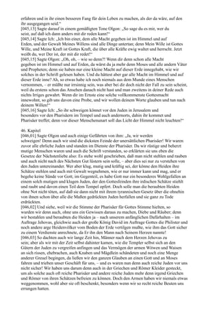 erfahren und in ihr einen besseren Fang für dein Leben zu machen, als der da wäre, auf den
ihr ausgegangen seid.“
[045,13] Sagte darauf in einem gemäßigten Tone Olgon: „So sage du es mir, wer du
seist, auf daß ich dann anders mit dir reden kann!“
[045,14] Sagte Ich: „Ich bin einer, dem alle Macht gegeben ist im Himmel und auf
Erden, und der Gewalt Meines Willens sind alle Dinge untertan; denn Mein Wille ist Gottes
Wille, und Meine Kraft ist Gottes Kraft, die über alle Kräfte ewig waltet und herrscht. Jetzt
weißt du, wer Der ist, der mit dir redet!“
[045,15] Sagte Olgon: „Oh, oh, – wie so denn?! Wenn dir denn schon alle Macht
gegeben ist im Himmel und auf Erden, da wärst du ja mehr denn Moses und alle andern Väter
und Propheten; denn sie haben nur eine kleine Macht auf dieser Erde innegehabt, wie wir
solches in der Schrift gelesen haben. Und du hättest aber gar alle Macht im Himmel und auf
dieser Erde inne? Ah, so etwas habe ich noch niemals aus dem Munde eines Menschen
vernommen, – er müßte nur irrsinnig sein, was aber bei dir doch nicht der Fall zu sein scheint,
weil du erstens schon das Ansehen danach nicht hast und man zweitens in deiner Rede auch
nichts Irriges gewahrt. Wenn dir im Ernste eine solche vollkommenste Gottesmacht
innewohnt, so gib uns davon eine Probe, und wir wollen deinem Worte glauben und tun nach
deinem Willen!“
[045,16] Sagte Ich: „So ihr schweigen könnet vor den Juden in Jerusalem und
besonders vor den Pharisäern im Tempel und auch andernorts, dahin ihr kommet und
Pharisäer treffet; denn vor dieser Menschenunart soll das Licht der Himmel nicht leuchten!“

46. Kapitel
[046,01] Sagte Olgon und auch einige Gefährten von ihm: „Ja, wir werden
schweigen! Denn auch wir sind die dicksten Feinde der unersättlichen Pharisäer! Wir waren
zuvor alle ehrliche Juden und standen im Dienste der Pharisäer. Da wir rüstige und beherzt
mutige Menschen waren und auch die Schrift verstanden, so erklärten sie uns eben die
Gesetze der Nächstenliebe also: Es stehe wohl geschrieben, daß man nicht stehlen und rauben
und auch nicht nach des Nächsten Gut lüstern sein solle, – aber dies sei nur zu verstehen von
den Juden untereinander. Wer aber klug, mutig und kräftig sei, der könne den Heiden ihre
Schätze stehlen und auch mit Gewalt wegnehmen, wie er nur immer kann und mag, und er
begehe keine Sünde vor Gott; im Gegenteil, es habe Gott nur ein besonderes Wohlgefallen an
einem solch mutigen und klugen Juden, der den Gottesfeinden ihre irdischen Schätze stiehlt
und raubt und davon einen Teil dem Tempel opfert. Doch solle man die beraubten Heiden
ohne Not nicht töten, auf daß sie dann nicht mit ihrem tyrannischen Gesetz über die ohnehin
von ihnen schon über alle die Maßen gedrückten Juden herfallen und sie ganz zu Tode
erdrückten.
[046,02] Und siehe, weil wir die Stimme der Pharisäer für Gottes Stimme hielten, so
wurden wir denn auch, ohne uns ein Gewissen daraus zu machen, Diebe und Räuber; denn
wir bestahlen und beraubten die Heiden ja – nach unserem anfänglichen Dafürhalten – im
Auftrage Jehovas, gleichwie auch der große König David im Auftrage Gottes die Philister und
noch andere arge Heidenvölker vom Boden der Erde vertilgen mußte, wie ihm das Gott sicher
zu einem Verdienste anrechnete, da Er ihn den Mann nach Seinem Herzen nannte!
[046,03] So dachten auch wir lange Zeit hin, Männer nach dem Herzen Jehovas zu
sein; aber als wir mit der Zeit selbst dahinter kamen, wie die Templer selbst sich an den
Gütern der Juden zu vergreifen anfingen und das Vermögen der armen Witwen und Waisen
an sich rissen, ehebrachen, auch Knaben und Mägdlein schändeten und noch eine Menge
anderer Greuel begingen, da ließen wir den ganzen Glauben an einen Gott und an Moses
fahren und trieben unser Geschäft für uns, – und es waren nun denn auch reiche Juden vor uns
nicht sicher! Wir haben uns darum denn auch in der Griechen und Römer Kleider gesteckt,
um als solche auch oft reiche Pharisäer und andere reiche Juden mehr denn irgend Griechen
und Römer von ihren Schätzen befreien zu können. Doch den Armen haben wir niemals etwas
weggenommen, wohl aber sie oft beschenkt, besonders wenn wir so recht reiche Beuten uns
errungen hatten.
 