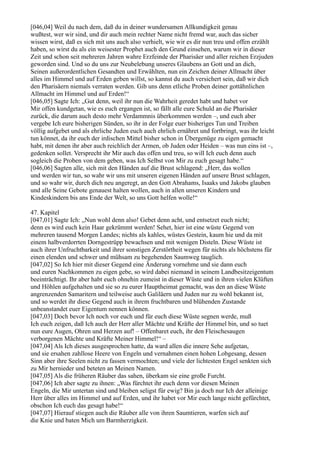 [046,04] Weil du nach dem, daß du in deiner wundersamen Allkundigkeit genau
wußtest, wer wir sind, und dir auch mein rechter Name nicht fremd war, auch das sicher
wissen wirst, daß es sich mit uns auch also verhielt, wie wir es dir nun treu und offen erzählt
haben, so wirst du als ein weisester Prophet auch den Grund einsehen, warum wir in dieser
Zeit und schon seit mehreren Jahren wahre Erzfeinde der Pharisäer und aller reichen Erzjuden
geworden sind. Und so du uns zur Neubelebung unseres Glaubens an Gott und an dich,
Seinen außerordentlichen Gesandten und Erwählten, nun ein Zeichen deiner Allmacht über
alles im Himmel und auf Erden geben willst, so kannst du auch versichert sein, daß wir dich
den Pharisäern niemals verraten werden. Gib uns denn etliche Proben deiner gottähnlichen
Allmacht im Himmel und auf Erden!“
[046,05] Sagte Ich: „Gut denn, weil ihr nun die Wahrheit geredet habt und habet vor
Mir offen kundgetan, wie es euch ergangen ist, so fällt alle eure Schuld an die Pharisäer
zurück, die darum auch desto mehr Verdammnis überkommen werden –, und euch aber
vergebe Ich eure bisherigen Sünden, so ihr in der Folge euer bisheriges Tun und Treiben
völlig aufgebet und als ehrliche Juden euch auch ehrlich ernähret und fortbringt, was ihr leicht
tun könnet, da ihr euch der irdischen Mittel bisher schon in Übergenüge zu eigen gemacht
habt, mit denen ihr aber auch reichlich der Armen, ob Juden oder Heiden – was nun eins ist –,
gedenken sollet. Versprecht ihr Mir auch das offen und treu, so will Ich euch denn auch
sogleich die Proben von dem geben, was Ich Selbst von Mir zu euch gesagt habe.“
[046,06] Sagten alle, sich mit den Händen auf die Brust schlagend: „Herr, das wollen
und werden wir tun, so wahr wir uns mit unseren eigenen Händen auf unsere Brust schlagen,
und so wahr wir, durch dich neu angeregt, an den Gott Abrahams, Isaaks und Jakobs glauben
und alle Seine Gebote genauest halten wollen, auch in allen unseren Kindern und
Kindeskindern bis ans Ende der Welt, so uns Gott helfen wolle!“

47. Kapitel
[047,01] Sagte Ich: „Nun wohl denn also! Gebet denn acht, und entsetzet euch nicht;
denn es wird euch kein Haar gekrümmt werden! Sehet, hier ist eine wüste Gegend von
mehreren tausend Morgen Landes; nichts als kahles, wüstes Gestein, kaum hie und da mit
einem halbverdorrten Dorngestrüpp bewachsen und mit wenigen Disteln. Diese Wüste ist
auch ihrer Unfruchtbarkeit und ihrer sonstigen Zerstörtheit wegen für nichts als höchstens für
einen elenden und schwer und mühsam zu begehenden Saumweg tauglich.
[047,02] So Ich hier mit dieser Gegend eine Änderung vornehme und sie dann euch
und euren Nachkommen zu eigen gebe, so wird dabei niemand in seinem Landbesitzeigentum
beeinträchtigt. Ihr aber habt euch ohnehin zumeist in dieser Wüste und in ihren vielen Klüften
und Höhlen aufgehalten und sie so zu eurer Hauptheimat gemacht, was den an diese Wüste
angrenzenden Samaritern und teilweise auch Galiläern und Juden nur zu wohl bekannt ist,
und so werdet ihr diese Gegend auch in ihrem fruchtbaren und blühenden Zustande
unbeanstandet euer Eigentum nennen können.
[047,03] Doch bevor Ich noch vor euch und für euch diese Wüste segnen werde, muß
Ich euch zeigen, daß Ich auch der Herr aller Mächte und Kräfte der Himmel bin, und so tuet
nun eure Augen, Ohren und Herzen auf! – Offenbaret euch, ihr den Fleischesaugen
verborgenen Mächte und Kräfte Meiner Himmel!“ –
[047,04] Als Ich dieses ausgesprochen hatte, da ward allen die innere Sehe aufgetan,
und sie ersahen zahllose Heere von Engeln und vernahmen einen hohen Lobgesang, dessen
Sinn aber ihre Seelen nicht zu fassen vermochten; und viele der lichtesten Engel senkten sich
zu Mir hernieder und beteten an Meinen Namen.
[047,05] Als die früheren Räuber das sahen, überkam sie eine große Furcht.
[047,06] Ich aber sagte zu ihnen: „Was fürchtet ihr euch denn vor diesen Meinen
Engeln, die Mir untertan sind und bleiben seligst für ewig? Bin ja doch nur Ich der alleinige
Herr über alles im Himmel und auf Erden, und ihr habet vor Mir euch lange nicht gefürchtet,
obschon Ich euch das gesagt habe!“
[047,07] Hierauf stiegen auch die Räuber alle von ihren Saumtieren, warfen sich auf
die Knie und baten Mich um Barmherzigkeit.
 