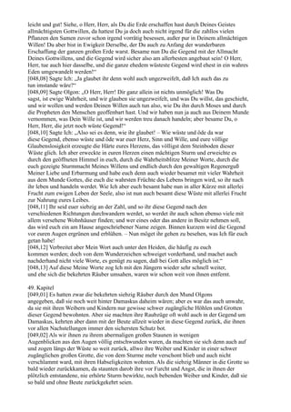 leicht und gut! Siehe, o Herr, Herr, als Du die Erde erschaffen hast durch Deines Geistes
allmächtigsten Gottwillen, da hattest Du ja doch auch nicht irgend für die zahllos vielen
Pflanzen den Samen zuvor schon irgend vorrätig besessen, außer pur in Deinem allmächtigen
Willen! Du aber bist in Ewigkeit Derselbe, der Du auch zu Anfang der wunderbaren
Erschaffung der ganzen großen Erde warst. Besame nun Du die Gegend mit der Allmacht
Deines Gottwillens, und die Gegend wird sicher also am allerbesten angebaut sein! O Herr,
Herr, tue auch hier dasselbe, und die ganze ehedem wüsteste Gegend wird ehest in ein wahres
Eden umgewandelt werden!“
[048,08] Sagte Ich: „Ja glaubet ihr denn wohl auch ungezweifelt, daß Ich auch das zu
tun imstande wäre?“
[048,09] Sagte Olgon: „O Herr, Herr! Dir ganz allein ist nichts unmöglich! Was Du
sagst, ist ewige Wahrheit, und wir glauben sie ungezweifelt, und was Du willst, das geschieht,
und wir wollen und werden Deinen Willen auch tun also, wie Du ihn durch Moses und durch
die Propheten den Menschen geoffenbart hast. Und wir haben nun ja auch aus Deinem Munde
vernommen, was Dein Wille ist, und wir werden treu danach handeln; aber besame Du, o
Herr, Herr, die jetzt noch wüste Gegend!“
[048,10] Sagte Ich: „Also sei es denn, wie ihr glaubet! – Wie wüste und öde da war
diese Gegend, ebenso wüste und öde war euer Herz, Sinn und Wille, und eure völlige
Glaubenslosigkeit erzeugte die Härte eures Herzens, das völligst dem Steinboden dieser
Wüste glich. Ich aber erweckte in euren Herzen einen mächtigen Sturm und erweichte es
durch den geöffneten Himmel in euch, durch die Wahrheitsblitze Meiner Worte, durch die
euch gezeigte Sturmmacht Meines Willens und endlich durch den gewaltigen Regenerguß
Meiner Liebe und Erbarmung und habe euch denn auch wieder besamet mit vieler Wahrheit
aus dem Munde Gottes, die euch die wahrsten Früchte des Lebens bringen wird, so ihr nach
ihr leben und handeln werdet. Wie Ich aber euch besamt habe nun in aller Kürze mit allerlei
Frucht zum ewigen Leben der Seele, also ist nun auch besamt diese Wüste mit allerlei Frucht
zur Nahrung eures Leibes.
[048,11] Ihr seid euer siebzig an der Zahl, und so ihr diese Gegend nach den
verschiedenen Richtungen durchwandern werdet, so werdet ihr auch schon ebenso viele mit
allem versehene Wohnhäuser finden; und wer eines oder das andere in Besitz nehmen soll,
das wird euch ein am Hause angeschriebener Name zeigen. Binnen kurzem wird die Gegend
vor euren Augen ergrünen und erblühen. – Nun möget ihr gehen zu besehen, was Ich für euch
getan habe!
[048,12] Verbreitet aber Mein Wort auch unter den Heiden, die häufig zu euch
kommen werden; doch von dem Wunderzeichen schweiget vorderhand, und machet auch
nachderhand nicht viele Worte, es genügt zu sagen, daß bei Gott alles möglich ist.“
[048,13] Auf diese Meine Worte zog Ich mit den Jüngern wieder sehr schnell weiter,
und ehe sich die bekehrten Räuber umsahen, waren wir schon weit von ihnen entfernt.

49. Kapitel
[049,01] Es hatten zwar die bekehrten siebzig Räuber durch den Mund Olgons
angegeben, daß sie noch weit hinter Damaskus daheim wären; aber es war das auch unwahr,
da sie mit ihren Weibern und Kindern nur gewisse schwer zugängliche Höhlen und Grotten
dieser Gegend bewohnten. Aber sie machten ihre Raubzüge oft wohl auch in der Gegend um
Damaskus, kehrten aber dann mit der Beute allzeit wieder in diese Gegend zurück, die ihnen
vor allen Nachstellungen immer den sichersten Schutz bot.
[049,02] Als wir ihnen zu ihrem abermaligen großen Staunen in wenigen
Augenblicken aus den Augen völlig entschwunden waren, da machten sie sich denn auch auf
und zogen längs der Wüste so weit zurück, allwo ihre Weiber und Kinder in einer schwer
zugänglichen großen Grotte, die von dem Sturme mehr verschont blieb und auch nicht
verschlammt ward, mit ihren Habseligkeiten wohnten. Als die siebzig Männer in die Grotte so
bald wieder zurückkamen, da staunten darob ihre vor Furcht und Angst, die in ihnen der
plötzlich entstandene, nie erhörte Sturm bewirkte, noch bebenden Weiber und Kinder, daß sie
so bald und ohne Beute zurückgekehrt seien.
 