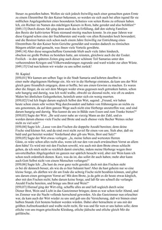 Steuer zu genießen haben. Wollen sie sich jedoch freiwillig nach einer gemachten guten Ernte
zu einem Ehrentribut für den Kaiser bekennen, so werden sie sich auch bei allen irgend für sie
mißlichen Angelegenheiten eines besonderen Schutzes von seiten Roms zu erfreuen haben.
Ich, ein Richter im Namen des mächtigen Kaisers in Rom, habe geredet und also befohlen!“
[049,13] Durch diesen Akt ging denn auch das in Erfüllung, daß den siebzig Familien
den Besitz der kultivierten Wüste niemand streitig machen konnte. In ein paar Jahren war
diese Gegend schon eine der fruchtbarsten und wurde von allen Reisenden hoch bewundert;
und die Besitzer hatten sich schon nach einem Jahre freiwillig zur Entrichtung eines
Ehrentributs für den Kaiser beim Gerichte gemeldet und wurden dadurch zu römischen
Bürgern erklärt und gemacht, was ihnen viele Vorteile gewährte.
[049,14] Aber diese neugeschaffene Gemeinde blieb auch viele Jahre hindurch,
obschon sie große Proben zu bestehen hatte, am reinsten, gleichwie auch die der Essäer.
Freilich – in den späteren Zeiten ging auch dieser schönste Teil Samarias unter den
verheerendsten Kriegen und Völkerwanderungen zugrunde und ward wieder zur alten Wüste.
[049,15] Und nun kehren wir wieder zu uns selbst zurück!

50. Kapitel
[050,01] Wir kamen am selben Tage in die Stadt Samaria und kehrten daselbst in
einer mehr abgelegenen Herberge ein. Als wir in die Herberge eintraten, da kam uns der Wirt
gleich ganz freundlich entgegen, denn er hoffte, bei uns einen Gewinn zu machen. Es waren
aber die Jünger, da sie seit dem Morgen weder etwas gegessen noch getrunken hatten, schon
sehr hungrig und durstig, was Ich wohl wußte, obwohl sie diesmal nicht, wie oft zu andern
Malen bei ähnlichen Gelegenheiten, heimlich unter sich ein wenig murrten.
[050,02] Und Ich fragte darum sogleich Selbst den Wirt, sagend: „Freund, wir haben
heute schon einen sehr weiten Weg durchwandert und haben von frühmorgens an nichts zu
uns genommen, da auf dem ganzen Wege auch nicht eine Herberge anzutreffen war, und sind
darum hungrig und durstig. Was kannst du uns in Bälde zum Essen und zum Tranke bieten?“
[050,03] Sagte der Wirt: „Ihr seid eurer nahe an vierzig Mann an der Zahl, und es
werden darum ebenso viele Fische und Brote und auch ebenso viele Becher Weines sicher
nicht zu viel sein!“
[050,04] Sagte Ich: „Lasse von den Fischen die doppelte Anzahl bereiten; denn deine
Fische sind kleiner Art, und da sind zwei nicht zuviel für einen von uns. Sieh aber, daß sie
bald und gut bereitet werden! Vorderhand aber gib uns Wein, Brot und Salz!“
[050,05] Sagte der Wirt etwas verlegen: „Ja, meine lieben und wertesten Herren
Gäste, es wäre schon alles recht also, wenn ich nur den von euch erwünschten Vorrat an allem
dem hätte! Es wird mir mit den Fischen sowohl, wie auch mit dem Brote etwas schlecht
gehen, da ich mich nicht so reichlich damit einrichte, indem meine Herberge wegen ihrer
unvorteilhaften Abgelegenheit im ganzen nur spärlich besucht wird, aber mit Wein kann ich
schon noch ordentlich dienen. Kurz, was da ist, das sollet ihr auch haben; mehr aber kann
auch Gott Selbst nicht von einem Menschen verlangen!“
[050,06] Sagte Ich: „Da hast du zwar ganz recht geredet; doch mit den Fischen steht
es bei dir dennoch besser, als wie du es hier bekannt hast! Aber du hast geheim nur so eine
kleine Sorge, als dürften wir dir am Ende die achtzig Fische nicht bezahlen können, und gibst
uns darum einen geringeren Vorrat an! Mit dem Brote, ja da geht es dir heute etwas kärglich,
aber mit den Fischen nicht; habe darum keine Sorge, und laß für uns schnell die verlangte
Anzahl Fische bereiten, und bringe uns Brot und Wein!“
[050,07] Hierauf ging der Wirt eilig, schaffte alles an und ließ sogleich durch seine
Diener Brot, Wein und Licht in das Gastzimmer bringen; denn es war schon tiefer Abend, und
im Zimmer war die Nacht vollends herrschend geworden. Als das Gastzimmer nun erleuchtet
war, da kam auch der Wirt wieder zu uns und gab uns die Versicherung, daß wir binnen einer
halben Stunde Zeit bestens bedient werden würden. Dabei aber betrachtete er uns mit der
größten Aufmerksamkeit und wußte nicht recht, für was und für wen er uns halten solle; denn
etliche von uns trugen griechische Kleidung, etliche jüdische und etliche gleich Mir die
galiläische.
 