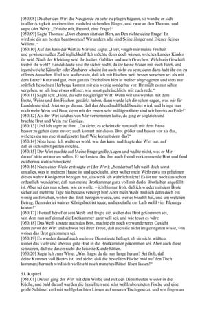 [050,08] Da aber den Wirt die Neugierde zu sehr zu plagen begann, so wandte er sich
in aller Artigkeit an einen ihm zunächst stehenden Jünger, und zwar an den Thomas, und
sagte (der Wirt): „Erlaube mir, Freund, eine Frage!“
[050,09] Sagte Thomas: „Dort obenan sitzt der Herr, an Den richte deine Frage! Er
wird sie dir am besten beantworten! Wir andern alle sind Seine Jünger und Diener Seines
Willens.“
[050,10] Auf das kam der Wirt zu Mir und sagte: „Herr, vergib mir meine Freiheit
und gewissermaßen Zudringlichkeit! Ich möchte denn doch wissen, welches Landes Kinder
ihr seid. Nach der Kleidung seid ihr Judäer, Galiläer und auch Griechen. Welch ein Geschäft
treibet ihr wohl? Handelsleute seid ihr sicher nicht, da ihr keine Waren mit euch führt, und
irgendwelche Künstler oder Zauberer scheint ihr auch nicht zu sein; denn dazu habt ihr ein zu
offenes Aussehen. Und wie wußtest du, daß ich mit Fischen weit besser versehen sei als mit
dem Brote? Kurz und gut, euer ganzes Erscheinen hier in meiner abgelegenen und stets nur
spärlich besuchten Herberge kommt mir ein wenig sonderbar vor. Ihr müßt es mir schon
vergeben, so ich hier etwas offener, wie sonst gebräuchlich, mit euch rede.“
[050,11] Sagte Ich: „Höre, du sehr neugieriger Wirt! Wenn wir uns werden mit dem
Brote, Weine und den Fischen gestärkt haben, dann werde Ich dir schon sagen, was wir für
Landsleute sind. Jetzt sorge du nur, daß das Abendmahl bald bereitet wird, und bringe nun
noch mehr Wein und Brot; denn mit der ersten sehr mäßigen Gabe sind wir bereits zu Ende!“
[050,12] Als der Wirt solches von Mir vernommen hatte, da ging er sogleich und
brachte Brot und Wein zur Genüge.
[050,13] Und Ich sagte zu ihm: „Da siehe, es scheint dir nun auch mit dem Brote
besser zu gehen denn zuvor; auch kommt mir dieses Brot größer und besser vor als das,
welches du uns zuerst aufgesetzt hast! Wie kommt denn das?“
[050,14] Nota bene: Ich wußte es wohl, wie das kam, und fragte den Wirt nur, auf
daß er sich selbst prüfen möchte.
[050,15] Der Wirt machte auf Meine Frage große Augen und wußte nicht, was er Mir
darauf hätte antworten sollen. Er verkostete das ihm auch fremd vorkommende Brot und fand
es überaus wohlschmeckend.
[050,16] Nach einer Weile erst sagte er (der Wirt): „Sonderbar! Ich weiß doch sonst
um alles, was in meinem Hause ist und geschieht; aber woher mein Weib etwa im geheimen
dieses wahre Königsbrot bezogen hat, das weiß ich wahrlich nicht! Es ist nur noch das schon
ordentlich wunderbar, daß nun meine Brotkammer ganz voll mit derlei Brotlaiben angefüllt
ist. Aber sei das nun schon, wie es wolle, – ich bin nur froh, daß ich wieder mit dem Brote
sicher auf mehrere Tage hin bestens versorgt bin! Aber mein Weib muß ich denn doch ein
wenig ausforschen, woher das Brot bezogen wurde, und wer es bezahlt hat, und um welchen
Betrag. Denn derlei wahres Königsbrot ist teuer, und es dürfte ein Laib wohl vier Pfennige
kosten!“
[050,17] Hierauf berief er sein Weib und fragte sie, woher das Brot gekommen sei,
von dem nun auf einmal die Brotkammer ganz voll sei, und wie teuer es wäre.
[050,18] Das Weib kostete auch das Brot, machte ein noch verwunderteres Gesicht
denn zuvor der Wirt und schwor bei ihrer Treue, daß auch sie nicht im geringsten wisse, von
woher das Brot gekommen sei.
[050,19] Es wurden darauf auch mehrere Dienstleute befragt, ob sie nicht wüßten,
woher das viele und überaus gute Brot in die Brotkammer gekommen sei. Aber auch diese
schworen, daß sie davon nicht die leiseste Kunde hätten.
[050,20] Sagte Ich zum Wirte: „Was fragst du da nun lange herum? Sei froh, daß
deine Kammer voll Brotes ist, und siehe, daß die bestellten Fische bald auf den Tisch
kommen; hernach wird sich vielleicht noch manches Rätsel lösen lassen!“

51. Kapitel
[051,01] Darauf ging der Wirt mit dem Weibe und mit den Dienstleuten wieder in die
Küche, und bald darauf wurden die bestellten und sehr wohlzubereiteten Fische und eine
große Schüssel voll mit wohlgekochten Linsen auf unseren Tisch gesetzt, und wir fingen an
 