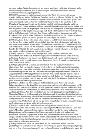 zu essen, und der Wirt selbst mußte mit uns halten, ward dabei voll frohen Mutes und wußte
uns eine Menge zu erzählen, was sich seit wenigen Jahren in Samaria alles, und das
wundersamstermaßen, zugetragen habe.
[051,02] Unter anderem erzählte er auch, sagend (der Wirt): „Es nimmt mich gerade
wunder, daß ihr als Judäer, Galiläer und Griechen von dem berühmten Galiläer, der ungefähr
vor zweieinhalb Jahren mit mehreren Jüngern hierher gekommen ist und hat da gelehrt von
der Ankunft des Reiches Gottes mit wunderbarer Rede und hat in der Stadt und in der
Umgebung Wunder gewirkt, die nur Gott allein möglich sein können, beinahe nichts zu
wissen scheinet! Es sind wohl erst unlängst Judäer hierher gekommen und sagten, daß sie von
Ihm ausgesandt seien, um zu predigen allen Völkern das Evangelium. Und wir glaubten ihnen
das auch; denn sie bestätigten ihre Aussage auch durch sehr beachtenswerte Wunderzeichen,
indem sie bloß durch die Auflegung ihrer Hände im Namen ihres Aussenders gar viele
Kranke plötzlich geheilt haben. Zudem war ihre Lehre ganz dieselbe, die Er in der erwähnten
Zeit Selbst hier gelehrt hat, und so glaubten wir den Jüngern um so mehr.
[051,03] Sagt mir doch, weil wir nun schon einmal so recht fröhlich beisammen sind,
was ihr von dem großen und für mich wahrlich über alles denkwürdigen und auch weit über
alle Menschen erhabenen Manne wisset! Denn bei uns Samaritern gilt Er unwiderruflich für
den verheißenen Messias, für den Retter und Erlöser der Menschen aus der Gewalt jeglichen
Feindes der Wahrheit, der Liebe, des Lebens und dessen Freiheit. Oh, saget es mir doch, ob
und was ihr von Ihm wisset und auch von Ihm haltet!“
[051,04] Sagte Ich: „Freund, wir wissen gar sehr vieles von Ihm und halten auch
alles auf Ihn; aber da Er nach deiner Aussage vor zweiundeinhalb Jahren Selbst hier war,
gelehrt und Zeichen gewirkt hat, so wirst du Ihn ja doch auch einmal persönlich gesehen
haben? Oder ist dir keine Gelegenheit zuteil geworden, Ihn bei Seiner Gegenwart in dieser
Stadt persönlich zu sehen?“
[051,05] Sagte der Wirt: „Freunde, das ist für mich eben das Bedauerliche! Ich war
eben in jener Zeit von hier abwesend, weil ich in Tyrus ein Handelsgeschäft abzumachen
hatte, und meine Leute haben von Seiner Anwesenheit erst dann etwas vernommen, als Er
schon über Berg und Tal war. Ich kam darauf nach ein paar Tagen nach Hause und hörte in
der ganzen Stadt und Umgegend nichts als nur von dem Manne, Seiner Lehre und Seinen
Taten reden, die so unglaublich groß und wunderbar sind, daß sie ein Fremder, dem man es
erzählt, gar nicht glauben kann, so wahr sie auch bloß durch das Wort und durch den Willen
jenes Mannes bewerkstelligt worden sind.
[051,06] Es lebt hier ein Arzt im besten Wohlstande mit einem Weibe, die vormals
bekanntermaßen, was die Keuschheit anbelangt, etwa nicht im besten Rufe gestanden ist. Der
erwähnte Arzt habe mit dem Manne etwa die größte Bekanntschaft gehabt und hat von Ihm
auch die Wunderkraft überkommen, die Kranken verschiedener Art zu heilen bloß durch das
Auflegen der Hände. Von dem erwähnten Arzte habe ich denn auch das meiste über jenen
Mann aller Männer in Erfahrung gebracht. Er hat mir auch Seine äußere Gestalt beschrieben;
aber die beste Beschreibung läßt die Wirklichkeit stets in der Dunkelheit. Man schafft sich in
der Phantasie wohl ein Bild, das aber am Ende mit der Wirklichkeit dennoch keine
Ähnlichkeit hat. Und so kann ich mir aus gar leicht begreiflichen Gründen von der Gestalt des
großen Gottmenschen keine rechte Vorstellung machen.
[051,07] Es treibt sich im Lande Samaria auch ein gewisser Johannes herum, der
vormals ein Bettler war, nun aber auch die von dem großen Manne vernommene Lehre den
andern Menschen predigt, selbst ein strenges Leben führt und durchs Gebet und durchs
Händeauflegen im Namen des großen Mannes auch viele Kranke heilt und auch die
Besessenen von ihren Plagegeistern befreit. Nun, dieser erwähnte Mann war auch schon
einige Male bei mir und hat mir vieles erzählt, und ich habe ihn darum nach meinen Kräften
auch allzeit bestens bewirtet; aber darum kann ich mir die Gestalt des großen Gottmenschen
dennoch nicht vollkommen vorstellen.
[051,08] Ich bin auch schon vor einem Jahre, als ich von Seinem Wirken viele und
große Dinge von vielen Reisenden erfahren habe, Ihm einen ganzen Monat lang nachgezogen
und bin in Orte gekommen, in denen Er kurz vorher gelehrt und gewirkt hatte; aber wenn ich
 