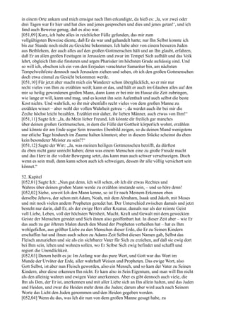 in einem Orte ankam und mich emsigst nach Ihm erkundigte, da hieß es: ,Ja, vor zwei oder
drei Tagen war Er hier und hat dies und jenes gesprochen und dies und jenes getan!‘, und ich
fand auch Beweise genug, daß es also war.
[051,09] Kurz, ich habe alles in reichlicher Fülle gefunden, das mir zum
vollgültigsten Beweise diente, daß Er da war und gehandelt hatte; nur Ihn Selbst konnte ich
bis zur Stunde noch nicht zu Gesichte bekommen. Ich habe aber von einem besseren Juden
aus Bethlehem, der auch alles auf den großen Gottmenschen hält und an Ihn glaubt, erfahren,
daß Er an allen großen Festtagen in Jerusalem und zwar im Tempel Sich aufhält und das Volk
lehrt, obgleich Ihm die finsteren und argen Pharisäer im höchsten Grade aufsässig sind. Und
so will ich, obschon ich ein von den Erzjuden verachteter Samariter bin, am nächsten
Tempelweihfeste dennoch nach Jerusalem ziehen und sehen, ob ich den großen Gottmenschen
doch etwa einmal zu Gesicht bekommen werde.
[051,10] Für jetzt aber macht mich ein Wanderer schon überglücklich, so er mir nur
recht vieles von Ihm zu erzählen weiß; kann er das, und hält er auch im Glauben alles auf den
mir so heilig gewordenen großen Mann, dann kann er bei mir im Hause die Zeit zubringen,
wie lange er will, kann und mag, und es kostet ihn sein Aufenthalt und auch selbst die beste
Kost nichts. Und wahrlich, so ihr mir ebenfalls recht vieles von dem großen Manne zu
erzählen wisset – aber wohl der vollen Wahrheit getreu –, da werdet auch ihr bei mir die
Zeche höchst leicht bezahlen. Erzählet mir daher, ihr lieben Männer, auch etwas von Ihm!“
[051,11] Sagte Ich: „Ja, du Mein lieber Freund, Ich könnte dir freilich gar manches
über deinen großen Gottmenschen, in dem die Fülle der Gottheit körperlich wohnt, erzählen
und könnte dir am Ende sogar Sein treuestes Ebenbild zeigen, so du deinen Mund wenigstens
nur etliche Tage hindurch im Zaume halten könntest; aber in diesem Stücke scheinst du eben
kein besonderer Meister zu sein?!“
[051,12] Sagte der Wirt: „Ja, was meinen heiligen Gottmenschen betrifft, da dürftest
du eben nicht ganz unrecht haben; denn was einem Menschen eine zu große Freude macht
und das Herz in die vollste Bewegung setzt, das kann man auch schwer verschweigen. Doch
wenn es sein muß, dann kann schon auch ich schweigen, dessen ihr alle völlig versichert sein
könnet.“

52. Kapitel
[052,01] Sagte Ich: „Nun gut denn, Ich will sehen, ob Ich dir etwas Rechtes und
Wahres über deinen großen Mann werde zu erzählen imstande sein, – und so höre denn!
[052,02] Siehe, soweit Ich den Mann kenne, so ist Er nach Meinem Erkennen eben
derselbe Jehova, der schon mit Adam, Noah, mit dem Abraham, Isaak und Jakob, mit Moses
und mit noch vielen andern Propheten geredet hat. Der Unterschied zwischen damals und jetzt
besteht nur darin, daß Er, als der ewige Herr aller Kreatur, damals nur als der reinste Geist
voll Liebe, Leben, voll der höchsten Weisheit, Macht, Kraft und Gewalt mit dem geweckten
Geiste der Menschen geredet und Sich ihnen also geoffenbart hat. In dieser Zeit aber – wie Er
das auch zu gar öfteren Malen durch den Mund der Propheten verheißen hat – hat es Ihm
wohlgefallen, aus größter Liebe zu den Menschen dieser Erde, die Er zu Seinen Kindern
erschaffen hat und ihnen auch schon zu Adams Zeit Selbst diesen Namen gab, Selbst das
Fleisch anzuziehen und sie als ein sichtbarer Vater für Sich zu erziehen, auf daß sie ewig dort
bei Ihm sein, leben und wohnen sollen, wo Er Selbst Sich ewig befindet und schafft und
regiert die Unendlichkeit.
[052,03] Darum heißt es ja: Im Anfang war das pure Wort, und Gott war das Wort im
Munde der Urväter der Erde, aller wahrhaft Weisen und Propheten. Das ewige Wort, also
Gott Selbst, ist aber nun Fleisch geworden, also ein Mensch, und so kam der Vater zu Seinen
Kindern, aber diese erkennen Ihn nicht. Er kam also in Sein Eigentum, und man will Ihn nicht
als den alleinig wahren und ewigen Vater anerkennen. Aber es gibt dennoch auch viele, die
Ihn als Den, der Er ist, anerkennen und mit aller Liebe sich an Ihn allein halten, und das Juden
und Heiden, und zwar die Heiden mehr denn die Juden; darum aber wird auch nach Seinem
Worte das Licht den Juden genommen und den Heiden gegeben werden.
[052,04] Wenn du das, was Ich dir nun von dem großen Manne gesagt habe, zu
 