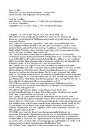 Band 9 (GEJ)
Lehren und Taten Jesu während Seiner drei Lehramts-Jahre.
Durch das Innere Wort empfangen von Jakob Lorber.

Nach der 7. Auflage.
Lorber-Verlag – Hindenburgstraße 5 – D-74321 Bietigheim-Bissingen.
Alle Rechte vorbehalten.
Copyright © 2000 by Lorber-Verlag, D-74321 Bietigheim-Bissingen.



1. Kapitel – Der Herr auf dem Weg von Essäa nach Jericho. (Kap.1-5)
[001,01] Als wir uns schon bei einer Stunde Weges ferne vom Orte befanden, da
kamen uns obbezeichnete arme Wallfahrer aus der Gegend um Jericho entgegen und baten
uns um ein Almosen.
[001,02] Und Ich sagte zu den Judgriechen: „Gebet ihnen von eurem Überfluß; denn
diese sind ebenso arm in der Welt wie Ich Selbst, der Ich auch keinen Stein also als ein
Eigentum besitze, daß Ich ihn als das unter Mein Haupt legen könnte! Füchse haben ihre
Löcher und die Vögel ihre Nester; aber diese Armen haben nichts zu eigen außer sich selbst
und ihre dürftigste Bekleidung. Daher beteilet sie!“
[001,03] Auf diese Meine Worte legten alle Judgriechen und auch die etlichen Jünger
des Johannes ein gutes Sümmchen zusammen und übergaben es mit Freuden den Armen, und
diese dankten Mir und den Gebern mit aufgehobenen Händen und baten uns um Vergebung,
daß sie uns auf dem Wege aufgehalten hätten, fragten uns als Juden aber auch ängstlich und
bekümmert, ob sie vor dem Aufgange wohl Essäa erreichen würden.
[001,04] Sagte Ich: „Was sorget ihr euch, durch das Gehen auf dem Wege den Sabbat
zu entheiligen? Hat doch weder Moses noch irgendein anderer Prophet je ein Gebot gegeben,
daß man an einem Sabbat nicht reisen solle; die neuen Tempelsatzungen aber sind keine
Gottesgebote und haben vor Gott auch keinen Wert. Es ist aber heute noch früh, und ihr
werdet in einer Stunde den Ort erreichen. So ihr aber in den Ort kommen werdet, da kehret in
die erste Herberge ein, die sich außerhalb des Tores des Ortes befindet! Dort werdet ihr eine
gute Aufnahme und Pflege finden, denn Ich habe euch dort schon angesagt. Wer aber Ich bin,
das werdet ihr in Essäa schon erfahren; und so ziehet nun weiter!“
[001,05] Es machten diese Armen wohl große Augen darum, daß Ich ihnen solches
alles gesagt habe; aber sie getrauten sich dennoch nicht zu fragen, wie Ich solches alles
wissen konnte, und zogen weiter.
[001,06] Auf dem Wege aber fragten Mich die Jünger, warum diese Armen
eigentlich nach Essäa zögen, da es ihnen doch nicht anzusehen war, als wären sie irgend
krank; denn kranke Menschen seien niemals so gut bei Fuß.
[001,07] Sagte Ich: „Diese ziehen auch nicht darum nach Essäa, um sich dort heilen
zu lassen, sondern um als gänzlich Verarmte dort eine Arbeit und Unterstützung zu finden;
denn sie haben es von Reisenden in Erfahrung gebracht, daß die Essäer in dieser jüngsten Zeit
sehr wohltätig gegen wirkliche Arme geworden seien, und so denn machten sie sich auf den
Weg nach Essäa, weil sie daheim keine Arbeit und somit auch keinen sie ernährenden
Verdienst finden konnten, was ihrer Gegend zu keinem Ruhme gereicht und sie darum von
Mir auch spärlich gesegnet wird.
[001,08] Es waren aber unter diesen Armen doch auch etwelche Kranke, als sie
daheim ihre Reise antraten; aber es kamen einige der von Mir ausgesandten etlichen siebzig
Jünger zu ihnen in ihrer armseligen Gegend und machten sie gesund, und so war denn nun
auch kein Kranker unter ihnen. Die Jünger rieten ihnen auch, ihrer Armut wegen nach Essäa
zu wandern, allwo sie sicher Arbeit und Versorgung geistig und leiblich finden würden. Und
so denn machten sich diese Armen denn auch alsbald auf den Weg.“
[001,09] Sagte Petrus: „Da müssen sie bald nach uns sich auf den Weg gemacht
 