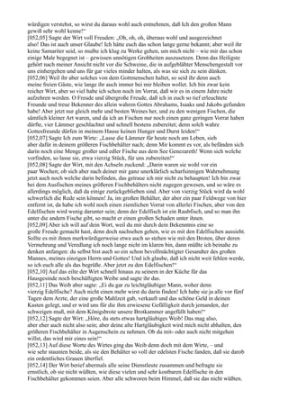 würdigen verstehst, so wirst du daraus wohl auch entnehmen, daß Ich den großen Mann
gewiß sehr wohl kenne!“
[052,05] Sagte der Wirt voll Freuden: „Oh, oh, oh, überaus wohl und ausgezeichnet
also! Das ist auch unser Glaube! Ich hätte euch das schon lange gerne bekannt; aber weil ihr
keine Samariter seid, so mußte ich klug zu Werke gehen, um mich nicht – wie mir das schon
einige Male begegnet ist – gewissen unnötigen Grobheiten auszusetzen. Denn das Heiligste
gehört nach meiner Ansicht nicht vor die Schweine, die in aufgeblähter Menschengestalt vor
uns einhergehen und uns für gar vieles minder halten, als was sie sich zu sein dünken.
[052,06] Weil ihr aber solches von dem Gottmenschen haltet, so seid ihr denn auch
meine freien Gäste, wie lange ihr auch immer bei mir bleiben wollet. Ich bin zwar kein
reicher Wirt, aber so viel habe ich schon noch im Vorrat, daß wir es in einem Jahre nicht
aufzehren werden. O Freude und übergroße Freude, daß ich in euch so tief erleuchtete
Freunde und treue Bekenner des allein wahren Gottes Abrahams, Isaaks und Jakobs gefunden
habe! Aber jetzt nur gleich mehr und besten Weines her, und zu den wenigen Fischen, die
sämtlich kleiner Art waren, und da ich an Fischen nur noch einen ganz geringen Vorrat haben
dürfte, vier Lämmer geschlachtet und schnell bestens zubereitet; denn solch wahre
Gottesfreunde dürfen in meinem Hause keinen Hunger und Durst leiden!“
[052,07] Sagte Ich zum Wirte: „Lasse die Lämmer für heute noch am Leben, sieh
aber dafür in deinem größeren Fischbehälter nach; denn Mir kommt es vor, als befänden sich
darin noch eine Menge großer und edler Fische aus dem See Genezareth! Wenn sich welche
vorfinden, so lasse sie, etwa vierzig Stück, für uns zubereiten!“
[052,08] Sagte der Wirt, mit den Achseln zuckend: „Darin waren sie wohl vor ein
paar Wochen; ob sich aber nach deiner mir ganz unerklärlich scharfsinnigen Wahrnehmung
jetzt auch noch welche darin befinden, das getraue ich mir nicht zu behaupten! Ich bin zwar
bei dem Ausfischen meines größeren Fischbehälters nicht zugegen gewesen, und so wäre es
allerdings möglich, daß da einige zurückgeblieben sind. Aber von vierzig Stück wird da wohl
schwerlich die Rede sein können! Ja, im großen Behälter, der aber ein paar Feldwege von hier
entfernt ist, da habe ich wohl noch einen ziemlichen Vorrat von allerlei Fischen, aber von den
Edelfischen wird wenig darunter sein; denn der Edelfisch ist ein Raubfisch, und so man ihn
unter die andern Fische gibt, so macht er einen großen Schaden unter ihnen.
[052,09] Aber ich will auf dein Wort, weil du mir durch dein Bekenntnis eine so
große Freude gemacht hast, denn doch nachsehen gehen, wie es mit den Edelfischen aussieht.
Sollte es mit ihnen merkwürdigerweise etwa auch so stehen wie mit den Broten, über deren
Vermehrung und Veredlung ich noch lange nicht im klaren bin, dann müßte ich beinahe zu
denken anfangen: du selbst bist auch so ein schon bevollmächtigter Gesandter des großen
Mannes, meines einzigen Herrn und Gottes! Und ich glaube, daß ich nicht weit fehlen werde,
so ich euch alle als das begrüße. Aber jetzt zu den Edelfischen!“
[052,10] Auf das eilte der Wirt schnell hinaus zu seinem in der Küche für das
Hausgesinde noch beschäftigten Weibe und sagte ihr das.
[052,11] Das Weib aber sagte: „Ei du gar zu leichtgläubiger Mann, woher denn
vierzig Edelfische? Auch nicht einen mehr wirst du darin finden! Ich habe sie ja alle vor fünf
Tagen dem Arzte, der eine große Mahlzeit gab, verkauft und das schöne Geld in deinen
Kasten gelegt, und er wird uns für die ihm erwiesene Gefälligkeit durch jemanden, der
schweigen muß, mit dem Königsbrote unsere Brotkammer angefüllt haben!“
[052,12] Sagte der Wirt: „Höre, du stets etwas hartgläubiges Weib! Das mag also,
aber eher auch nicht also sein; aber deine alte Hartgläubigkeit wird mich nicht abhalten, den
größeren Fischbehälter in Augenschein zu nehmen. Ob du mit- oder auch nicht mitgehen
willst, das wird mir eines sein!“
[052,13] Auf diese Worte des Wirtes ging das Weib denn doch mit dem Wirte, – und
wie sehr staunten beide, als sie den Behälter so voll der edelsten Fische fanden, daß sie darob
ein ordentliches Grauen überfiel.
[052,14] Der Wirt berief abermals alle seine Dienstleute zusammen und befragte sie
ernstlich, ob sie nicht wüßten, wie diese vielen und sehr kostbaren Edelfische in den
Fischbehälter gekommen seien. Aber alle schworen beim Himmel, daß sie das nicht wüßten.
 