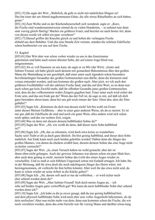 [052,15] Da sagte der Wirt: „Wahrlich, da geht es nicht mit natürlichen Dingen zu!
Das hat einer der am Abend angekommenen Gäste, die alle etwas Rätselhaftes an sich haben,
getan.“
[052,16] Zum Weibe und zu der Küchendienerschaft sich wendend, sagte er: „Kurz,
die Fische sind wundersamsterweise einmal da zu vielen Hunderten, – so nehmet nun denn
statt vierzig gleich fünfzig! Machet ein größeres Feuer, und bereitet sie nach bester Art; denn
von diesen werde ich selbst ein paar verzehren!“
[052,17] Darauf griffen die Knechte gleich zu und hoben die verlangten Fische
alsbald aus dem Behälter. Und ehe eine Stunde Zeit verrann, standen die schönen Edelfische
schon bestbereitet vor uns auf dem Tische.

53. Kapitel
[053,01] Der Wirt aber war schon vorher wieder zu uns in das Gastzimmer
gekommen und hatte auch seinen ältesten Sohn, der auf einem Auge blind war,
mitgenommen.
[053,02] Als er voll Staunens zu uns kam, da sagte er zu Mir (der Wirt): „Guter und
liebster Freund, ich habe gleich nach deinem mir gemachten Bekenntnisse über den großen
Mann die Mutmaßung in mir geschöpft, daß einer unter euch irgendein schon besonders
bevollmächtigter Gesandter des großen Gottmenschen sein dürfte; denn die kleineren sind
voraus entsendet worden, und nun kommen die großen nach. Aber jetzt, wo ich auch den
größeren Fischbehälter voll der edelsten Fische fand, und das auf dein Wort, so ist denn nun
auch schon gar kein Zweifel mehr, daß ihr offenbar Gesandte jenes großen Gottmenschen
seid, dem du das vollkommenst wahre Zeugnis gegeben hast. Einer unter euch wird sicher der
Erste sein, und das am Ende gar du? Wenn das der Fall ist, da sage es mir, auf daß ich dich
ganz besonders ehren kann; denn bei uns gilt noch immer der Satz: Ehret den, dem die Ehre
gebührt!“
[053,03] Sagte Ich: „Kümmere du dich nun dessen nicht! Ich bin wohl ein Erster
unter diesen Meinen Gefährten, – aber in einer ganz anderen Weise, als du es meinst. Es ist
nur gut, daß die Edelfische da sind und noch ein guter Wein; alles andere wird sich schon
noch später, und das zur rechten Zeit, zeigen.
[053,04] Was ist denn mit diesem deinem halbblinden Sohne da?“
[053,05] Sagte der Wirt: „Ah, wie weißt du denn, daß dieser mein Sohn halbblind
ist?“
[053,06] Sagte Ich: „Oh, das zu erkennen, wird doch etwa keine so wunderbare
Sache sein! Sieht er dir ja doch ganz ähnlich. Du bist geistig halbblind, und dieser dein Sohn
natürlich. Am Ende kann noch euch beiden geholfen werden! Haben denn die Jünger des
großen Mannes, von denen du ehedem erzählt hast, diesem deinem Sohne das eine Auge nicht
zu heilen vermocht?“
[053,07] Sagte der Wirt: „Ja, einen Versuch haben sie wohl gemacht; aber der ist
ihnen eben nicht gelungen. Auch der gewisse Johannes war darum schon ein paar Male hier;
aber auch dem gelang es nicht, meinem Sohne das Licht des einen Auges wieder zu
verschaffen. Und so muß er sein bißchen Ungemach schon mit Geduld ertragen. Ich habe ihn
in der Meinung, daß ihr etwa doch die noch mächtigeren Jünger des Herrn wäret, mit
hereingenommen, ob vielleicht ihr ihm helfen könntet. Aber weil ihr das etwa nicht seid, da
kann er schon wieder an seine Arbeit in die Küche gehen!“
[053,08] Sagte Ich: „Ah, darum soll auch er nur da verbleiben, – er wird sicher noch
eher sehend werden denn du!“
[053,09] Sagte der Wirt: „Aber liebster Freund! Sieh doch meine Augen an, – ich
sehe auf beiden Augen ganz vortrefflich gut! Wie kann da mein halbblinder Sohn eher sehend
werden denn ich?“
[053,10] Sagte Ich: „Ich habe es dir ja zuvor gesagt, daß du nur geistig halbblind bist;
und dein physisch halbblinder Sohn wird noch eher sein volles Augenlicht bekommen, als du
dein seelisches! Aber nun nichts mehr von dem; denn nun kommen schon die Fische, die wir
noch verzehren werden, denn das erste Gericht war für vierzig Mann und darüber etwas karg
 