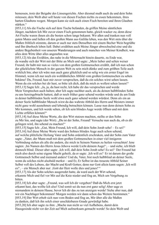 bemessen, trotz der Beigabe des Linsengerichts. Aber diesmal mußt auch du und dein Sohn
mitessen; dein Weib aber soll heute von diesen Fischen nichts zu essen bekommen, ihres
harten Glaubens wegen. Morgen kann sie sich auch einen Fisch bereiten und ihren Glauben
stärken.“
[053,11] Als die Fische sich auf dem Tische befanden, da griffen Meine sämtlichen
Jünger, nachdem Ich Mir zuvor einen Fisch genommen hatte, gleich wacker zu; denn diese
Art Fische waren ihnen als die besten schon lange bekannt. Wir aßen und tranken nun voll
guten Mutes und ließen oft den großen Mann aus Galiläa leben, was den Wirt stets über die
Maßen fröhlich stimmte, darum er auch nur stets Denselben mit einem Becher Wein begrüßte
und Ihn überhoch leben ließ. Dabei erzählten auch Meine Jünger abwechselnd eine und die
andere Begebenheit von unseren Wanderungen und auch manches von Meiner Kindheit, was
alles dem Wirte über alles angenehm war.
[053,12] Als das Erzählen, das nahe in die Mitternacht hinein dauerte, zu Ende war,
da wandte sich der Wirt mit der Bitte an Mich und sagte: „Mein lieber und selten weiser
Freund, ihr habt mir nun so vieles von dem großen Gottmenschen erzählt, daß ich nun schon
der glücklichste Mensch in der ganzen Welt zu sein mich dünke und zum größten Teile auch
wirklich bin; aber ich wäre nun auch ganz glücklich und so selig wie ein erster Engel im
Himmel, wenn ich nur noch ein wohlähnliches Abbild vom großen Gottmenschen zu sehen
bekäme! Du, Freund, hast mir zuvor versprochen, daß du ein solches wirst sehen lassen.
Wenn du ein solches bei dir hast, so bitte ich dich, daß du mich es wollest sehen lassen!“
[053,13] Sagte Ich: „Ja, ja, du hast recht, Ich habe dir das versprochen und werde
Mein Versprechen auch halten; aber Ich sagte nachher auch, als du deinen halbblinden Sohn
zu uns hereingebracht hattest, daß er noch früher ganz sehend werden würde und du am Ende
in deiner halbblinden Seele wohl etwa auch ganz sehend werden würdest. Denn als ein an
deiner Seele halbblinder Mensch wirst du das wahrste Abbild des Herrn und Meisters immer
nicht ganz wohl ausnehmen und lebendig betrachten können. Lasse nun denn deinen Sohn zu
Mir kommen, und Ich werde sehen, ob Ich sein blindes Auge werde öffnen und mit dem
Lichte erfüllen können!“
[053,14] Auf diese Meine Worte, die den Wirt stutzen machten, stellte er den Sohn
zu Mir hin, und sagte (der Wirt): „Da ist der Sohn, Freund! Versuche nun auch du, ob es dir
gelingen wird, ihn sehend zu machen!“
[053,15] Sagte Ich: „Gut, Mein Freund, Ich will, daß dein Sohn Jorab sehe! – Es sei!“
[053,16] Auf diese Meine Worte ward des Sohnes blindes Auge auch schon sehend,
auf welche plötzliche Heilung Vater und Sohn ordentlich erschraken, und der Sohn zum Vater
sagte: „Vater, der Mann muß mit dem großen Gottmenschen in einer viel innigeren
Verbindung stehen als alle die andern, die mich in Seinem Namen zu heilen versuchten! Jene
sagten: ,Im Namen des Herrn Jesus Jehova werde Licht deinem Auge!‘, – und siehe, ich blieb
dennoch blind. Dieser aber sagte: ,Ich will, daß dein Sohn Jorab sehe! Es sei!‘ Der Freund hat
mich also durch seine eigene Macht geheilt, da er sagte: ,Ich will es!‘ Er ist darum der große
Gottmensch Selbst und niemand anders! Und du, Vater, bist noch halbblind an deiner Seele,
wenn du solches nicht alsobald merkst – und Er, Er Selbst ist das treueste Abbild Seiner
Selbst voll des Lebens, der Macht und Kraft Gottes; denn nur Gott allein kann sagen: ,Ich will
es!‘, – ein Mensch aber nur: ,Gott der Herr wolle dies und jenes!‘“
[053,17] Als der Sohn solches ausgeredet hatte, da ward auch der Wirt sehend,
erkannte Mich und fiel vor Mir auf die Knie nieder und fing an, Mich um Vergebung zu
bitten.
[053,18] Ich aber sagte: „Freund, was soll Ich dir vergeben? Daß du Mich erst jetzt
erkannt hast, das wollte Ich also! Und somit sei du nun erst ganz selig! Aber sage es
niemandem in deinem Hause, bevor Ich dir das zu tun anzeigen werde! Siehe aber nun, daß
wir ein Nachtlager bekommen! Morgen werden wir dann schon das Weitere bestimmen.“
[053,19] Der Wirt erhob sich nun vom Boden und fing an, Mir über alle die Maßen
zu danken, daß Ich ihn solch einer unschätzbaren Gnade gewürdigt habe.
[053,20] Ich aber sagte zu ihm: „Mache nun nicht so viel Aufhebens, damit dein
Hausgesinde nicht vor der Zeit auf Mich aufmerksam gemacht werde! So dein Weib und
 