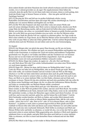 deine andern Kinder und deine Hausleute den Jorab sehend erschauen und dich und ihn fragen
werden, wie er sehend geworden sei, da saget: Die angekommenen Gäste haben das
vermocht; denn der große Herr ist mit ihnen mehr denn mit jenen, denen es nicht gelang, dem
Jorab das blinde Auge in Seinem Namen zu heilen. – Aber nun gehe und laß uns ein
Nachtlager bereiten!“
[053,21] Da ging der Wirt und ließ uns im großen Schlafsaale etliche vierzig
Ruhestühle zurechtrichten und kam dann und zeigte Mir solches ehrerbietigst an. Und wir
erhoben uns von unseren Bänken und begaben uns zur Ruhe.
[053,22] Der Wirt aber besprach sich dann noch über vieles mit seinem Weibe und
auch mit seinen mündigen Kindern; aber Mich verriet er dennoch nicht, obschon sein Weib
einige Male die Bemerkung machte, daß am Ende doch Ich Selbst eben jener wunderbare
Meister sein könnte, der schon vor zweieinhalb Jahren in Samaria so große Zeichen gewirkt
habe. Ich wolle Mich aus gewissen Gründen etwa nur nicht, wie dies bei Meinem ersten
Besuche dieser Stadt der gleiche Fall war, sogleich zu erkennen geben. Am Tage werde sie
Mich schon schärfer ins Auge fassen, da sie Mich bei Meiner ersten Anwesenheit in diesem
Orte wohl ein paar Male zu sehen das Glück gehabt habe. Und bei solchen Besprechungen
schliefen denn auch die Wirtsleute ein und ruhten samt uns bis zum Sonnenaufgang.

54. Kapitel
[054,01] Am Morgen aber war gleich das ganze Haus besorgt, um für uns ein bestes
Morgenmahl zu bereiten. Wir erhoben uns auch von unseren Ruhestühlen und begaben uns
wieder in das Gastzimmer, in welchem der Tisch mit reichen und kostbaren Tischgeräten
geschmückt war. Da gab es viel Goldes und Silbers und das Tischtuch war von feinstem
Byssus und war an den Enden mit Gold und Perlen eingearbeitet. Auch die gestrigen
Bretterbänke waren mit reich geschmückten Stühlen vertauscht worden.
[054,02] Als Meine Jünger das ersahen, da sagten sie: „Da sieh, Herr und Meister,
wie sehr Dich dieser Wirt ehrt! Eine solche Aufmerksamkeit von seiten eines Wirtes haben
wir noch kaum irgendwo erlebt!“
[054,03] Sagte Ich: „Meinet ihr denn, daß Ich daran ein Wohlgefallen habe? An der
Liebe des Wirtes nur habe Ich ein Wohlgefallen, aber an dieser Pracht gar nicht! Weil Ich
aber wohl wußte, mit welchem Glauben und mit welcher Liebe der Wirt an Mir hängt,
obschon er von Mir nur hatte reden hören und darum denn auch die große Sehnsucht hatte,
Meine Person nur einmal in seinem Leben zu sehen, so kam Ich denn auch mit euch in sein
Haus, um Mich so in seiner nächsten Nähe von ihm finden, erkennen und am Ende auch
erschauen zu lassen. Warum Ich das also einleitete und auch also geschehen ließ, das sollet ihr
als Meine ersten Nachfolger und Jünger, die ihr vor allem die Geheimnisse Meines Reiches
auf Erden zu verstehen habt, aus Meinem Munde erklärt vernehmen!
[054,04] Seht, in der Folge werden Mich auch gar viele Menschen, so sie von Mir
hören werden, in aller Welt mit großem Eifer suchen, und also auch Mein Reich. Sie werden
Mich aber, als halbblind an der Seele, dennoch nicht völlig finden, wenn sie da- und dorthin
Mir nachziehen werden, so ihnen die Menschen sagen werden nach ihrem Forschen: ,Er war
wohl hier, und ist nun dort und dort, gehet hin, und ihr könnet Ihn wohl finden!‘ Und die
Mich Suchenden werden hineilen, um Mich zu finden, und werden Mich dennoch nicht
finden, – wie Ich euch auch schon zu öfteren Malen angedeutet habe, daß da viele sagen
werden: ,Sehet, hier ist Er!‘ oder ,Dort ist Er!‘ oder ,Er ist in diesem Hause, oder in jener
Kammer!‘, so glaubet es nicht; denn so jemand ungezweifelt an Mich glaubt und Mich
wahrhaft im Herzen über alles liebt und darum auch seinen Nächsten wie sich selbst und hat
dabei aber auch eine stets wachsende Sehnsucht, Mich Selbst zu erschauen und Mich und
Meinen Willen tiefer und heller zu erkennen, so werde Ich also, wie es hier der Fall ist, ganz
unerwartet schon in seiner nächsten Nähe gegenwärtig sein, obschon er Mich noch irgendwo
unbekannt ferne zu sein glaubt, und gebe Mich ihm denn auch bald nur in seiner nächsten
Nähe zu erkennen, mit ihm in einem und demselben Hause wohnend und mit ihm Mahl
haltend.
[054,05] Wer Mich in der Folge, so Ich wieder in Meine Himmel zurückkehren
 