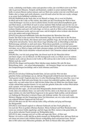 werde, wahrhaftig wird finden, sehen und sprechen wollen, der wird Mich nicht in der Welt
oder in gewissen Häusern, Tempeln und Kammern, sondern in seiner nächsten Nähe, das
heißt, in seinem Herzen suchen müssen; und wer Mich also suchen wird, der wird Mich auch
finden, aber so lange auch nicht erkennen, wenn Ich auch schon bei ihm sein werde, solange
er an seiner Seele halbblind verbleiben wird.
[054,06] Halbblind an der Seele aber ist ein Mensch so lange, als er zwar im Glauben
an Mich und in der Liebe zu Mir wächst, aber dabei aus der Einwirkung der Welt in ihren
vielen Richtungen von Zeit zu Zeit in allerlei kleine Zweifel und Lebensstumpfheiten gerät
und Mich darum, so Ich Mich oft auch in seiner nächsten Nähe befinde und mit ihm wie ein
bester Freund handle und rede, dennoch nicht gewahrt und Mich denn auch voll Hochachtung,
rechtem Glauben und auch voll Liebe fragt, wo Ich sei, und ob er Mich wohl je einmal zu
Gesichte bekommen werde, und wie und wann, und ob möglich schon in dieser oder dereinst
erst in der andern und ewigen Seinswelt.
[054,07] Sein physisch halbblinder Sohn aber bezeichnet des Menschen Sinn und
Gemüt. Der Sinn ist das noch diese Welt schauende Auge, das Gemüt aber ist das für diese
Welt und ihre Reize blinde, aber darum nach innen gekehrte Auge, das Ich aber ansehe und es
völlig heile und erleuchte. Sowie aber dieses Auge lebendig wird, so überwältigt es bald das
Weltsinnsauge und kehrt es auch nach innen. Wenn dieses geschieht, so wird der ganze
Mensch erleuchtet und sehend und ersieht und erkennt Mich bald und leicht und verwundert
sich dann, wie er Mich so lange nicht hatte erkennen mögen, da Ich Mich doch schon lange in
seiner vollen Nähe leicht erkennbar wirkend und durch viele Tatsachen redend und lehrend
befand.
[054,08] Das, was Ich euch gesagt habe, das könnet auch ihr die Menschen lehren
und ihnen zeigen, wie ein Mensch von Mir heimgesucht wird, so er Mich zuvor im wahren
Glauben sucht, und aus diesem in der Liebe zu Mir und aus der in der Liebe zum Nächsten.
Merket euch das wohl!“
[054,09] Die Jünger und besonders Mein Jakobus major dankten Mir sehr für diese
Beleuchtung; denn – wie schon bekanntgegeben – der benannte Jünger war am meisten mit
den Entsprechungen beschäftigt, und so auch Johannes und Petrus.

55. Kapitel
[055,01] Als Ich diese Erklärung beendet hatte, da kam auch der Wirt mit dem
geheilten Sohne und kündigte uns an, daß das Morgenmahl alsbald bestens bereitet auf den
Tisch gesetzt werde? Zugleich aber bat er in aller Ehrerbietung Mich um einen Rat, was er tun
solle, indem sein Weib und seine Kinder ihn in einem fort ordentlich quälten, daß er ihnen
sagen solle, wer und woher Ich sei, daß Ich dem Sohne ohne ein Mittel das eine blinde Auge
wieder sehend habe machen können. Er wie auch der geheilte Sohn aber wollten Mich darum
nicht verraten, weil Ich ihnen das untersagt habe.
[055,02] Ich aber sagte: „So Ich nach dem Morgenmahle ohnehin bald weiterziehen
werde, dann erst entdecke ihnen, wer und woher Ich bin; denn so du ihnen das nun sogleich
sagen würdest, da wäre bald Meine Gegenwart in der ganzen Stadt ruchbar, und du könntest
vor Zudrang der Menschen in deinem Hause sehr belästigt werden. Du wirst noch nach
Meinem Abgange mit den Neugierigen deine Not bekommen; um wie vieles mehr würde das
nun während Meiner Gegenwart der Fall sein!“
[055,03] Mit dem war der Wirt und der Sohn völlig zufrieden und ging und besorgte
das Morgenmahl.
[055,04] Es ward darauf sogleich in silbernen Schüsseln auf den Tisch gebracht, so
wie auch der Wein in großen silbernen Bechern. Meine Schüssel und Mein Weinkelch aber
waren aus reinstem Golde angefertigt, und Ich fragte den Wirt, warum er das getan hätte, da
Ich an derlei irdischer Pracht niemals ein Wohlgefallen habe.
[055,05] Er aber verneigte sich tief vor Mir und sagte (der Wirt): „O Herr und
Meister, ich weiß es wohl, daß Du an derlei niemals ein Wohlgefallen hast, daß man Dich nur
mit einem mit reiner Liebe erfüllten Herzen wohlgefällig ehren und preisen kann. Du hast
aber in Mir schon einen Menschen gefunden, der Dich im Herzen über alles geehrt und
 