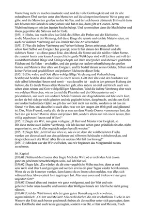 Vorstellung mehr zu machen imstande sind, und die volle Gottlosigkeit und mit ihr alle
erdenkbaren Übel werden unter den Menschen auf die allergewissenloseste Weise gang und
gäbe, und die Menschen greifen zu den Waffen, und der sich besser dünkende Teil sucht dann
den böseren mit Gewalt zu unterjochen; und hat er das, dann gibt er Gesetze, deren
Nichtbeachtung er mit den ärgsten Strafen belegt. Und so entstehen dann die Machthaber und
ihnen gegenüber die Sklaven auf der Erde.
[055,14] Siehe, das macht alles das Gold, das Silber, die Perlen und die Edelsteine,
so die Menschen in der Meinung, daß diese Dinge die reinste und edelste Materie seien, sie
auch zur äußeren Verehrung auf was immer für eine Art anwenden!
[055,15] Was die äußere Verehrung und Verherrlichung Gottes anbelangt, dafür hat
schon Gott Selbst von Ewigkeit her gesorgt; denn Er hat darum den Himmel und alle
sichtbare Natur – als diese ganze Erde, den Mond, die Sonne und die zahllos vielen Sterne,
die zumeist lauter ums kaum Aussprechliche große Weltkörper sind voll Lichtes und voll der
wunderherrlichsten Dinge und Kleingeschöpfe auf ihren übergroßen und überweit gedehnten
Flächen und Gefilden – erschaffen, und das genügt zur Außenverherrlichung des großen
Gottes und Meisters über alles von Ewigkeit, und Er bedarf darum keines Goldes, Silbers und
keiner Perlen und geschliffener und polierter Edelsteine dieser Erde.
[055,16] Die wahre und Gott allein wohlgefällige Verehrung und Verherrlichung
besteht und bestehe denn allzeit nur in einem reinen, Gott über alles und den Nächsten wie
sich selbst liebenden Herzen und somit – was dasselbe ist – auch in der getreuen Haltung der
Gebote, die Er durch Moses allen Menschen gab; alles andere ist eitel und töricht auch von
seiten eines reinen und Gott wohlgefälligen Menschen. Wird die äußere Verehrung aber noch
von solchen Menschen, wie es da sind die Pharisäer und die Götzenpriester und -
priesterinnen, und auch von anderen Scheinfrommen und Augendienern und Gleisnern Gott,
an den sie bei sich gar nicht glauben und nie geglaubt haben, dargebracht, und das um Geld
und andere bedeutende Opfer, so gilt das vor Gott nicht nur nichts, sondern es ist das ein
Greuel vor Ihm, und dasselbe ist auch alles, was vor den Augen der Welt groß und glänzend
ist. Das, Mein Freund, merke dir, da du es nun aus dem Munde Dessen vernommen hast, der
Sich mit gar keiner Materie ehren und preisen läßt, sondern allein nur mit einem reinen, Ihm
völlig ergebenen Herzen und Willen!“
[055,17] Sagte der Wirt, nun ganz verlegen: „O Herr und Meister von Ewigkeit, so
Dir diese meine auch äußere Verehrung, wie ich das nun schon ganz gründlich einsehe, nicht
angenehm ist, so soll alles sogleich anders bestellt werden!“
[055,18] Sagte Ich: „Jetzt laß nur alles so, wie es ist; denn die wohlbereiteten Fische
werden uns diesmal auch aus den goldenen und silbernen Schüsseln wohlschmecken, und
desgleichen auch der Wein! Aber für ein anderes Mal laß das hinweg!“
[055,19] Mit dem war der Wirt zufrieden, und wir begannen das Morgenmahl zu uns
zu nehmen.

56. Kapitel
[056,01] Während des Essens aber fragte Mich der Wirt, ob er nicht den Arzt davon
ganz im geheimen benachrichtigen solle, daß ich hier sei.
[056,02] Sagte Ich: „Da würdest du dir eine vergebliche Mühe machen; denn er und
sein Weib sind über Land gezogen und werden erst in ein paar Tagen wieder heimkommen.
Wenn sie zu dir kommen werden, dann kannst du es ihnen schon melden, was alles sich
während ihrer Abwesenheit hier zugetragen hat. Aber nun essen und trinken wir nur ganz
ungestört fort!“
[056,03] Darauf aßen und tranken wir ganz wohlgemut, und der Wirt und sein
geheilter Sohn taten dasselbe und konnten den Wohlgeschmack der Edelfische nicht genug
rühmen.
[056,04] Und der Wirt konnte sich der ganz guten Bemerkung nicht erwehren,
sagend nämlich: „O Herr und Meister! Also wohl dürften die erst erschaffenen Fische in den
Wassern der Erde auch besser geschmeckt haben als die nachher unter sich gezeugten; denn
diese Edelfische sind auch keine gezeugten, sondern von Dir, o Herr und Meister, frisch
 
