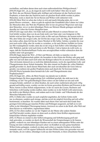 erschaffene, und haben darum denn auch einen außerordentlichen Wohlgeschmack.“
[056,05] Sagte Ich: „Ja, ja, da magst du auch wohl recht haben! Aber also ist auch
das Wort, das aus Meinem Munde geht, kräftiger und wirksamer als das Nachwort eines
Propheten; es kann aber das Nachwort auch zur gleichen Kraft erhöht werden in jedem
Menschen, wenn es durch die Tat im Herzen und Willen wohl zubereitet wird.
[056,06] Mein Wort ist schon das Leben in sich und macht lebendig jeden, der es mit
gutem Herzen vernimmt, – denn es geht da sogleich das Grundleben alles Lebens ins Leben
des Menschen über; das Wort des Propheten aber ist nur ein getreuer Wegweiser und zeigt
dem Menschen, wie er zu dem lebendigen Worte aus Meinem Munde gelangen und durch
dasselbe ins Leben des Geistes übergehen kann.
[056,07] Ich sage euch allen: Am Ende muß ein jeder Mensch in seinem Herzen von
Gott belehrt werden; denn wer da am Ende nicht vom Vater oder vom Gottgeiste in Mir
belehrt wird auf dem Wege der reinen Liebe zu Mir und zum Nächsten, der kommt nicht zu
Mir, dem Sohne der ewigen Liebe, der Ich bin das ewige Licht, der Weg, die Wahrheit und
das Leben selbst; denn Ich bin des Vaters Weisheit in Mir Selbst. Solches verstehet ihr zwar
jetzt noch nicht völlig, aber ihr werdet es verstehen, so ihr nach Meiner Auffahrt im Geiste
aus Mir wiedergeboren werdet; denn das ist der ewig in Sich Selbst vollst lebendige Geist
aller Wahrheit, und der wird euch leiten in alle Weisheit. Und so hattest du wohl recht, zu
sagen, daß die frischerschaffenen Fische ums unvergleichbare wohler schmecken denn die
nachher unter sich gezeugten.“
[056,08] Sagte darauf der Wirt: „O Herr und Meister, ich habe so manches von der
einstmaligen Prophetenschule gehört, die besonders in den Zeiten der Richter sehr gang und
gäbe war und sich dann auch noch unter den Königen nahezu bis an unsere Zeiten fort erhielt.
Aber ich konnte dennoch nie so recht klar dahinterkommen, worin die eigentlichen Lehr- und
Übungselemente dieser Schule bestanden. Wer aber einmal ein Prophet der vollen Wahrheit
gemäß geworden ist, durch dessen Mund hatte aber auch unverkennbar der Geist Jehovas
geredet, was mehrere der großen Propheten denn auch durch die Tat bewiesen haben.
[056,09] Worin bestanden denn hernach die Lehr- und Übungselemente einer
Prophetenschule?“
[056,10] Sagte Ich: „Höre, du Mein Freund, was damals nur in allerlei
Entsprechungen für diese gegenwärtige Zeit vorbildend geschah, das steht nun in der
Erfüllung vor dir! Von gottesfürchtigen Eltern schon von der Geburt an rein und wohl
erzogene Kinder, natürlich vor allem Knaben, die auch sicher zuallermeist physisch völlig
gesund und kräftig waren, wurden von den im Geiste geweckten Richtern und Priestern in der
Weise Aarons in diese Schule aufgenommen, in der sie zuerst des Lesens, Rechnens und
Schreibens wohl kundig werden mußten; dann wurden sie in der Schrift wohl unterwiesen,
das heißt in den Büchern Mosis, und sodann auch in der Länder- und Völkerkunde der den
Menschen bekannten Erde.
[056,11] Dabei aber wurden sie auch sorglichst angehalten, die Gebote Gottes nicht
nur zu erkennen, sondern auch strenge, und das soviel als möglich freiwillig und sich selbst
bestimmend, zu beachten. Sie wurden dabei nach ihrem Alter und nach dem Grade ihrer
geistigen Entwicklung gar manchen Proben und Prüfungen ausgesetzt, auf daß sie in sich
selbst zu der lebendigen Überzeugung kamen, inwieweit sie schon in der Kraft, aller Welt und
ihren Reizen zu widerstehen, zugenommen haben.
[056,12] Vor allem mußten sie vor der Trägheit als der Mutter aller andern Sünden
und Übel bewahrt werden, darum sie denn auch zu allerlei ihren Kräften angemessenen
körperlichen Arbeiten angehalten wurden.
[056,13] Waren sie einmal in aller Selbstverleugnung und Selbstbesiegung groß und
stark geworden, so wurden sie durch die Wissenschaft der Entsprechungen in ihr Inneres
geführt, wodurch sie zum lebendigen Glauben und zu einem unbeugsamen Willen unter der
Einung mit dem wohlerkannten und auch schon von Kindheit an stets genau beachteten
Willen Gottes gelangten, wodurch sie dann auch schon so manche Zeichen zu bewirken
imstande waren, weil ihr eigener Selbstwille mit dem Willen Gottes eins geworden war und
der Glaube, als ein wahres, lebendiges Licht aus den Himmeln, in ihren erleuchteten Herzen
 
