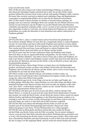 keinen Zweifel mehr zuließ.
[056,14] War das alles einmal in der wahren und lebendigen Ordnung, so wurden sie
eben durch den lebendigen Glauben und durch den in aller Tat mit dem Willen Gottes
geeinten Selbstwillen mit dem Geiste Gottes nach der individuellen Fähigkeit erfüllt, wodurch
die innere Sehe erweitert ward und sie dadurch auch zukünftige Dinge und Begebenheiten
voraussahen in entsprechenden Bildern, die sie dann für die Nachwelt aufzeichneten.
[056,15] Wer einmal in diesen Zustand, in welchem er Gesichte bekam, gelangte, der
gelangte auch zum innersten, lebendigen Worte und vernahm also die Stimme Jehovas in sich,
und das war das Gotteswort, das der Prophet wie aus dem Munde Gottes den Menschen
verkündete und eigentlich verkünden mußte, weil er von dem in ihm waltenden Geiste Gottes
dazu angetrieben worden ist. Und siehe, also sah die Schule der Propheten aus, und auf die
beschriebene Art wurden die Menschen in einer förmlichen und wahren Lebensschule zu
Propheten gebildet!“

57. Kapitel
[057,01] (Der Herr:) „Aber es wurden fromme und an Gott allzeit fest glaubende und
Ihn im Herzen liebende Männer oft auch ohne die vorangehende Schule zu wahren Propheten
erweckt. So waren Moses und Aaron selbst große Propheten und sind dazu in keiner Schule
gebildet worden; denn ihr Glaube, ihr Gott ergebenes Herz und Gott Selbst waren ihre Schule.
Also wurden auch Elias und Jonas, Josua und Samuel zu wahren Propheten ohne
vorangehende Schule; denn Gott Selbst war ihr Meister und ihre Schule.
[057,02] So waren auch die Erzväter zuallermeist Seher und Propheten ohne Schule;
denn Gott allein, an den sie ungezweifelt hielten und glaubten, war ihre Schule, in der Er
ihnen Seinen Willen offenbarte. Und selbst in diesen Zeiten gab es Seher und Propheten, die
nicht in der Schule zu Sehern und Propheten erzogen worden sind; denn Gott sieht allzeit nur
auf das Herz der Menschen und nicht auf die Schule, in der ein Mensch zu dieser oder jener
Geschicklichkeit gelangt ist.
[057,03] Siehe da diese, Meine Jünger! Keiner von ihnen hat je eine Prophetenschule
gesehen, und dennoch werden von ihnen viele Größeres leisten denn alle alten Seher und
Propheten; denn Ich allein bin ihr Meister und ihre Schule, und so wird es in der Folge sein
und bleiben bis ans Ende der Zeiten dieser Erde.
[057,04] Es werden in der Zukunft wohl gar viele Schulen errichtet werden, aus
denen wohl eine Unzahl falscher Lehrer und Propheten hervorgehen werden, aber nur sehr
wenige der wahren dem Willen Gottes gemäß.
[057,05] Wahrlich sage Ich dir: In der Folge wird nur der ein Seher und Prophet, der
an Mich glauben, Mich über alles, seinen Nächsten wie sich selbst lieben und Meine Lehre
tatsächlich befolgen wird! Darum wird aber auch nicht ein jeder, der gläubig zu Mir rufen
wird: ,Herr, Herr!‘, in Mein Reich eingehen, sondern nur der, welcher Meinen in Meiner
Lehre klar ausgesprochenen Willen tun wird.
[057,06] Darum seid denn auch ihr nicht nur pur eitle Hörer, sondern sofortige Täter
Meines Wortes, so werdet ihr in euch auch das wahre Reich Gottes überkommen! Erwartet
aber niemals, als werde das Reich Gottes, als das Reich des inneren Lebens, jemals mit irgend
äußeren Zeichen und äußerem Glanzgepränge zu den Menschen kommen, sondern es ist
inwendig in euch! Wer es auf die von Mir euch gezeigte Art und Weise sucht in sich und es
nicht also findet, der sucht es in aller Welt und in allen Gestirnen vergeblich.
[057,07] Der Pfad zum wahren und lebendigen Reiche Gottes ist somit ein sehr
schmaler und oft mit allerlei Dornengestrüpp überwachsener. Demut und vollste
Selbstverleugnung ist sein Name. Für den Weltmenschen ist er völlig ungangbar.
[057,08] Wer aber an Mich glaubt und Meine Gebote hält, dem werden die Dornen
auf dem Pfade zum Reiche Gottes nicht die Füße verwunden. Nur ein ernster Anfang ist
schwer; wenn der Ernst aber bleibt und nicht durch allerlei Weltrücksichten geschwächt wird,
so ist die volle Erreichung des Reiches Gottes in sich etwas ganz Leichtes. Denn solch einem
stets vollernstlichen Bestreber nach dem Gottesreiche in sich ist Mein Joch sanft und leicht
die ihm zu tragen von Mir aufgelegte Bürde, und Ich werde den ernsten Suchern des wahren
 