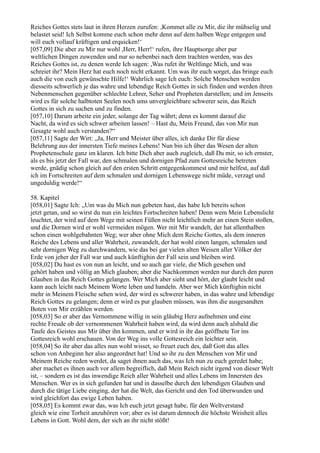 Reiches Gottes stets laut in ihren Herzen zurufen: ,Kommet alle zu Mir, die ihr mühselig und
belastet seid! Ich Selbst komme euch schon mehr denn auf dem halben Wege entgegen und
will euch vollauf kräftigen und erquicken!‘
[057,09] Die aber zu Mir nur wohl ,Herr, Herr!‘ rufen, ihre Hauptsorge aber pur
weltlichen Dingen zuwenden und nur so nebenbei nach dem trachten werden, was des
Reiches Gottes ist, zu denen werde Ich sagen: ,Was rufet ihr Weltlinge Mich, und was
schreiet ihr? Mein Herz hat euch noch nicht erkannt. Um was ihr euch sorget, das bringe euch
auch die von euch gewünschte Hilfe!‘ Wahrlich sage Ich euch: Solche Menschen werden
diesseits schwerlich je das wahre und lebendige Reich Gottes in sich finden und werden ihren
Nebenmenschen gegenüber schlechte Lehrer, Seher und Propheten darstellen; und im Jenseits
wird es für solche halbtoten Seelen noch ums unvergleichbare schwerer sein, das Reich
Gottes in sich zu suchen und zu finden.
[057,10] Darum arbeite ein jeder, solange der Tag währt; denn es kommt darauf die
Nacht, da wird es sich schwer arbeiten lassen! – Hast du, Mein Freund, das von Mir nun
Gesagte wohl auch verstanden?“
[057,11] Sagte der Wirt: „Ja, Herr und Meister über alles, ich danke Dir für diese
Belehrung aus der innersten Tiefe meines Lebens! Nun bin ich über das Wesen der alten
Prophetenschule ganz im klaren. Ich bitte Dich aber auch zugleich, daß Du mir, so ich ernster,
als es bis jetzt der Fall war, den schmalen und dornigen Pfad zum Gottesreiche betreten
werde, gnädig schon gleich auf den ersten Schritt entgegenkommest und mir helfest, auf daß
ich im Fortschreiten auf dem schmalen und dornigen Lebenswege nicht müde, verzagt und
ungeduldig werde!“

58. Kapitel
[058,01] Sagte Ich: „Um was du Mich nun gebeten hast, das habe Ich bereits schon
jetzt getan, und so wirst du nun ein leichtes Fortschreiten haben! Denn wem Mein Lebenslicht
leuchtet, der wird auf dem Wege mit seinen Füßen nicht leichtlich mehr an einen Stein stoßen,
und die Dornen wird er wohl vermeiden mögen. Wer mit Mir wandelt, der hat allenthalben
schon einen wohlgebahnten Weg; wer aber ohne Mich dem Reiche Gottes, als dem inneren
Reiche des Lebens und aller Wahrheit, zuwandelt, der hat wohl einen langen, schmalen und
sehr dornigen Weg zu durchwandern, wie das bei gar vielen alten Weisen aller Völker der
Erde von jeher der Fall war und auch künftighin der Fall sein und bleiben wird.
[058,02] Du hast es von nun an leicht, und so auch gar viele, die Mich gesehen und
gehört haben und völlig an Mich glauben; aber die Nachkommen werden nur durch den puren
Glauben in das Reich Gottes gelangen. Wer Mich aber sieht und hört, der glaubt leicht und
kann auch leicht nach Meinem Worte leben und handeln. Aber wer Mich künftighin nicht
mehr in Meinem Fleische sehen wird, der wird es schwerer haben, in das wahre und lebendige
Reich Gottes zu gelangen; denn er wird es pur glauben müssen, was ihm die ausgesandten
Boten von Mir erzählen werden.
[058,03] So er aber das Vernommene willig in sein gläubig Herz aufnehmen und eine
rechte Freude ob der vernommenen Wahrheit haben wird, da wird denn auch alsbald die
Taufe des Geistes aus Mir über ihn kommen, und er wird in ihr das geöffnete Tor ins
Gottesreich wohl erschauen. Von der Weg ins volle Gottesreich ein leichter sein.
[058,04] So ihr aber das alles nun wohl wisset, so freuet euch des, daß Gott das alles
schon von Anbeginn her also angeordnet hat! Und so ihr zu den Menschen von Mir und
Meinem Reiche reden werdet, da saget ihnen auch das, was Ich nun zu euch geredet habe;
aber machet es ihnen auch vor allem begreiflich, daß Mein Reich nicht irgend von dieser Welt
ist, – sondern es ist das inwendige Reich aller Wahrheit und alles Lebens im Innersten des
Menschen. Wer es in sich gefunden hat und in dasselbe durch den lebendigen Glauben und
durch die tätige Liebe einging, der hat die Welt, das Gericht und den Tod überwunden und
wird gleichfort das ewige Leben haben.
[058,05] Es kommt zwar das, was Ich euch jetzt gesagt habe, für den Weltverstand
gleich wie eine Torheit anzuhören vor; aber es ist darum dennoch die höchste Weisheit alles
Lebens in Gott. Wohl dem, der sich an ihr nicht stößt!
 