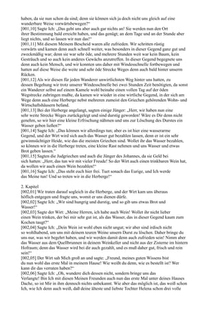 haben, da sie nun schon da sind; denn sie können sich ja doch nicht uns gleich auf eine
wunderbare Weise vorwärtsbewegen?“
[001,10] Sagte Ich: „Das geht uns aber auch gar nichts an! Sie werden nun den Ort
ihrer Bestimmung bald erreicht haben, und das genügt; an dem Tage und an der Stunde aber
liegt nichts, und so lassen wir nun das!“
[001,11] Mit diesem Meinem Bescheid waren alle zufrieden. Wir schritten rüstig
vorwärts und kamen denn auch schnell weiter, was besonders in dieser Gegend ganz gut und
zweckmäßig war; denn sie war sehr öde, und mehrere Stunden weit war kein Baum, kein
Gesträuch und so auch kein anderes Gewächs anzutreffen. In dieser Gegend begegnete uns
denn auch kein Mensch, und wir konnten uns daher mit Windesschnelle fortbewegen und
hatten auf diese Weise die weite und sehr öde Strecke Weges denn auch bald hinter unserm
Rücken.
[001,12] Als wir diesen für jeden Wanderer unwirtlichsten Weg hinter uns hatten, zu
dessen Begehung wir trotz unserer Windesschnelle bei zwei Stunden Zeit benötigten, da sonst
ein Wanderer selbst auf einem Kamele wohl beinahe einen vollen Tag auf der öden
Wegstrecke zubringen mußte, da kamen wir wieder in eine wirtliche Gegend, in der sich am
Wege denn auch eine Herberge nebst mehreren zumeist den Griechen gehörenden Wohn- und
Wirtschaftshäusern befand.
[001,13] Bei der Herberge angelangt, sagten einige Jünger: „Herr, wir haben nun eine
sehr weite Strecke Weges zurückgelegt und sind durstig geworden! Wäre es Dir denn nicht
genehm, so wir hier eine kleine Erfrischung nähmen und uns zur Löschung des Durstes ein
Wasser geben ließen?“
[001,14] Sagte Ich: „Das können wir allerdings tun; aber es ist hier eine wasserarme
Gegend, und der Wirt wird sich auch das Wasser gut bezahlen lassen, denn er ist ein sehr
gewinnsüchtiger Heide, wie das die meisten Griechen sind. Wollet ihr das Wasser bezahlen,
so können wir in die Herberge treten, eine kleine Rast nehmen und uns Wasser und etwas
Brot geben lassen.“
[001,15] Sagten die Judgriechen und auch die Jünger des Johannes, da sie Geld bei
sich hatten: „Herr, das tun wir mit vieler Freude! So der Wirt auch einen trinkbaren Wein hat,
da wollen wir auch einen Wein bezahlen!“
[001,16] Sagte Ich: „Das steht euch hier frei. Tuet sonach das Eurige, und Ich werde
das Meine tun! Und so treten wir in die Herberge!“

2. Kapitel
[002,01] Wir traten darauf sogleich in die Herberge, und der Wirt kam uns überaus
höflich entgegen und fragte uns, womit er uns dienen dürfe.
[002,02] Sagte Ich: „Wir sind hungrig und durstig, und so gib uns etwas Brot und
Wasser!“
[002,03] Sagte der Wirt: „Meine Herren, ich habe auch Wein! Wollet ihr nicht lieber
einen Wein trinken, der bei mir sehr gut ist, als das Wasser, das in dieser Gegend kaum zum
Kochen taugt?“
[002,04] Sagte Ich: „Dein Wein ist wohl eben nicht ungut; wir aber sind irdisch nicht
so wohlhabend, um uns mit deinem teuren Weine unsern Durst zu löschen. Daher bringe du
uns nur, was wir begehrt haben, und wir werden damit denn auch zufrieden sein! Nimm aber
das Wasser aus dem Quellbrunnen in deinem Weinkeller und nicht aus der Zisterne im hintern
Hofraum; denn das Wasser wird bei dir auch gezahlt, und es muß daher gut, frisch und rein
sein!“
[002,05] Der Wirt sah Mich groß an und sagte: „Freund, meines guten Wissens bist
du nun wohl das erste Mal in meinem Hause! Wie weißt du denn, wie es bestellt ist? Wer
kann dir das verraten haben?“
[002,06] Sagte Ich: „Oh, wundere dich dessen nicht, sondern bringe uns das
Verlangte! Bin Ich mit diesen Meinen Freunden auch nun das erste Mal unter deines Hauses
Dache, so ist Mir in ihm dennoch nichts unbekannt. Wie aber das möglich ist, das weiß schon
Ich, wie Ich denn auch weiß, daß deine älteste und liebste Tochter Helena schon drei volle
 
