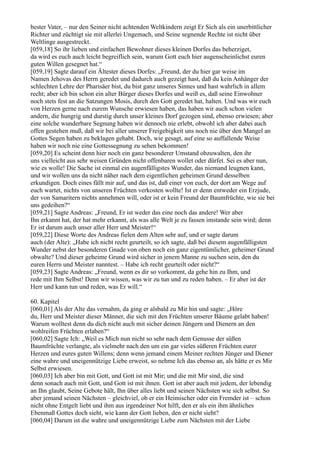 bester Vater, – nur den Seiner nicht achtenden Weltkindern zeigt Er Sich als ein unerbittlicher
Richter und züchtigt sie mit allerlei Ungemach, und Seine segnende Rechte ist nicht über
Weltlinge ausgestreckt.
[059,18] So ihr lieben und einfachen Bewohner dieses kleinen Dorfes das beherziget,
da wird es euch auch leicht begreiflich sein, warum Gott euch hier augenscheinlichst euren
guten Willen gesegnet hat.“
[059,19] Sagte darauf ein Ältester dieses Dorfes: „Freund, der du hier gar weise im
Namen Jehovas des Herrn geredet und dadurch auch gezeigt hast, daß du kein Anhänger der
schlechten Lehre der Pharisäer bist, du bist ganz unseres Sinnes und hast wahrlich in allem
recht; aber ich bin schon ein alter Bürger dieses Dorfes und weiß es, daß seine Einwohner
noch stets fest an die Satzungen Mosis, durch den Gott geredet hat, halten. Und was wir euch
von Herzen gerne nach eurem Wunsche erwiesen haben, das haben wir auch schon vielen
andern, die hungrig und durstig durch unser kleines Dorf gezogen sind, ebenso erwiesen; aber
eine solche wunderbare Segnung haben wir dennoch nie erlebt, obwohl ich aber dabei auch
offen gestehen muß, daß wir bei aller unserer Freigebigkeit uns noch nie über den Mangel an
Gottes Segen haben zu beklagen gehabt. Doch, wie gesagt, auf eine so auffallende Weise
haben wir noch nie eine Gottessegnung zu sehen bekommen!
[059,20] Es scheint denn hier noch ein ganz besonderer Umstand obzuwalten, den ihr
uns vielleicht aus sehr weisen Gründen nicht offenbaren wollet oder dürfet. Sei es aber nun,
wie es wolle! Die Sache ist einmal ein augenfälligstes Wunder, das niemand leugnen kann,
und wir wollen uns da nicht näher nach dem eigentlichen geheimen Grund desselben
erkundigen. Doch eines fällt mir auf, und das ist, daß einer von euch, der dort am Wege auf
euch wartet, nichts von unseren Früchten verkosten wollte! Ist er denn entweder ein Erzjude,
der von Samaritern nichts annehmen will, oder ist er kein Freund der Baumfrüchte, wie sie bei
uns gedeihen?“
[059,21] Sagte Andreas: „Freund, Er ist weder das eine noch das andere! Wer aber
Ihn erkannt hat, der hat mehr erkannt, als was alle Welt je zu fassen imstande sein wird; denn
Er ist darum auch unser aller Herr und Meister!“
[059,22] Diese Worte des Andreas fielen dem Alten sehr auf, und er sagte darum
auch (der Alte): „Habe ich nicht recht geurteilt, so ich sagte, daß bei diesem augenfälligsten
Wunder nebst der besonderen Gnade von oben noch ein ganz eigentümlicher, geheimer Grund
obwalte? Und dieser geheime Grund wird sicher in jenem Manne zu suchen sein, den du
euren Herrn und Meister nanntest. – Habe ich recht geurteilt oder nicht?“
[059,23] Sagte Andreas: „Freund, wenn es dir so vorkommt, da gehe hin zu Ihm, und
rede mit Ihm Selbst! Denn wir wissen, was wir zu tun und zu reden haben. – Er aber ist der
Herr und kann tun und reden, was Er will.“

60. Kapitel
[060,01] Als der Alte das vernahm, da ging er alsbald zu Mir hin und sagte: „Höre
du, Herr und Meister dieser Männer, die sich mit den Früchten unserer Bäume gelabt haben!
Warum wolltest denn du dich nicht auch mit sicher deinen Jüngern und Dienern an den
wohlreifen Früchten erlaben?“
[060,02] Sagte Ich: „Weil es Mich nun nicht so sehr nach dem Genusse der süßen
Baumfrüchte verlangte, als vielmehr nach den um ein gar vieles süßeren Früchten eurer
Herzen und eures guten Willens; denn wenn jemand einem Meiner rechten Jünger und Diener
eine wahre und uneigennützige Liebe erweist, so nehme Ich das ebenso an, als hätte er es Mir
Selbst erwiesen.
[060,03] Ich aber bin mit Gott, und Gott ist mit Mir; und die mit Mir sind, die sind
denn sonach auch mit Gott, und Gott ist mit ihnen. Gott ist aber auch mit jedem, der lebendig
an Ihn glaubt, Seine Gebote hält, Ihn über alles liebt und seinen Nächsten wie sich selbst. So
aber jemand seinen Nächsten – gleichviel, ob er ein Heimischer oder ein Fremder ist – schon
nicht ohne Entgelt liebt und ihm aus irgendeiner Not hilft, den er als ein ihm ähnliches
Ebenmaß Gottes doch sieht, wie kann der Gott lieben, den er nicht sieht?
[060,04] Darum ist die wahre und uneigennützige Liebe zum Nächsten mit der Liebe
 