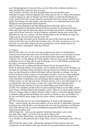 arge Volksbetrügereien Er ohne alle Scheu vor dem Volke offen aufdeckte und ihnen wie
einer, der Macht hat, scharf ans Gewissen ging.
[060,12] Dieser von Gott in die Welt gesandte Mann, der auch gleichfort einen
mächtigen Erzengel zu Seinem Begleiter hatte, nahm auch uns, da wir völlig an Ihn glaubten,
zu Seinen Jüngern an, gab uns Weisheit und allerlei Macht, zu heilen die Krankheiten des
Leibes und der Seele und von den Menschen auszutreiben die bösen Geister; und Gifte und
giftige Tiere können uns nicht schaden, auch dann nicht, so wir irgend genötigt wären, über
Skorpionen und Vipern barfuß einherzuschreiten.
[060,13] Unsere Hauptarbeit und Beschäftigung aber besteht darin, daß wir in des
von Gott gesandten Gottmenschen Namen als dessen Gesandte die Ankunft des Reiches
Gottes auf Erden unter den Menschen, gleichviel ob Juden oder Heiden, verkünden und ihnen
sagen, daß in Seiner Person der von den Propheten verkündete Messias nun in diese Welt
gekommen ist, um sie zu erlösen vom alten und überharten Joche der Sünde, der Lüge, des
Truges, die da seien das Gericht und der ewige Tod.‘
[060,14] Ich fragte die beiden um die Elemente der neuen Lehre, durch die das Reich
Gottes auf die Erde unter die Menschen kommen solle. Und siehe, da redeten sie so wie du
und auch, wie einer deiner Jünger nun mit uns geredet hat, und wir fanden, daß sie die
Wahrheit redeten, und glaubten völlig ihren Worten!“

61. Kapitel
[061,01] (Der Alte:) „Es war aber unter uns ein Mensch, der schon seit dreißig Jahren
irrsinnig war und sich dann und wann in die Wälder verlief, allwo er von den argen Geistern
derart gequält ward, daß er oft so stark und entsetzlich heulte und brüllte, daß sogar die
wildesten Tiere vor ihm jählings die Flucht ergriffen. Wenn er wieder aus den Wäldern zu uns
zurückkam, da war er ruhig; aber so man ihn befragte, was er in den Wäldern gemacht habe,
da wußte er sich dessen niemals zu entsinnen.
[061,02] Dieser sehr zu bedauernde Mensch befand sich zur Zeit gerade hier im
Dorfe, als die beiden Männer uns besuchten, und wir stellten ihn ihnen auf ihr Verlangen vor.
Da legten sie die Hände auf ihn und geboten den argen Geistern im Namen des Gottessohnes
Jesus, aus dem Menschen zu fahren und seinen Leib auf immerdar zu verlassen. Da aber
schrien die bösen Geister so stark wie ein Kriegsheer aus dem von ihnen so lange geplagten
Menschen: ,Den Jesus Zebaoth Jehova, geboren ins Fleisch von einer zarten Jungfrau in
einem Schafstalle zu Bethlehem und zum kräftigen Manne aufgewachsen in Altnazareth in
Galiläa, kennen wir und sind auch Seiner Allmacht untertan, weil es uns nicht möglich ist, ihr
zu widerstreben; aber euch kennen wir nicht und werden euch auch nicht gehorchen!‘
[061,03] Darauf aber beriefen im Geiste die beiden Männer gar ernstlich ihren Jesus
zu Hilfe. Wir vernahmen auf diesen Ruf wie einen mächtigen Donner aus der Höhe, und die
argen Geister verließen plötzlich den Geplagten, und wir sahen sie wie einen großen Schwarm
schwarzer Fliegen eiligst von dannen brausen, und der vorher so viele Jahre geplagte Mensch
ward darauf völlig gesund und befindet sich noch bis zur Stunde so unter uns im Dorfe. So
du, Herr und Meister deiner Jünger, ihn etwa sehen wolltest, so könnte ich ihn herführen
lassen!
[061,04] Und siehe, das war eine seltene Begebenheit in unserem sehr abgelegenen
Dorfe, – und ich möchte nun denn auch erfahren, ob etwa auch ihr so Abgesandte von jenem
mächtigen Jesus Zebaoth Jehova aus Nazareth seid, weil auch ihr, gleich den zwei Männern,
weise redet und nun auch an unseren Fruchtbäumen augenscheinliche Wunder durch eure
Gegenwart geschehen sind.“
[061,05] Sagte Ich: „Laß zuvor den geheilten Menschen herkommen, und es wird
sich dann schon zeigen, wer Ich bin, und wer Meine Jünger sind!“
[061,06] Auf diese Meine Worte ward alsbald der geheilte Mann aus einem Hause,
wo er arbeitete, zu Mir gebracht, und er fragte Mich, was Ich von ihm begehre, das er Mir tun
solle.
[061,07] Ich aber sagte zu ihm: „Daß du Mir irgendeinen Dienst erweisen sollst, das
verlange Ich von dir wahrlich nicht; aber Ich kann dir einen guten Dienst erweisen und ließ
 