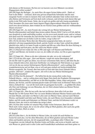 dich darum zu Mir kommen. Du bist erst vor kurzem von zwei Männern von deinen
Plagegeistern erlöst worden?“
[061,08] Sagte der Befragte: „Ja, mein Herr, die argen Geister haben mich – Dank sei
Gott in der Höhe! – verlassen; doch eine gewisse körperliche Schwäche und die stets
steigende Furcht vor dem in meinem Alter sich sichtlich nahenden Tode wollen mich trotz
alles Betens und Vertrauens auf Gott doch nicht verlassen, und ich kann mich darum über gar
nichts in der Welt mehr freuen. Siehe, das ist auch ein großes und sehr traurig aussehendes
Übel, besonders für einen unter lauter ärgsten Plagen altgewordenen Menschen. Kannst du
mich etwa davon befreien, dann würdest du mir freilich einen größten und mir wohltuendsten
Dienst erweisen!“
[061,09] Sagte Ich: „Ja, mein Freund, das vermag Ich aus Meiner höchsteigenen
Machtvollkommenheit und bedarf dazu keines andern Wesens Hilfe! Und so will Ich, daß du
nun alsogleich so stark und kräftig werdest, wie du zuvor noch niemals warst, und so verlasse
dich denn auch für immerdar die eitel törichte Furcht vor dem Tode des Leibes, der eigentlich
kein Tod, sondern nur ein helles Licht ins wahre, ewige Leben ist!“
[061,10] Als Ich diese Worte über den Menschen ausgesprochen hatte, da ward er
plötzlich voll einer jungmännlichen Kraft, und die Furcht vor dem Tode verließ ihn alsbald
gänzlich also, daß er vor lauter Freude zu jubeln und Mir aus voller Brust für diese Heilung zu
danken anfing und Gott pries, der Mir solch eine Macht verlieh.
[061,11] Hierauf trat wieder der Alte zu Mir und sagte voll Staunen und Ehrfurcht:
„O Herr und Meister, mir kommt es nun vor, als wüßte ich schon, wer Du so ganz eigentlich
bist!“
[061,12] Sagte Ich: „Wenn es dir also vorkommt, da rede, wie es dir vorkommt!“
[061,13] Und der Alte sagte: „Herr und Meister, vergib mir meine Dreistigkeit, daß
ich mit Dir rede! Es geht aus allem, was ich nun vernommen habe, hervor, daß eben Du der
Jesus Zebaoth Jehova bist; denn kein Sterblicher von Anbeginn der Welt könnte es je sagen:
,Ich tue dir das aus meiner höchsteigenen Machtvollkommenheit!‘, und es gelänge ihm
wunderbarsterweise auf ein Haar, was er will und ganz einfach mit leichtverständlichen
Worten ausspricht. Du, Freund, aber hast nicht zu Gott oder dem Jesus Zebaoth Jehova
gerufen: ,Hilf mir!‘, sondern Du sagtest: ,Ich will es also aus Meiner höchsteigenen
Machtvollkommenheit!‘
[061,14] Was bist Du demnach? – Du Selbst bist da der einzig allein wahre Jesus
Zebaoth Jehova, – und so verbirg denn nicht länger Dein durch der Propheten Weissagungen
verheißenes Messiasantlitz, auf daß wir in Dir Den begrüßen, lieben, loben und preisen
können, der Du bist, und Dir niemand gleicht weder auf Erden noch im Himmel! Denn so Du
Jehova Zebaoth bist – was ich für mich nicht im geringsten bezweifle –, so gebührt Dir allein
alle Ehre und Anbetung von uns Menschen, die wir Dich erkannt haben aus Deinen Worten
und aus Deinen Taten!“
[061,15] Sagte Ich: „Was ihr tun wollt, das tuet im Herzen; denn alles Lob aus dem
Munde hat vor Mir keinen Wert! Nur vor euren Brüdern bekennet Meinen Namen auch offen
mit dem Munde, und redet von Meiner Lehre und von Meinen Taten, und tuet nach Meinen
Worten, und handelt und lebet nach Meiner Lehre, die euch Meine zwei Gesandten verkündet
haben, und Ich werde euch bekennen vor Meinem Vater; und den Ich bekennen werde vor
Meinem Vater, der wird in sich haben das ewige Leben.
[061,16] Nun aber werden wir unseren Weg wieder weiter fortsetzen; denn Ich muß
Mich noch vielen zeigen, die so wie ihr schon völlig an Mich glauben, aber auch eine große
Sehnsucht haben, Mich zu sehen.

62. Kapitel
[062,01] (Der Herr:) „So ihr bleibet in Meiner Lehre, da werde Ich auch bleiben im
Geiste bei euch also, wie bei allen Menschen, die an Mich glauben und nach Meiner Lehre
leben und handeln und jene, die Ich ausgesandt habe, zu predigen allen Völkern das
Evangelium von der Ankunft des Reiches Gottes auf Erden, und worin es besteht, und was
sein Wesen ist, gleich euch in aller Liebe und Freundlichkeit aufnehmen und ihnen geben zu
 