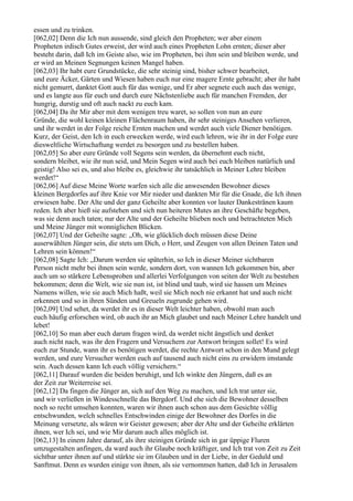 essen und zu trinken.
[062,02] Denn die Ich nun aussende, sind gleich den Propheten; wer aber einem
Propheten irdisch Gutes erweist, der wird auch eines Propheten Lohn ernten; dieser aber
besteht darin, daß Ich im Geiste also, wie im Propheten, bei ihm sein und bleiben werde, und
er wird an Meinen Segnungen keinen Mangel haben.
[062,03] Ihr habt eure Grundstücke, die sehr steinig sind, bisher schwer bearbeitet,
und eure Äcker, Gärten und Wiesen haben euch nur eine magere Ernte gebracht; aber ihr habt
nicht gemurrt, danktet Gott auch für das wenige, und Er aber segnete euch auch das wenige,
und es langte aus für euch und durch eure Nächstenliebe auch für manchen Fremden, der
hungrig, durstig und oft auch nackt zu euch kam.
[062,04] Da ihr Mir aber mit dem wenigen treu waret, so sollen von nun an eure
Gründe, die wohl keinen kleinen Flächenraum haben, ihr sehr steiniges Ansehen verlieren,
und ihr werdet in der Folge reiche Ernten machen und werdet auch viele Diener benötigen.
Kurz, der Geist, den Ich in euch erwecken werde, wird euch lehren, wie ihr in der Folge eure
diesweltliche Wirtschaftung werdet zu besorgen und zu bestellen haben.
[062,05] So aber eure Gründe voll Segens sein werden, da übernehmt euch nicht,
sondern bleibet, wie ihr nun seid, und Mein Segen wird auch bei euch bleiben natürlich und
geistig! Also sei es, und also bleibe es, gleichwie ihr tatsächlich in Meiner Lehre bleiben
werdet!“
[062,06] Auf diese Meine Worte warfen sich alle die anwesenden Bewohner dieses
kleinen Bergdorfes auf ihre Knie vor Mir nieder und dankten Mir für die Gnade, die Ich ihnen
erwiesen habe. Der Alte und der ganz Geheilte aber konnten vor lauter Dankestränen kaum
reden. Ich aber hieß sie aufstehen und sich nun heiteren Mutes an ihre Geschäfte begeben,
was sie denn auch taten; nur der Alte und der Geheilte blieben noch und betrachteten Mich
und Meine Jünger mit wonniglichen Blicken.
[062,07] Und der Geheilte sagte: „Oh, wie glücklich doch müssen diese Deine
auserwählten Jünger sein, die stets um Dich, o Herr, und Zeugen von allen Deinen Taten und
Lehren sein können!“
[062,08] Sagte Ich: „Darum werden sie späterhin, so Ich in dieser Meiner sichtbaren
Person nicht mehr bei ihnen sein werde, sondern dort, von wannen Ich gekommen bin, aber
auch um so stärkere Lebensproben und allerlei Verfolgungen von seiten der Welt zu bestehen
bekommen; denn die Welt, wie sie nun ist, ist blind und taub, wird sie hassen um Meines
Namens willen, wie sie auch Mich haßt, weil sie Mich noch nie erkannt hat und auch nicht
erkennen und so in ihren Sünden und Greueln zugrunde gehen wird.
[062,09] Und sehet, da werdet ihr es in dieser Welt leichter haben, obwohl man auch
euch häufig erforschen wird, ob auch ihr an Mich glaubet und nach Meiner Lehre handelt und
lebet!
[062,10] So man aber euch darum fragen wird, da werdet nicht ängstlich und denket
auch nicht nach, was ihr den Fragern und Versuchern zur Antwort bringen sollet! Es wird
euch zur Stunde, wann ihr es benötigen werdet, die rechte Antwort schon in den Mund gelegt
werden, und eure Versucher werden euch auf tausend auch nicht eins zu erwidern imstande
sein. Auch dessen kann Ich euch völlig versichern.“
[062,11] Darauf wurden die beiden beruhigt, und Ich winkte den Jüngern, daß es an
der Zeit zur Weiterreise sei.
[062,12] Da fingen die Jünger an, sich auf den Weg zu machen, und Ich trat unter sie,
und wir verließen in Windesschnelle das Bergdorf. Und ehe sich die Bewohner desselben
noch so recht umsehen konnten, waren wir ihnen auch schon aus dem Gesichte völlig
entschwunden, welch schnelles Entschwinden einige der Bewohner des Dorfes in die
Meinung versetzte, als wären wir Geister gewesen; aber der Alte und der Geheilte erklärten
ihnen, wer Ich sei, und wie Mir darum auch alles möglich ist.
[062,13] In einem Jahre darauf, als ihre steinigen Gründe sich in gar üppige Fluren
umzugestalten anfingen, da ward auch ihr Glaube noch kräftiger, und Ich trat von Zeit zu Zeit
sichtbar unter ihnen auf und stärkte sie im Glauben und in der Liebe, in der Geduld und
Sanftmut. Denn es wurden einige von ihnen, als sie vernommen hatten, daß Ich in Jerusalem
 