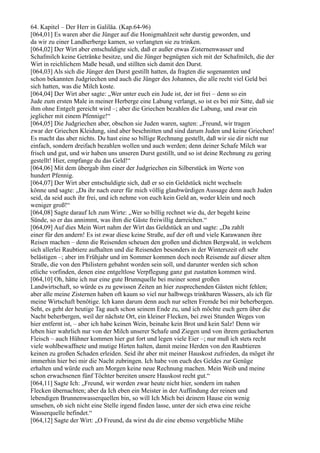 64. Kapitel – Der Herr in Galiläa. (Kap.64-96)
[064,01] Es waren aber die Jünger auf die Honigmahlzeit sehr durstig geworden, und
da wir zu einer Landherberge kamen, so verlangten sie zu trinken.
[064,02] Der Wirt aber entschuldigte sich, daß er außer etwas Zisternenwasser und
Schafmilch keine Getränke besitze, und die Jünger begnügten sich mit der Schafmilch, die der
Wirt in reichlichem Maße besaß, und stillten sich damit den Durst.
[064,03] Als sich die Jünger den Durst gestillt hatten, da fragten die sogenannten und
schon bekannten Judgriechen und auch die Jünger des Johannes, die alle recht viel Geld bei
sich hatten, was die Milch koste.
[064,04] Der Wirt aber sagte: „Wer unter euch ein Jude ist, der ist frei – denn so ein
Jude zum ersten Male in meiner Herberge eine Labung verlangt, so ist es bei mir Sitte, daß sie
ihm ohne Entgelt gereicht wird –; aber die Griechen bezahlen die Labung, und zwar ein
jeglicher mit einem Pfennige!“
[064,05] Die Judgriechen aber, obschon sie Juden waren, sagten: „Freund, wir tragen
zwar der Griechen Kleidung, sind aber beschnitten und sind darum Juden und keine Griechen!
Es macht das aber nichts. Du hast eine so billige Rechnung gestellt, daß wir sie dir nicht nur
einfach, sondern dreifach bezahlen wollen und auch werden; denn deiner Schafe Milch war
frisch und gut, und wir haben uns unseren Durst gestillt, und so ist deine Rechnung zu gering
gestellt! Hier, empfange du das Geld!“
[064,06] Mit dem übergab ihm einer der Judgriechen ein Silberstück im Werte von
hundert Pfennig.
[064,07] Der Wirt aber entschuldigte sich, daß er so ein Geldstück nicht wechseln
könne und sagte: „Da ihr nach eurer für mich völlig glaubwürdigen Aussage denn auch Juden
seid, da seid auch ihr frei, und ich nehme von euch kein Geld an, weder klein und noch
weniger groß!“
[064,08] Sagte darauf Ich zum Wirte: „Wer so billig rechnet wie du, der begeht keine
Sünde, so er das annimmt, was ihm die Gäste freiwillig darreichen.“
[064,09] Auf dies Mein Wort nahm der Wirt das Geldstück an und sagte: „Da zahlt
einer für den andern! Es ist zwar diese keine Straße, auf der oft und viele Karawanen ihre
Reisen machen – denn die Reisenden scheuen den großen und dichten Bergwald, in welchem
sich allerlei Raubtiere aufhalten und die Reisenden besonders in der Winterszeit oft sehr
belästigen –; aber im Frühjahr und im Sommer kommen doch noch Reisende auf dieser alten
Straße, die von den Philistern gebahnt worden sein soll, und darunter werden sich schon
etliche vorfinden, denen eine entgeltlose Verpflegung ganz gut zustatten kommen wird.
[064,10] Oh, hätte ich nur eine gute Brunnquelle bei meiner sonst großen
Landwirtschaft, so würde es zu gewissen Zeiten an hier zusprechenden Gästen nicht fehlen;
aber alle meine Zisternen haben oft kaum so viel nur halbwegs trinkbaren Wassers, als ich für
meine Wirtschaft benötige. Ich kann darum denn auch nur selten Fremde bei mir beherbergen.
Seht, es geht der heutige Tag auch schon seinem Ende zu, und ich möchte euch gern über die
Nacht beherbergen, weil der nächste Ort, ein kleiner Flecken, bei zwei Stunden Weges von
hier entfernt ist, – aber ich habe keinen Wein, beinahe kein Brot und kein Salz! Denn wir
leben hier wahrlich nur von der Milch unserer Schafe und Ziegen und von ihrem geräucherten
Fleisch – auch Hühner kommen hier gut fort und legen viele Eier –; nur muß ich stets recht
viele wohlbewaffnete und mutige Hirten halten, damit meine Herden von den Raubtieren
keinen zu großen Schaden erleiden. Seid ihr aber mit meiner Hauskost zufrieden, da möget ihr
immerhin hier bei mir die Nacht zubringen. Ich habe von euch des Geldes zur Genüge
erhalten und würde euch am Morgen keine neue Rechnung machen. Mein Weib und meine
schon erwachsenen fünf Töchter bereiten unsere Hauskost recht gut.“
[064,11] Sagte Ich: „Freund, wir werden zwar heute nicht hier, sondern im nahen
Flecken übernachten; aber da Ich eben ein Meister in der Auffindung der reinen und
lebendigen Brunnenwasserquellen bin, so will Ich Mich bei deinem Hause ein wenig
umsehen, ob sich nicht eine Stelle irgend finden lasse, unter der sich etwa eine reiche
Wasserquelle befindet.“
[064,12] Sagte der Wirt: „O Freund, da wirst du dir eine ebenso vergebliche Mühe
 