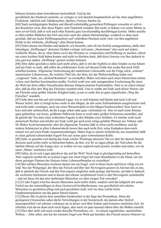 höheren Schulen dann fortwährend steckenblieb. Und da ihn
gewöhnlich das Studieren anekelte, so verlegte er sich danebst hauptsächlich auf die oben angeführten
Freikünste, nämlich aufs Tabakrauchen, Spielen, Fressen, Saufen etc.
[04] Nach zurückgelegten Studien und überall mittelmäßig gemachten Prüfungen versuchte er sich in
den Kanzleien zwar, aber diese Papier- und Tintenluft mundete ihm nicht; er bekam von seiner Mutter ja
stets soviel Geld, daß er sich auch ohne Kanzlei ganz kavaliermäßig durchbringen konnte. Dabei machte
er allen noblen Mädchen den Hof und einer nach der andern Heiratsanträge, wodurch es denn auch
geschah, daß aus lauter Hoffnungmacherei auf verheißene Heiraten recht viele von ihm angebetete
Holde in die wirkliche „Hoffnung“ ohne Heirat kamen.
[05] Nebst diesen mit blinden und dadurch, wie bemerkt, sehr oft mit freilich unangenehmen, dafür aber
lebendigen „Hoffnungen“ dotierten Holden verlegte sich unser „Staatsmann“ aber auch auf andere
weibliche Wesen, die er, ohne ihnen zuvor das Heiraten zu versprechen und Hoffnung zu machen, allzeit
um einen leichten Sold haben konnte und nicht zu fürchten hatte, daß diese Grazien von ihm dadurch in
eine gewisse andere „Hoffnung“ gesetzt werden könnten.
[06] Aber dabei geschah es denn auch nicht selten, daß er mit der Syphilis in allen Graden zu tun bekam
und am Ende so stark, daß selbst die erfahrensten Ärzte auf diesem Felde ihm weder Rat noch Hilfe
schaffen konnten. Allgemeine Vertrocknung der natürlichen Lebenssäfte war die Folge solch „schöner“
stutzerischer Lebensweise, für welches Übel Ich, der Herr, bei der Welterschaffung leider rein
„vergessen“ habe, ein „heilend Kräutlein“ zu erschaffen. Daher sich denn auch unser Stutzerchen nolens
volens zum Sterben bereitmachen mußte. Freilich wohl eine sehr unangenehme Erscheinung für einen
die Welt mit ihren süßen Venusfreuden überaus liebgewonnenen Fashionablen. Aber es ist schon einmal
also, daß da alles den Weg des Fleisches wandeln muß. Und so mußte am Ende auch dieser Stutzer, der
am Fleische seine größte irdische Seligkeit hatte, ja um so mehr den so ganz eigentlichen „Weg des
Fleisches“ wandeln.
[07] Seht aber nun hin auf sein stinkend Lager, wie er sich krümmt und bäumt und nach Luft und
Wasser lechzt; aber er bringt keines mehr in den Magen, da alle seine Schlundsehnen ausgetrocknet sind
und nicht mehr vermögen, auch nur einen Wassertropfen in den Magen hinabzuziehen! Sein Atem ist
kurz und sehr schmerzlich, da die Lunge schon nahe ganz vertrocknet ist. Also ist auch seine Stimme
ganz gebrochen; nur kurze, gelähmte Halbworte kann er noch unter großen Schmerzen ausstoßen, und
da gleicht der Ton dem eines schlechten Fagotts in den Händen eines Schülers. Er möchte wohl noch
stutzerisch fluchen und möchte am Ende wohl gar auch noch einige gelehrte Phrasen aus Voltaire oder
Sir Walter Scott herstammeln; aber die allgemeine Trocknis läßt so etwas nicht ausführen, und die
starken Schmerzen in allen Lebenswinkeln lassen ihm auch nicht Zeit, seine Gedanken dazu noch
einmal wie auf einen Punkt zusammenzubringen. Daher liegt er stumm röchelnd da, nur manchmal stößt
er einen gellend schnarrenden Fagott-Ton aus seiner ganz vertrockneten Kehle.
[08] Seht, so gestaltet sich häufig das Ende solcher Wüstlinge diesseits! Da wir aber bei diesem Stutzer
diesseits auch nichts mehr zu betrachten haben, da ihm, wie ihr zu sagen pflegt, der Tod schon für die
nächste Minute auf der Zunge sitzt, so wollen wir uns sogleich nach jenseits wenden und sehen, wie da
unser „Mann“ einrücken wird.
[09] Sehet, da ist sein Lager gleichwie das auf der Welt! Noch liegt er gleichgestaltig auf demselben.
Aber zugleich ersehet ihr an seinem Lager nur einen Engel mit einer Brandfackel in der Hand, um mit
deren geistiger Flamme des Stutzers letzte Lebenssafttropfen zu vernichten!
[10] Bei solchen Menschen erscheint darum nur ein Engel, weil in ihnen Seele und Geist völlig wie tot
sind. Nur der Würgengel, der über das Fleisch und über den Nervengeist gesetzt ist, hat hier das zu tun,
daß er nämlich das Fleisch und den Nervengeist möglichst stark peinige und brenne, auf daß er dadurch
die zerfetzten Seelenreste und in diesen den ebenso zersplitterten Geist in den Nervengeist zurücktreibe
– und auf diese Art den also sterbenden Menschen vor dem ewigen Tod verwahre!
[11] Er (der Engel) wird bei diesem Menschen auch nichts reden, sondern wird ihn lediglich mit seiner
Fackel aus der naturmäßigen in diese Geisterwelt herüberbrennen, was gewöhnlich mit solchen
Menschen zu geschehen pflegt und auch geschehen muß, weil sie ohne solche letzte
Gnadenmanipulation um das ganze Dasein kämen.
[12] Dieser Akt ist gleich dem entstellten heidnischen in der Sage des Prometheus. Denn die
geistigeren Urmenschen sahen derlei Verrichtungen in der Geisterwelt, die damals aber freilich
unaussprechlich viel seltener vorkamen als in dieser weit über Sodom und Gomorra sinnlichen Zeit. So
erhielten sich davon denn auch noch Sagen, aber nach ein paar tausend Jahren über die Maßen entstellt.
[13] Hier aber stellt sich auch wieder derselbe Prometheus vor – in seinem eigentlichen, unentstellten
Wirken. – Aber sehet, nun hat der einsame Engel sein Werk gut beendet; das Fleisch unseres Stutzers ist
 