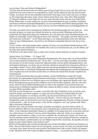 tue mit dieser Törin nach Deinem Wohlgefallen!“
[10] Nun seht, dort kommt schon ein anderer, ganz feuriger Engel! Nun ist er da, und seht, sein Feuer
ergreift die Tote und verzehrt sie im Augenblick zu Asche. (In der Naturwelt kann das nicht bemerkt
werden, weil dieser Akt nur den seelischen Leib betrifft.) Nun fängt in der Asche sich etwas zu rühren
an. Der Engel betet über diese Asche. Seines Gebetes letzte Worte sind: „Herr, Dein Wille geschehe!“
[11] Darauf verläßt der zweite Engel die sich stets mehr rührende Asche; aber der erste Engel bleibt.
Dieses Rühren aber ist nichts anderes als ein neues Zusammenordnen der ganz zerstörten, zerstreuten
und höchst zerrütteten Seelenspezifikalpartikel, was nun unmittelbar durch Meine Kraft geschieht. Nun
aber wird sich auch sogleich zeigen, wieviel und was von dieser Mädchenseele noch übriggeblieben ist!
–
[12] Seht, nun erhebt sich ein dunkelgraues Wölkchen! Das Wölkchen prägt sich stets mehr aus. – Und
nun seht, da haben wir schon eine Gestalt! Ihr könnt sie wohl mit nichts Ähnlichem auf der Erde
vergleichen! Der Kopf gleich dem einer Fledermaus, der Leib gleich dem einer Riesenheuschrecke, die
Hände wie Gänsefüße, und die Füße gleich denen eines Storches! – Wie gefällt euch diese Mode nun als
die Frucht jener weltlichen? – An der Mode aber läge so viel Außerordentliches nicht; aber daß diese
Törin, als quasi Selbstmörderin, schwerlich je des Himmels Lichtgefilde betreten wird, das ist etwas
anderes! –
[13] Es werden wohl einige hundert Jahre vergehen, bis diese zur menschlichen Gestalt kommen wird,
und das nur auf sehr schmerzliche Art! Nachher aber wird sie im Geisterreiche sein, was die Albinos auf
der Erde sind, nämlich lichtscheu. –
[14] Weiter ist bei dieser nichts mehr zu sehen und zu lernen, darum nächstens ein anderes Exempel.

Sechste Szene: Ein Feldherr. – 10. August 1847
[01] Seht, wir befinden uns in einem königlichen Prachtgemach. Hier strotzt alles von Gold und Silber
und von den kostbarsten Edelsteinen und – für die Welt – von den wertvollsten Gemälden. Der Boden
des Gemachs ist mit den feinsten asiatischen Teppichen belegt, und die großen Spiegelglasfenster sind
mit Gardinen behangen, von denen eine soviel kostet, daß davon tausend Arme einen ganzen Monat zu
essen hätten. Kästen, Tische, Sofas, Stühle und noch eine Menge königlicher Einrichtungsstücke von
großem Wert zieren es und allerlei Wohlgerüche durchduften das Krankengemach, und die berühmtesten
Ärzte umgeben das reich mit Gold verzierte Bett, in welchem der irdisch hohe Kranke vergeblich der
Genesung harrt.
[02] Es wird ein Konsilium über das andere gehalten, und die Medikamente werden alle Stunde
gewechselt. Im angrenzenden Gemach beten aus lateinischen, rot und schwarz gedruckten Büchern
abwechselnd in einem fort zwei Mönche und wo nur ein Bethaus oder irgend eine Kapelle steht, wird
für die Wiedergenesung unseres großen Feldherrn eine feierliche Messe gehalten. Aber das nützt alles
nichts. Denn für diese Feldherrnkrankheit gibt es weder in der Apotheke noch im Breviarium und
ebensowenig im Meßbuche irgendeine Hilfe mehr, sondern da heißt es einmal: „Komm und laß sehen,
wie deine Werke beschaffen sind!“.
[03] Seht nun den Kranken an, wie tapfer er sich hält! Aber diese Tapferkeit ist nur ein Schein, denn
innerlich möchte unser Held vergehen vor Angst und Verzweiflung und verflucht dabei die stark
schmerzende Krankheit wie ein Husar sein Pferd, das ihm keinen Gehorsam leisten will. – Die
Geschichte geht hübsch zusammen: Dort beten die Mönche – freilich wohl mit einer Andacht, die
ihresgleichen sucht, mit der heimlich auch noch ein ganz entgegengesetzter Wunsch vereinigt ist propter
certum quoniam –, aber rar ist das immer, so der, für den wenigstens „aufs Aug“ gebetet wird, flucht,
daß es eine barste Schande ist!
[04] Nun aber wird sein Schmerz stets ärger, ja beinahe unerträglich, und unser Patient, darob vor
Grimm entbrannt, fährt nun zum Erstaunen seiner Umgebung ganz wütend auf und schreit aus vollem
Halse: „O du verfluchtes Hurenleben! Kannst du, Schöpfer, so du irgend einer bist, es mir denn nicht auf
eine schmerzlosere Art nehmen?! Auf ein solches Hurenleben sollen alle Teufel, so sie irgend sind,
scheißen; und ich möchte es selbst, so ich's nur vermöchte! He, ihr dümmsten Viecher von Ärzten, die
ihr alle zusammen keinen Schuß Pulver wert seid, gebt mir eine scharf geladene Pistole her, auf daß ich
selbst für dies Hunde- und Hurenleben mir eine Medizin durchs Hirn verschreibe, die dasselbe auf einen
Knall von jeder fernem Marter sicher befreien solle!“
[05] Ein Protomedikus naht sich dem Krankenbett und will den Puls fühlen und bittet den Patienten um
Ruhe. Aber der hohe Patient richtet sich auf und spricht: „Komm nur her, du Luder, du schlechter Hund
von einem Arzte, damit ich an dir meine gerechte Wut kühlen kann! Fahr zu allen Teufeln, du dummes
Luder! Möchtest mich nicht wieder mit Opium martern?! Schau, – wie gescheit diese Kanaillen sind; so
 