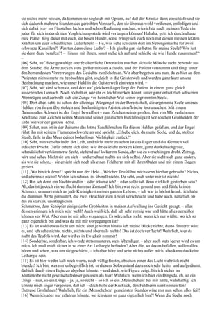 sie nichts mehr wissen, da kommen sie sogleich mit Opium, auf daß der Kranke dann einschlafe und sie
sich dadurch mehrere Stunden des gerechten Vorwurfs, den sie überaus wohl verdienen, entledigen und
sich dabei brav ins Fäustchen lachen und schon Rechnung machen, wieviel da nach meinem Tode ein
jeder für sich in der dritten Vergleichungsstufe wird verlangen können! Hahaha, gelt, ich durchschaue
eure Pläne! Weg daher mit euch, ihr bösen Hunde, sonst bringe ich euch noch mit diesen meinen letzten
Kräften um euer scheußliches Luderleben! – He, was sehe ich denn dort im Nebengemache für zwei
schwarze Kanaillen?! Was tun denn diese Luder? – Ich glaube gar, sie beten für meine Seele? Wer hat
sie denn dazu berufen?! – Hinaus mit ihnen, sonst stehe ich auf und schieße sie wie Hunde zusammen!“
–
[06] Seht, auf diese gewaltige oberfeldherrliche Detonation machen sich die Mönche recht behende aus
dem Staube; die Ärzte zucken stets greller mit den Achseln, und der Patient verstummt und fängt unter
den horrendesten Verzerrungen des Gesichts zu röcheln an. Wir aber begeben uns nun, da es hier an dem
Patienten nichts mehr zu beobachten gibt, sogleich in die Geisterwelt und werden ganz kurz unsere
Beobachtung machen, wie unser Held in die Geisterwelt eintreten wird. –
[07] Seht, wir sind schon da, und dort auf gleichem Lager liegt der Patient in einem ganz gleich
aussehenden Gemach. Noch röchelt er, wie ihr es leicht merken könnt, unter ganz entsetzlich schweren
Atemzügen und zerbeißt sich die Zunge vor heimlicher Wut seiner ergrimmten Seele.
[08] Dort aber, seht, ist schon der alleinige Würgengel in der Bereitschaft, die ergrimmte Seele unseres
Helden von ihrem überstolzen und hochmütigsten Aristokratenfleische loszumachen. Mit einem
flammenden Schwert ist der Engel bewaffnet – zum Zeichen seiner großen, ihm von Mir verliehenen
Kraft und zum Zeichen seines Mutes und seiner gänzlichen Furchtlosigkeit vor solchen Großhelden der
Erde wie vor der ganzen Hölle.
[09] Sehet, nun ist in der Zeiturne das letzte Sandkörnchen für diesen Helden gefallen, und der Engel
rührt ihn mit seinem Flammenschwerte an und spricht: „Erhebe dich, du matte Seele, und du, stolzer
Staub, falle in das Meer deiner bodenlosen Nichtigkeit zurück!“
[10] Seht, nun verschwindet der Leib, und nicht mehr zu sehen ist das Lager und das Gemach voll
irdischer Pracht. Dafür erhebt sich eine, wie ihr es leicht merken könnt, ganz dunkelaschgraue,
schmählichst verkümmerte Seele, stehend auf lockerem Sande, der sie zu verschlingen droht. Zornig,
wirr und scheu blickt sie um sich – und erschaut nichts als sich selbst. Aber sie sieht sich ganz anders,
als wir sie sehen, – sie ersieht sich noch als einen Feldherrn mit all ihren Orden und mit einem Degen
geziert.
[11] „Wo bin ich denn?“ spricht nun der Held. „Welcher Teufel hat mich denn hierher gebracht? Nichts,
und abermals nichts! Wohin ich schaue, ist überall nichts. Da seht, auch unter mir ist nichts!
[12] Bin ich denn ein Nachtwandler – oder träume ich? – oder sollte ich denn wirklich gestorben sein?
Ah, das ist ja doch ein verflucht dummer Zustand! Ich bin zwar recht gesund nun und fühle keinen
Schmerz, erinnere mich an jede Kleinigkeit meines ganzen Lebens, – ich war ja höchst krank; ich habe
die dummen Ärzte gemustert, die zwei Heuchler zum Teufel verscheucht und habe auch, natürlich ob
des zu starken, unerträglichen
Schmerzes, dem Schöpfer einige derbe Grobheiten in meiner Aufwallung ins Gesicht gesagt, – alles
dessen erinnere ich mich sehr wohl! Auch weiß ich, daß ich sehr zornig war und hätte alles zerreißen
können vor Wut. Aber nun ist mir alles vergangen. Es wäre alles recht, wenn ich nur wüßte, wo ich so
ganz eigentlich bin und was da mit mir vorgegangen ist?!
[13] Es ist wohl etwas licht um mich; aber je weiter hinaus ich meine Blicke richte, desto finsterer wird
es, und ich sehe nichts, nichts, nichts und abermals nichts! Das ist doch verflucht! Wahrlich, wer da
nicht des Teufels wird, der wird es in Ewigkeit nimmer!
[14] Sonderbar, sonderbar, ich werde stets munterer, stets lebendiger, – aber auch stets leerer wird es um
mich. Ich muß mich sicher in so einer Art Lethargie befinden? Aber die, so davon befallen, sollen alles
hören und sehen, was um sie geschieht, – ich aber höre und sehe nichts außer mich, also kann das keine
Lethargie sein.
[15] Es ist hier weder kalt noch warm, noch völlig finster, obschon einen das Licht wahrlich nicht
blendet! Ich bin, was mir unbegreiflich ist, in diesem Solozustand dazu noch sehr heiter und aufgeräumt,
daß ich darob einen Bajazzo abgeben könnte, – und doch, wie Figura zeigt, bin ich sicher im
Mutterleibe nicht gesellschaftsloser gewesen als hier! Wahrlich, wenn ich hier ein Dingsda, eh, so ein
Dings – nun, so ein Dings – ja, ja, so recht – so ich so ein ,Menschchen‘ bei mir hätte, wahrhaftig, ich
könnte mich sogar vergessen, daß ich – doch hol's der Kuckuck, den Feldherrn samt seinen fünf
Dutzend Großahnen! Wahrlich, für ein ,Menschchen‘ gemeinsten Standes wäre mir nun schon alles feil!
[16] Wenn ich aber nur erfahren könnte, wo ich denn so ganz eigentlich bin?! Wenn die Sache noch
 