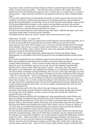 lange dauern sollte, da dürfte einem dieser Zustand so hübsch verdammt langweilig werden! Hab' ja
einmal von einem Gott etwas gehört, – will mich doch einmal ernstlich an ihn wenden. Hab' freilich
ehedem mich etwas barsch benommen gegen ihn; aber er wird mir das, so er irgend einer ist, ja nicht so
übel anrechnen. – Heda, mein Gott, mein Herr! So du irgend bist, hilf mir aus dieser sonderbar fatalen
Lage!“
[17] Nun seht, sogleich kommt ein Engel herbei und spricht: „Freund, in dieser Lage wirst du so lange
verbleiben, bis der letzte Tropfen deines Hochmutes aus dir hinausgeschafft sein wird und dadurch
bezahlt der letzte Blutstropfen von dem Blute, das du an vielen Tausenden deiner Brüder vergossen hast!
Wirf all deine feldherrlichen Insignien von dir, und du wirst dann Boden und mehr Licht und auch
Gesellschaft finden, – aber hüte dich vor deinesgleichen, sonst bist du verloren! Vor allem aber wende
dich an den Herrn, so wird dein Weg kurz und leicht sein, amen.“ –
[18] Seht, diesen Rat befolgt aber unser Held jetzt noch nicht. Daher verläßt ihn der Engel, und er wird
noch einige hundert Jahre in solcher Schwebe verbleiben. –
[19] Daraus könnt ihr schon sein „Wasser“ merken, darum nichts weiter nun von ihm.

Siebte Szene: Ein Papst. – 11. August 1847
[01] Bei diesem Exempel wollen wir sogleich beim Jenseits beginnen und einen Mann betrachten, der in
der Welt eine sehr große Rolle gespielt hat und am Ende der Meinung war, die Welt sei bloß
seinetwegen da und er könne mit ihr machen, was er wolle, da er sich die förmliche Stellvertreterschaft
Gottes anmaßte, mehr noch als so mancher andere seines Gelichters. Aber er mußte dessenungeachtet
dennoch „ins Gras beißen“, und es schützte ihn davor weder seine angemaßte Großmacht noch die Welt
und ebenso wenig die Gottesstellvertreterschaft.
[02] Dort, seht hin, stark gegen Mitternacht wandelt langsamen Schrittes eine überaus hagere
Mannesgestalt von sehr dunkler Farbe, blickt forschend um sich und späht bald dahin und bald wieder
dorthin!
[03] In seiner Gesellschaft seht ihr ein Männlein, gleich einem kohlschwarzen Affen, das sich um unsern
Mann sehr geschäftig herumtummelt und tut, als hätte es mit diesem Manne gar überaus
wichtige Sachen abzumachen. – Treten wir aber nur näher, damit ihr vernehmen könnt, was dieser
Mann, der seinen Gesellschafter sowenig wie uns sieht, mit sich für sonderbare Gespräche führt.
[04] Da sind wir schon in rechter Nähe; nun horcht, er spricht: „Alles Lüge, alles Trug, und der
Betrogenste ist der Glücklichste; aber unglücklich der Betrüger, so er wissentlich ein Betrüger ist! Ist er
aber unwissentlich ein Betrüger und lügt und betrügt, ohne zu wissen, daß er lügt und betrügt, da ist ihm
zu gratulieren; denn da zieht ein Esel den andern, und beide sind mit dem schlechtesten Futter zufrieden.
– Aber ich, was bin denn ich? – Ich war ein Oberhaupt, alle mußten glauben und tun, was ich anordnete;
ich aber tat, was ich wollte, da ich die Schlüssel der Macht in meinen Händen hatte als einer, der sie
nimmt ohne zu fragen, ob er sie wohl zu nehmen berechtigt ist. Ich wußte alles; ich wußte, daß da alles
nur Lüge und Trug ist, und dennoch drang ich Lüge und Trug jedermann bei strenger Ahndung auf, der
es nicht annehme und glaube, daß da alles, was von mir ausgeht, ob geschrieben oder nicht, als volle
Wahrheit anzunehmen ist.
[05] Ich meinte aber auf der Welt: Des Leibes Tod ist das Ultimatum allen Seins. Das war mein
heimlicher, fester Glaube, und alle Weisheit der Welt hätte mir keinen andern Glauben geben können!
Dies einzige hielt ich für Wahrheit, und sieh, auch das ist Lüge; denn ich lebe fort, obschon ich
gestorben bin dem Leibe nach.
[06] Himmel, Fegfeuer und Hölle ließ ich predigen auf vielen tausend Kanzeln, erteilte Ablässe und
sprach eine Menge Verstorbener heilig und gebot Fasten, Gebet, Beichte und Kommunion, – und nun
stehe ich selbst da und weiß nicht, wo aus und wo ein! Gäbe es ein Gericht, dann wäre ich schon
gerichtet. Gäbe es einen Himmel, da hätte ich doch das erste Anrecht darauf, denn fürs erste mußte ich
doch durch den Willen Gottes Statthalter der Kirche Christi werden; und was ich dann als solcher tat,
war sicher auch nur ein allerhöchstes oberstes Wollen, denn ohne ein solches kann laut der Schrift ja
kein Haar am Kopfe gekrümmt werden und kein Sperling vom Dache fliegen.
[07] Also beichtete und kommunizierte ich auch nach der alten Vorschrift, obschon ich mich davon gar
leicht hätte exemtieren können, indem ich die Macht hatte, die Beichte samt der strengen Kommunion
für jedermann auf ewige Zeiten aufzuheben, was ich aber dennoch aus politischen Rücksichten nicht tun
konnte und wollte. – Gäbe es eine Hölle, so wäre auch Grund genug vorhanden, mich darinnen zu
befinden; denn vor Gott ist ein jeder Mensch ein Totschläger! – Wenigstens sollte ich mich im Fegefeuer
befinden; denn das soll doch jedermann wenigstens auf drei Tage zuteil werden! Aber weder das eine
noch das andere wird mir zuteil, – darum ist Gott, Christus, Maria, Himmel, Fegfeuer und Hölle nichts
 