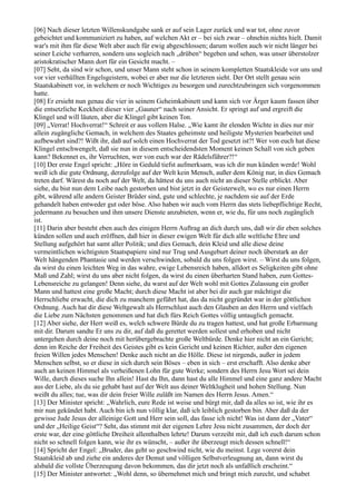 [06] Nach dieser letzten Willenskundgabe sank er auf sein Lager zurück und war tot, ohne zuvor
gebeichtet und kommuniziert zu haben, auf welchen Akt er – bei sich zwar – ohnehin nichts hielt. Damit
war's mit ihm für diese Welt aber auch für ewig abgeschlossen; darum wollen auch wir nicht länger bei
seiner Leiche verharren, sondern uns sogleich nach „drüben“ begeben und sehen, was unser überstolzer
aristokratischer Mann dort für ein Gesicht macht. –
[07] Seht, da sind wir schon, und unser Mann steht schon in seinem kompletten Staatskleide vor uns und
vor vier verhüllten Engelsgeistern, wobei er aber nur die letzteren sieht. Der Ort stellt genau sein
Staatskabinett vor, in welchem er noch Wichtiges zu besorgen und zurechtzubringen sich vorgenommen
hatte.
[08] Er ersieht nun genau die vier in seinem Geheimkabinett und kann sich vor Ärger kaum fassen über
die entsetzliche Keckheit dieser vier „Gauner“ nach seiner Ansicht. Er springt auf und ergreift die
Klingel und will läuten, aber die Klingel gibt keinen Ton.
[09] „Verrat! Hochverrat!“ Schreit er aus vollem Halse. „Wie kamt ihr elenden Wichte in dies nur mir
allein zugängliche Gemach, in welchem des Staates geheimste und heiligste Mysterien bearbeitet und
aufbewahrt sind?! Wißt ihr, daß auf solch einen Hochverrat der Tod gesetzt ist?! Wer von euch hat diese
Klingel entschwengelt, daß sie nun in diesem entscheidendsten Moment keinen Schall von sich geben
kann? Bekennet es, ihr Verruchten, wer von euch war der Rädelsführer?!“
[10] Der erste Engel spricht: „Höre in Geduld tiefst aufmerksam, was ich dir nun künden werde! Wohl
weiß ich die gute Ordnung, derzufolge auf der Welt kein Mensch, außer dem König nur, in dies Gemach
treten darf. Wärest du noch auf der Welt, da hättest du uns auch nicht an dieser Stelle erblickt. Aber
siehe, du bist nun dem Leibe nach gestorben und bist jetzt in der Geisterwelt, wo es nur einen Herrn
gibt, während alle andern Geister Brüder sind, gute und schlechte, je nachdem sie auf der Erde
gehandelt haben entweder gut oder böse. Also haben wir auch vom Herrn das stets liebepflichtige Recht,
jedermann zu besuchen und ihm unsere Dienste anzubieten, wenn er, wie du, für uns noch zugänglich
ist.
[11] Darin aber besteht eben auch des einigen Herrn Auftrag an dich durch uns, daß wir dir eben solches
künden sollen und auch eröffnen, daß hier in dieser ewigen Welt für dich alle weltliche Ehre und
Stellung aufgehört hat samt aller Politik; und dies Gemach, dein Kleid und alle diese deine
vermeintlichen wichtigsten Staatspapiere sind nur Trug und Ausgeburt deiner noch überstark an der
Welt hängenden Phantasie und werden verschwinden, sobald du uns folgen wirst. – Wirst du uns folgen,
da wirst du einen leichten Weg in das wahre, ewige Lebensreich haben, alldort es Seligkeiten gibt ohne
Maß und Zahl; wirst du uns aber nicht folgen, da wirst du einen überharten Stand haben, zum Gottes-
Lebensreiche zu gelangen! Denn siehe, du warst auf der Welt wohl mit Gottes Zulassung ein großer
Mann und hattest eine große Macht; durch diese Macht ist aber bei dir auch gar mächtigst die
Herrschliebe erwacht, die dich zu manchem geführt hat, das da nicht gegründet war in der göttlichen
Ordnung. Auch hat dir diese Weltgewalt als Herrschlust auch den Glauben an den Herrn und vielfach
die Liebe zum Nächsten genommen und hat dich fürs Reich Gottes völlig untauglich gemacht.
[12] Aber siehe, der Herr weiß es, welch schwere Bürde du zu tragen hattest, und hat große Erbarmung
mit dir. Darum sandte Er uns zu dir, auf daß du gerettet werden sollest und erhoben und nicht
untergehen durch deine noch mit herübergebrachte große Weltbürde. Denke hier nicht an ein Gericht;
denn im Reiche der Freiheit des Geistes gibt es kein Gericht und keinen Richter, außer den eigenen
freien Willen jedes Menschen! Denke auch nicht an die Hölle. Diese ist nirgends, außer in jedem
Menschen selbst, so er diese in sich durch sein Böses – eben in sich – erst erschafft. Also denke aber
auch an keinen Himmel als verheißenen Lohn für gute Werke; sondern des Herrn Jesu Wort sei dein
Wille, durch dieses suche Ihn allein! Hast du Ihn, dann hast du alle Himmel und eine ganz andere Macht
aus der Liebe, als du sie gehabt hast auf der Welt aus deiner Weltklugheit und hohen Stellung. Nun
weißt du alles; tue, was dir dein freier Wille zuläßt im Namen des Herrn Jesus. Amen.“
[13] Der Minister spricht: „Wahrlich, eure Rede ist weise und bürgt mir, daß da alles so ist, wie ihr es
mir nun gekündet habt. Auch bin ich nun völlig klar, daß ich leiblich gestorben bin. Aber daß da der
gewisse Jude Jesus der alleinige Gott und Herr sein soll, das fasse ich nicht! Was ist dann der „Vater“
und der „Heilige Geist“? Seht, das stimmt mit der eigenen Lehre Jesu nicht zusammen, der doch der
erste war, der eine göttliche Dreiheit allenthalben lehrte! Darum verzeiht mir, daß ich euch darum schon
nicht so schnell folgen kann, wie ihr es wünscht, – außer ihr überzeugt mich dessen schnell!“
[14] Spricht der Engel: „Bruder, das geht so geschwind nicht, wie du meinst. Lege vorerst dein
Staatskleid ab und ziehe ein anderes der Demut und völligen Selbstverleugnung an, dann wirst du
alsbald die vollste Überzeugung davon bekommen, das dir jetzt noch als unfaßlich erscheint.“
[15] Der Minister antwortet: „Wohl denn, so übernehmet mich und bringt mich zurecht, und schabet
 