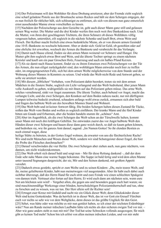 [14] Der Polizeimann will den Wohltäter für diese Drohung arretieren; aber der Fremde zieht sogleich
eine scharf geladene Pistole aus der Brusttasche seines Rockes und hält sie dem Schergen entgegen, der
es nun freilich für rätlicher hält, sich schleunigst zu entfernen, als sich von diesem nun ganz entsetzlich
ernst aussehenden Manne etwas vorschießen zu lassen.
[15] Nachdem der Polizeischerge aus dem Gesichte ist, geht auch dieser Mann ganz still und gelassen
seinen Weg weiter. Die Mutter und die drei Kinder werfen ihm noch weit ihre Dankesküsse nach. Und
die Mutter, von ihren drei geschlagenen Töchtern, die ihren Schmerz ob dieses Wohltäters völlig
vergessen haben, unterstützt, eilt sogleich in die nächste Schenke und kauft Brot, etwas Wein und
Fleisch. Der Kellner macht freilich eine etwas bedenkliche Miene, als er von diesem armen Gesindel
eine 10 fl.-Banknote zu wechseln bekommt. Aber er denkt sich: Geld ist Geld, ob gestohlen oder auf
eine ehrliche Art erworben, wechselt der Armen die Banknote und verabreicht ihr das Verlangte.
[16] Damit nach Hause eilend, finden sie den armen Mann weinend vor Schmerz und Hunger. Die
Mutter gibt ihm sogleich etwas Brot und Wein, und die älteste Tochter springt zu einem nächsten
Kreisler und kauft um ein paar Groschen Holz, Feuerzeug und auch ein halbes Pfund Kerzen.
[17] Als sie damit nach Hause kommt, findet sie zu ihrem Entsetzen zwei Polizeischergen vor der Tür
des Armen, die nun eiligst zurückgekehrt sind, den wohltätigen Mann entweder noch hier zu treffen
oder, im entgegengesetzten Falle, sich bei dem armen Weibe möglicherweise von dem Stande und der
Wohnung dieses Mannes in Kenntnis zu setzen. Und würde das Weib nicht Rede und Antwort geben, so
solle sie arretiert werden.
[18] Mit diesem „löblichen“ Vorhaben, vom Polizeiamt dahin beordert, treten sie mit dem armen
Mädchen in die finstere Stube, sogleich ein Licht verlangend und das Weib bedrohend, über jenen Mann
volle Auskunft zu geben, widrigenfalls sie mit ihnen auf das Polizeiamt gehen müsse. Das arme Weib,
solches vernehmend, sinkt vor Angst zusammen. Die älteste Tochter, auch bebend vor Angst, macht das
verlangte Licht, und die zwei Schergen, den Kranken auf dem Boden nahezu nackt, nur mit dürftigsten
Lumpen teilweise bedeckt ersehend, schaudern anfangs wohl etwas zurück, ermannen sich aber bald
und fragen das halbtote Weib um des bewußten Mannes Stand und Wohnort.
[19] Das Weib bebt und ist keiner Antwort fähig. Die beiden Schergen halten diesen Zustand für Tücke,
reißen das Weib vom Boden und wollen es sogleich einführen. Der kranke Mann und die fünf Kinder
bitten um Gnade und Erbarmen, aber die beiden handeln stumm ihr „schönes“ Amt.
[20] Aber im Augenblick, als die zwei Schergen das Weib schon an der Türschwelle halten, kommt
unser Mann mit noch drei kräftigen Gehilfen. Sie entwinden zuerst das vor Angst halbtote Weib den
Händen dieser zwei Schergen und hauen diese dann ganz weich durch, so daß sie kaum gehen können,
und bedrohen sie, wie ihr ganzes Amt darauf, sagend: „Im Namen Gottes! So ihr elenden Bestien es
noch einmal waget, diese
heilige Stätte zu betreten, in der Gottes Engel wohnen, da erwartet von uns die fürchterlichste Rache!
Wir sind nicht Menschen und Wesen dieser Welt, sondern wir sind Schutzgeister dieser Engel, die hier
die Probe des Fleisches durchmachen!“
[21] Darauf verschwinden die vier Helfer. Die zwei Schergen aber ziehen auch, nun ganz nüchtern, von
dannen, um nicht wiederzukommen.
[22] Das Weib erholt sich darauf bald und sorgt nun – Mir für diese Rettung dankend –, daß der dem
Ende sehr nahe Mann eine warme Suppe bekomme. Die Suppe ist bald fertig und wird dem alten Manne
unter tausend Segnungen dargereicht, der sie, Mir und den Seinen dankend, mit großem Appetit
verzehrt.
[23] Dadurch etwas gestärkt, spricht er zum Weibe und zu seinen Kindern: „Du, mein teures Weib, und
ihr, meine geliebtesten Kinder, habt nun meinetwegen viel ausgestanden. Aber ihr habt euch dabei auch
sichtbar überzeugt, daß des Herrn Hand für euch stritt und eure Feinde wie einen schlechten Spukgeist
von dannen trieb. Vertrauet also fortan auf den Herrn; Er wird euch dann am nächsten sein, wenn eure
Not am höchsten sein wird! – Vergebet allen, die gegen uns und besonders gegen euch hart waren; sie
sind maschinenmäßige Werkzeuge einer blinden, herrschsüchtigen Polizeiamtsherrschaft und tun, ohne
zu forschen und zu wissen, was sie tun. Der Herr allein soll ihr Richter sein!
[24] Ertraget euer Kreuz mit Geduld und sucht nie ein Glück dieser Welt; denn Glückskinder dieser
Welt sind keine Gotteskinder. Was da herrlich ist in dieser Welt, das ist vor Gott ein Greuel! Fürchtet
euch vor nichts so sehr wie vor dem Weltglücke, denn dieses ist das größte Unglück für den Geist.
[25] Sehet, was hätte oder was möchte es mir nun genützt haben, so ich einer der reichsten Erdenbürger
wäre? Nun am Rande meiner irdischen Laufbahn hätte ich nichts als den sicheren ewigen Tod vor mir. –
Aber wie ganz anders steht es nun mit mir! Der Tod hat seine Schrecken vollends ausgezogen; für mich
gibt es keinen Tod mehr! Schon bin ich erlöst von allen meinen irdischen Leiden, und vor mir steht
 