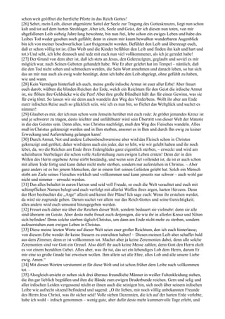 schon weit geöffnet die herrliche Pforte in das Reich Gottes!
[26] Sehet, mein Leib, dieser abgenützte Sattel der Seele zur Tragung des Gotteskreuzes, liegt nun schon
kalt und tot auf dem harten Strohlager. Aber ich, Seele und Geist, der ich diesen nun toten, von mir
abgefallenen Leib siebzig Jahre lang bewohnte, bin nun frei, lebe schon ein ewiges Leben und habe des
Leibes Tod weder gesehen noch gefühlt; denn in einem mir kaum bewußten wunderbaren Augenblick
bin ich von meiner beschwerlichen Last freigemacht worden. Befühlet den Leib und überzeugt euch,
daß er schon völlig tot ist. (Das Weib und die Kinder befühlen den Leib und finden ihn kalt und hart und
tot.) Und seht, ich lebe dennoch und rede mit euch nun viel vollkommener, als ich je geredet habe!
[27] Der Grund von dem aber ist, daß ich stets an Jesus, den Gekreuzigten, geglaubt und soviel es mir
möglich war, nach Seinen Geboten gehandelt habe. Wie Er aber gelehrt hat im Tempel – nämlich, daß
die den Tod nicht sehen und schmecken werden, die Sein Wort annehmen und danach leben, so hat sich
das an mir nun auch als ewig wahr bestätigt, denn ich habe den Leib abgelegt, ohne gefühlt zu haben,
wie und wann.
[28] Kein Vermögen hinterließ ich euch, meine große irdische Armut ist euer aller Erbe! Aber freuet
euch darob; wüßten die blinden Reichen der Erde, welch ein Reichtum für den Geist die irdische Armut
ist, sie flöhen ihre Geldsäcke wie die Pest! Aber ihre große Blindheit hält das für einen Gewinn, was sie
für ewig tötet. So lassen wir sie denn auch wandeln den Weg des Verderbens. Wollt ihr aber am Ende
eurer irdischen Reise auch so glücklich sein, wie ich es nun bin, so fliehet das Weltglück und suchet es
nimmer!
[29] Glaubet es mir, der ich nun schon vom Jenseits herüber mit euch rede: Je größer jemandes Kreuz ist
und je schwerer zu tragen, desto leichter und unfühlbarer wird sein Übertritt von dieser Welt der Materie
in die des Geistes sein. Denn alles, was Christus nachfolgt, muß den Weg des Fleisches wandeln. Alles
muß in Christus gekreuzigt werden und in Ihm sterben, ansonst es in Ihm und durch Ihn ewig zu keiner
Erweckung und Auferstehung gelangen kann!
[30] Durch Armut, Not und andere Lebensbeschwernisse aber wird das Fleisch schon in Christus
gekreuzigt und getötet; daher wird denn auch ein jeder, der so lebt, wie wir gelebt haben und ihr noch
lebet, da, wo die Reichen am Ende ihres Erdenglücks ganz eigentlich sterben, – erweckt und wird am
scheinbaren Sterbelager die schon volle Auferstehung zum ewigen Leben ernten! Denn der in den
Willen des Herrn ergebene Arme stirbt beständig, und wenn sein Ziel vollendet ist, da ist er auch schon
mit allem Tode fertig und kann daher nicht mehr sterben, sondern nur auferstehen in Christus. – Aber
ganz anders ist es bei jenem Menschen, der in einem fort seinen Gelüsten gelebt hat. Solch ein Mensch
stirbt am Ziele seines Fleisches wirklich und vollkommen und kann jenseits nur schwer – auch wohl gar
nicht und nimmer – erweckt werden.
[31] Das alles behaltet in euren Herzen und seid voll Freude, so euch die Welt verachtet und euch mit
schimpflichen Namen belegt und euch verfolgt mit allerlei Waffen ihres argen, harten Herzens. Denn
der Herr beobachtet die „Arge“ allzeit und kennt ihre Pläne! Ich sage euch: Wenn ihr erstehen werdet,
da wird sie zugrunde gehen. Darum suchet vor allem nur das Reich Gottes und seine Gerechtigkeit;
alles andere wird euch umsonst hinzugegeben werden.
[32] Freuet euch daher nie über die Reichen dieser Welt, sondern bedauert sie vielmehr; denn sie alle
sind überarm im Geiste. Aber desto mehr freuet euch derjenigen, die wie ihr in allerlei Kreuz und Nöten
sich befinden! Denn solche sterben täglich Christus, um dann am Ende nicht mehr zu sterben, sondern
aufzuerstehen zum ewigen Leben in Christus.
[33] Diese meine letzten Worte auf dieser Welt seien euer großer Reichtum, den ich euch hinterlasse;
von diesem Erbe werdet ihr keine Steuern zu entrichten haben! – Diesen meinen Leib aber schaffet bald
aus dem Zimmer; denn er ist vollkommen tot. Machet aber ja keine Zeremonien dabei, denn alle solche
Zeremonien sind vor Gott ein Greuel. Also dürft ihr auch keine Messe zahlen; denn Gott den Herrn ekelt
es vor einem bezahlten Gebet. Alles aber, was ihr tut, das sei ein lebendiges Lob dem Herrn, darum Er
mir eine so große Gnade hat erweisen wollen. Ihm allein sei alle Ehre, alles Lob und alle unsere Liebe
ewig. Amen.“
[34] Mit diesen Worten verstummt er für diese Welt und ist schon früher dem Leibe nach vollkommen
tot. –
[35] Alsogleich ersieht er neben sich drei überaus freundliche Männer in weißer Faltenkleidung stehen,
die ihn gar lieblich begrüßen und ihm die Hände zum ewigen Bruderbunde reichen. Gern und selig und
aller irdischen Leiden vergessend reicht er ihnen auch die seinigen hin, sich noch über seinem irdischen
Leibe wie aufrecht sitzend befindend und sagend: „O ihr lieben, mir noch völlig unbekannten Freunde
des Herrn Jesu Christi, was ihr sicher seid! Volle sieben Dezennien, die ich auf der harten Erde verlebte,
habe ich wohl – irdisch genommen – wenig gute, aber dafür desto mehr kummervolle Tage erlebt, und
 