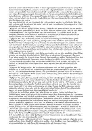 die letzten waren wohl die bittersten. Denn in diesen regnete es nur so von Schmerzen und tiefster Not
über meine arme sündige Haut. Aber dem Herrn sei alles aufgeopfert und Ihm allein alles Lob und alle
meine Liebe ewig dafür! Denn obschon ich wahrlich viel gelitten habe, so hat es aber dennoch nie an
zeitweiligen Tröstungen gemangelt, die mich wieder im Herzen ganz aufgerichtet und all die körperlich
tödlich-bittersten, gräßlichen Schmerzen und Wunden des Leibes im Namen des Herrn verachten gelehrt
haben. Und nun habe ich mit der großen Gnade, Hilfe und Erbarmung Gottes, des Herrn Jesus Christus,
alles überstanden und erwarte
eben in der Geduld, die mir auf Erden so oft alle Leiden milderte, was des Herrn heiligster Wille über
mich verfügen wird. Ihm allein sei alle meine Liebe, all mein Lob und meine Anbetung gereicht, – Sein
allein heiliger Wille geschehe!“
[36] Spricht einer der drei weißgekleideten Männer: „Lieber Freund, was würdest du aber tun, so dich
der Herr um Seiner großen Heiligkeit willen und deiner läßlichen Sünden wegen – und das nach deinem
Glaubensbekenntnis – ins Fegefeuer so auf etwa eine unbestimmte Zeit beheißen würde, wo du
übergroße Schmerzen leiden müßtest? Könntest du da auch unter den größten Feuerschmerzen den
Herrn noch loben und preisen? Und könntest du Ihn noch lieben?“
[37] Spricht der Arme: „O du lieber Freund! Des Herrn endlose Heiligkeit fordert wohl die größte
Reinheit jener Seele, die Seiner Anschauung würdig werden sollte; aber Seine ebenso unendliche
Weisheit und Güte weiß es ja auch, wieviel Schmerz eine arme Seele ertragen kann, und wird sie daher
nicht überbürden! – Fordert aber Seine Gerechtigkeit Seiner unendlichen Heiligkeit wegen solches von
mir, so geschehe auch da Sein heiliger Wille! Denn ich ersehe auch darin noch Seine große Liebe, die
nur darum solche Reinigung der Seele verordnet, damit diese würdig werden möchte, zur Anschauung
Gottes aufgenommen zu werden!
[38] Ich sage, der Herr ist allzeit die reinste Liebe, somit endlos gut, und alles, was Er tut, ist gut. Daher
geschehe nur ganz allein Sein allerheiligster Wille! Denn so ich auch um Schonung und Erbarmung
flehen würde, so wäre das sicher nie so gut für mich, als was des Herrn höchste Weisheit und Liebe über
mich verordnet und bestimmt. Darum sage ich ein für alle ewigen Male: Gelobt sei der Herr Jesus
Christus, der da als einiger Herr-Gott mit dem Vater und Heiligen Geiste herrschet und regieret von
Ewigkeit zu Ewigkeit! Sein allerheiligster Name werde gepriesen, und Sein allein heiliger Wille
geschehe!“
[39] Spricht der Weißgekleidete: „Da hast du nun vollkommen recht und wahr gesprochen. Aber
bedenke, daß du ohne Beichte und Kommunion gestorben bist; könnte es nicht leicht sein, daß, so du
nun vor Christi Richterstuhl hintreten müßtest, eine Todsünde an dir gefunden würde und du im Stande
der Ungnade – nach der Lehre deiner Kirche – in die Hölle auf ewig fahren müßtest? Wie würdest du da
den Herrn loben und preisen?“
[40] Spricht der Arme: „Freunde, was ich tun konnte, das habe ich sicher getan. Daß ich am Ende nicht
beichten konnte, war ja nicht meine Schuld. Und vor drei Wochen habe ich ohnehin gebeichtet, wo mir
der Beichtvater versicherte, daß ich nun lange nicht mehr der Beichte bedürfe. – O Freunde, so ich aber
dennoch irgend eine mir unbewußte Todsünde an mir haben sollte, da wohl bittet den Herrn für mich
armen Sünder, daß Er mir gnädig und barmherzig sein möge! Denn in die Hölle zu kommen auf ein
leidenvolles irdisches Leben, wäre wohl das Allerschrecklichste! O Herr, Dein Wille wohl geschehe,
aber sei mir armen sündigen Seele dennoch gnädig und barmherzig!“
[41] Spricht der weiße Mann wieder: „Ja – lieber Freund, mit unserer Fürbitte, im Falle du eine
Todsünde an dir hättest, würde sich's vielleicht doch nicht tun. Denn du weißt es ja aus der Lehre deiner
Kirche, daß bei Gott nach dem Tode keine Erbarmung stattfinden kann wegen Seiner allervollkommenst
strengsten und unwandelbarsten Gerechtigkeit. Zudem hast du auf der Welt ja ohnehin nie auf die
Fürbitte der Heiligen und auf das Meßopfer stets wenig und am Ende sozusagen gar nichts mehr
gehalten, wodurch du gegen deine Kirche ohne alle Widerrede als Ketzer dich benommen hast und in
ihrem Angesichte zu einem größten Sünder wurdest. Wenn wir da nun auch bei Gott für dich bitten
würden, meinst du wohl, daß dir unsere Fürbitte etwas nützen möchte? – Warum hast du denn auf die
Litaneien der Kirche und auf ihre Seelenmessen – deinem eigenen letzten Bekenntnisse nach – nichts
gehalten, da du deinen Hinterlassenen die Lehre gabst, daß bezahlte Gebete vor Gott ein Greuel sind,
darum sie für dich ja keine Messe zahlen sollen? Da sich aber dies alles bei dir
doch also verhält, wie sollen wir für dich bei Gott bitten? Was meinst du nun in dieser Hinsicht? Wird
oder kann dir das wohl etwas nützen bei Gott?“
[42] Spricht der Arme voll Geist und voll tiefer Fassung: „Freunde, wer ihr auch sein möget, das ist mir
gleich; mehr als Gottes Geschöpfe seid ihr nicht, und das – Gott dem Herrn ewig Dank und Liebe! – bin
ich auch und glaube, mit euch ebenso frei reden zu dürfen, wie ihr mit mir redet.
 